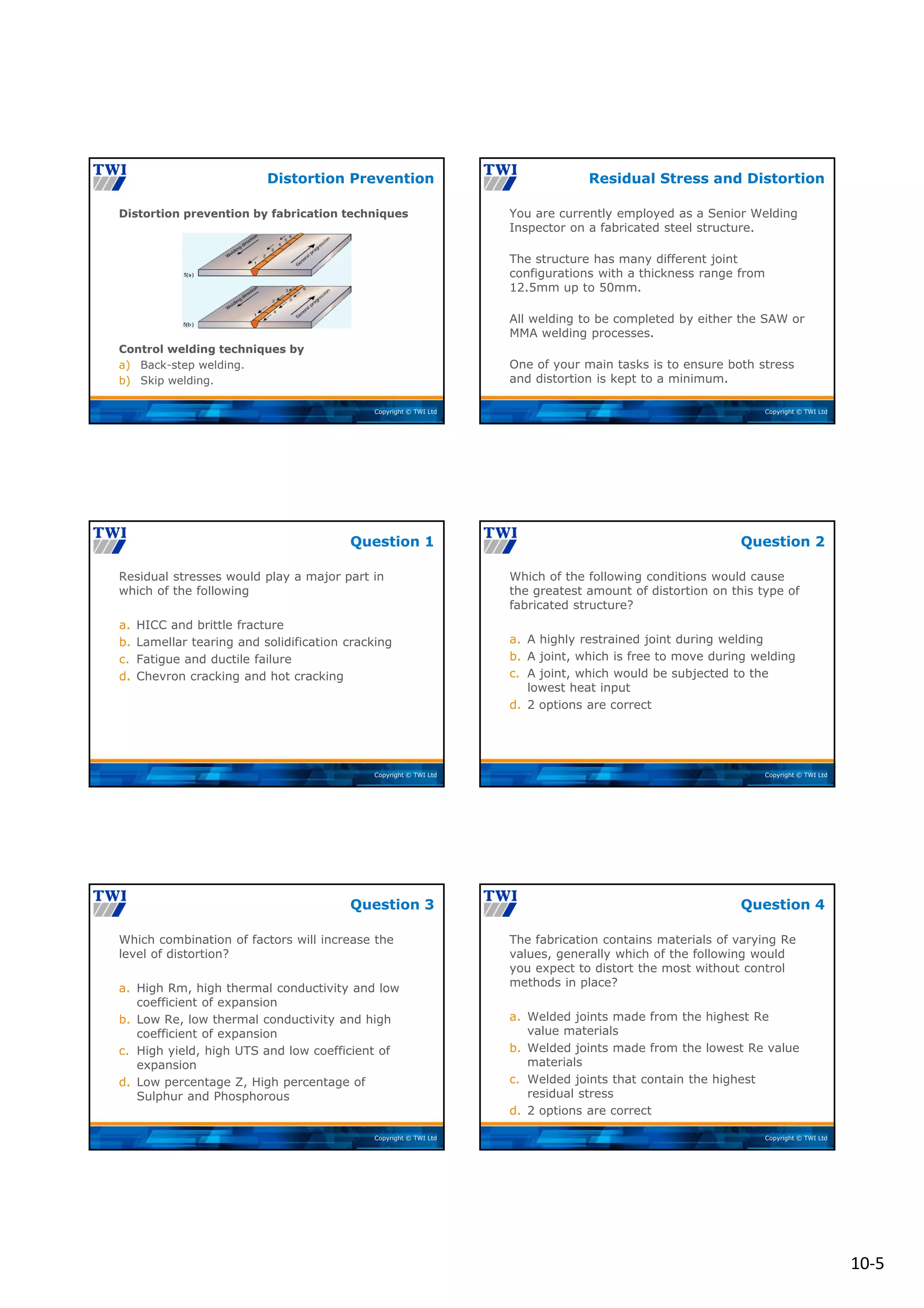 10‐5
Copyright © TWI Ltd
Distortion prevention by fabrication techniques
Control welding techniques by
a) Back-step welding.
b) Skip welding.
Distortion Prevention
Copyright © TWI Ltd
You are currently employed as a Senior Welding
Inspector on a fabricated steel structure.
The structure has many different joint
configurations with a thickness range from
12.5mm up to 50mm.
All welding to be completed by either the SAW or
MMA welding processes.
One of your main tasks is to ensure both stress
and distortion is kept to a minimum.
Residual Stress and Distortion
Copyright © TWI Ltd
Residual stresses would play a major part in
which of the following
a. HICC and brittle fracture
b. Lamellar tearing and solidification cracking
c. Fatigue and ductile failure
d. Chevron cracking and hot cracking
Question 1
Copyright © TWI Ltd
Which of the following conditions would cause
the greatest amount of distortion on this type of
fabricated structure?
a. A highly restrained joint during welding
b. A joint, which is free to move during welding
c. A joint, which would be subjected to the
lowest heat input
d. 2 options are correct
Question 2
Copyright © TWI Ltd
Which combination of factors will increase the
level of distortion?
a. High Rm, high thermal conductivity and low
coefficient of expansion
b. Low Re, low thermal conductivity and high
coefficient of expansion
c. High yield, high UTS and low coefficient of
expansion
d. Low percentage Z, High percentage of
Sulphur and Phosphorous
Question 3
Copyright © TWI Ltd
The fabrication contains materials of varying Re
values, generally which of the following would
you expect to distort the most without control
methods in place?
a. Welded joints made from the highest Re
value materials
b. Welded joints made from the lowest Re value
materials
c. Welded joints that contain the highest
residual stress
d. 2 options are correct
Question 4
 