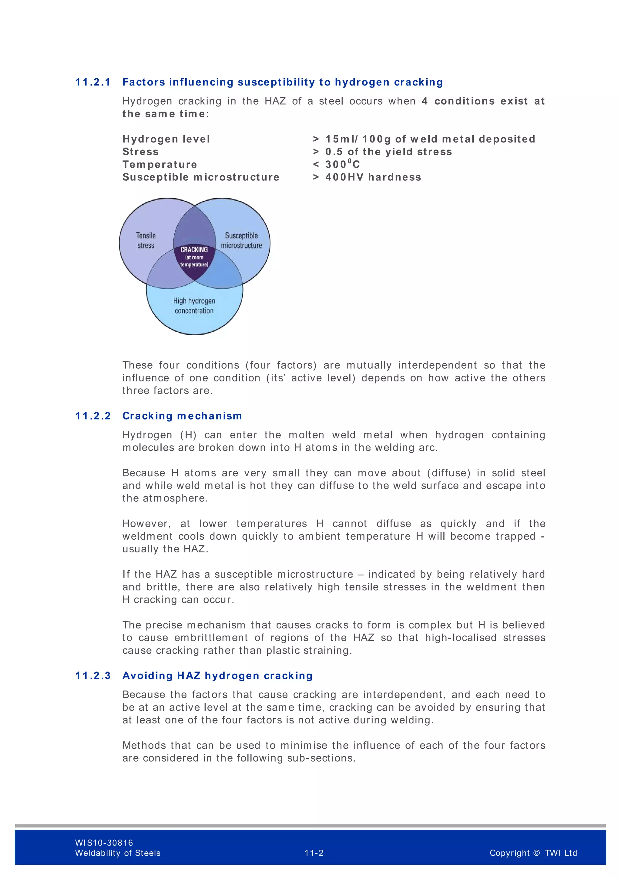 1 1 .2 .1 Factors influencing susceptibility to hydrogen cracking
Hydrogen cracking in the HAZ of a steel occurs when 4 conditions exist at
the sam e tim e:
Hydrogen level > 1 5 m l/ 1 0 0 g of w eld m etal deposited
Stress > 0 .5 of the yield stress
Tem perature < 3 0 0 0
C
Susceptible m icrostructure > 4 0 0 HV hardness
These four conditions (four factors) are mutually interdependent so that the
influence of one condition (its’ active level) depends on how active the others
three factors are.
1 1 .2 .2 Cracking m echanism
Hydrogen (H) can enter the m olten weld metal when hydrogen containing
molecules are broken down into H atoms in the welding arc.
Because H atoms are very small they can move about (diffuse) in solid steel
and while weld metal is hot they can diffuse to the weld surface and escape into
the atmosphere.
However, at lower temperatures H cannot diffuse as quickly and if the
weldment cools down quickly to ambient temperature H will becom e trapped -
usually the HAZ.
If the HAZ has a susceptible microstructure – indicated by being relatively hard
and brittle, there are also relatively high tensile stresses in the weldment then
H cracking can occur.
The precise m echanism that causes cracks to form is complex but H is believed
to cause embrittlement of regions of the HAZ so that high-localised stresses
cause cracking rather than plastic straining.
1 1 .2 .3 Avoiding HAZ hydrogen cracking
Because the factors that cause cracking are interdependent, and each need to
be at an active level at the sam e time, cracking can be avoided by ensuring that
at least one of the four factors is not active during welding.
Methods that can be used to minimise the influence of each of the four factors
are considered in the following sub-sections.
WI S10-30816
Weldability of Steels 11-2 Copyright © TWI Ltd
 