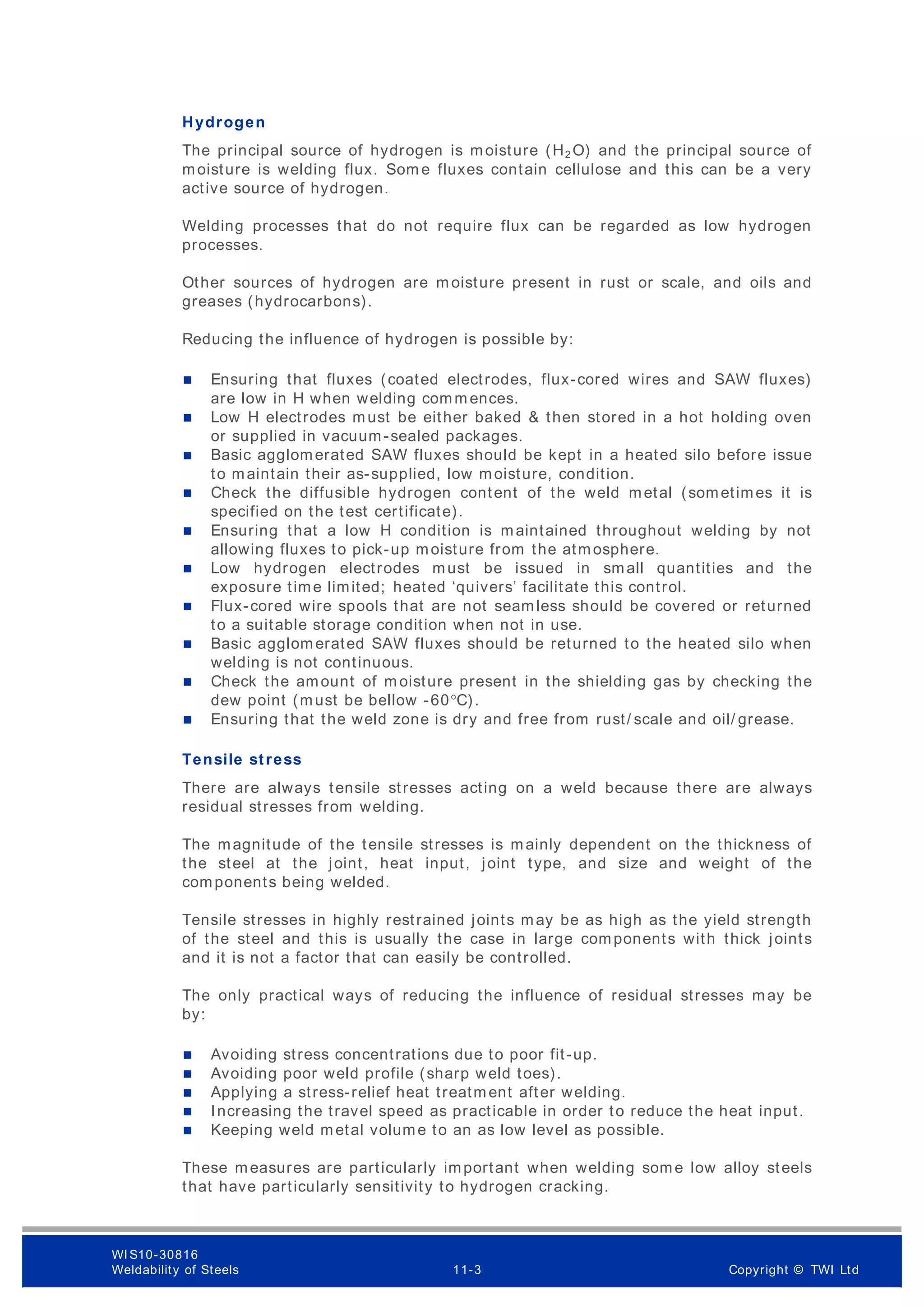 Hydrogen
The principal source of hydrogen is moisture (H2 O) and the principal source of
moisture is welding flux. Som e fluxes contain cellulose and this can be a very
active source of hydrogen.
Welding processes that do not require flux can be regarded as low hydrogen
processes.
Other sources of hydrogen are m oisture present in rust or scale, and oils and
greases (hydrocarbons).
Reducing the influence of hydrogen is possible by:
 Ensuring that fluxes (coated electrodes, flux-cored wires and SAW fluxes)
are low in H when welding comm ences.
 Low H electrodes must be either baked & then stored in a hot holding oven
or supplied in vacuum-sealed packages.
 Basic agglomerated SAW fluxes should be kept in a heated silo before issue
to maintain their as-supplied, low moisture, condition.
 Check the diffusible hydrogen content of the weld metal (sometimes it is
specified on the test certificate).
 Ensuring that a low H condition is maintained throughout welding by not
allowing fluxes to pick-up moisture from the atmosphere.
 Low hydrogen electrodes must be issued in small quantities and the
exposure time limited; heated ‘quivers’ facilitate this control.
 Flux-cored wire spools that are not seamless should be covered or returned
to a suitable storage condition when not in use.
 Basic agglomerated SAW fluxes should be returned to the heated silo when
welding is not continuous.
 Check the amount of m oisture present in the shielding gas by checking the
dew point (must be bellow -60°C).
 Ensuring that the weld zone is dry and free from rust/ scale and oil/ grease.
Tensile stress
There are always tensile stresses acting on a weld because there are always
residual stresses from welding.
The magnitude of the tensile stresses is mainly dependent on the thickness of
the steel at the joint, heat input, joint type, and size and weight of the
components being welded.
Tensile stresses in highly restrained joints may be as high as the yield strength
of the steel and this is usually the case in large components with thick joints
and it is not a factor that can easily be controlled.
The only practical ways of reducing the influence of residual stresses may be
by:
 Avoiding stress concentrations due to poor fit-up.
 Avoiding poor weld profile (sharp weld toes).
 Applying a stress-relief heat treatment after welding.
 Increasing the travel speed as practicable in order to reduce the heat input.
 Keeping weld metal volume to an as low level as possible.
These measures are particularly important when welding some low alloy steels
that have particularly sensitivity to hydrogen cracking.
WI S10-30816
Weldability of Steels 11-3 Copyright © TWI Ltd
 