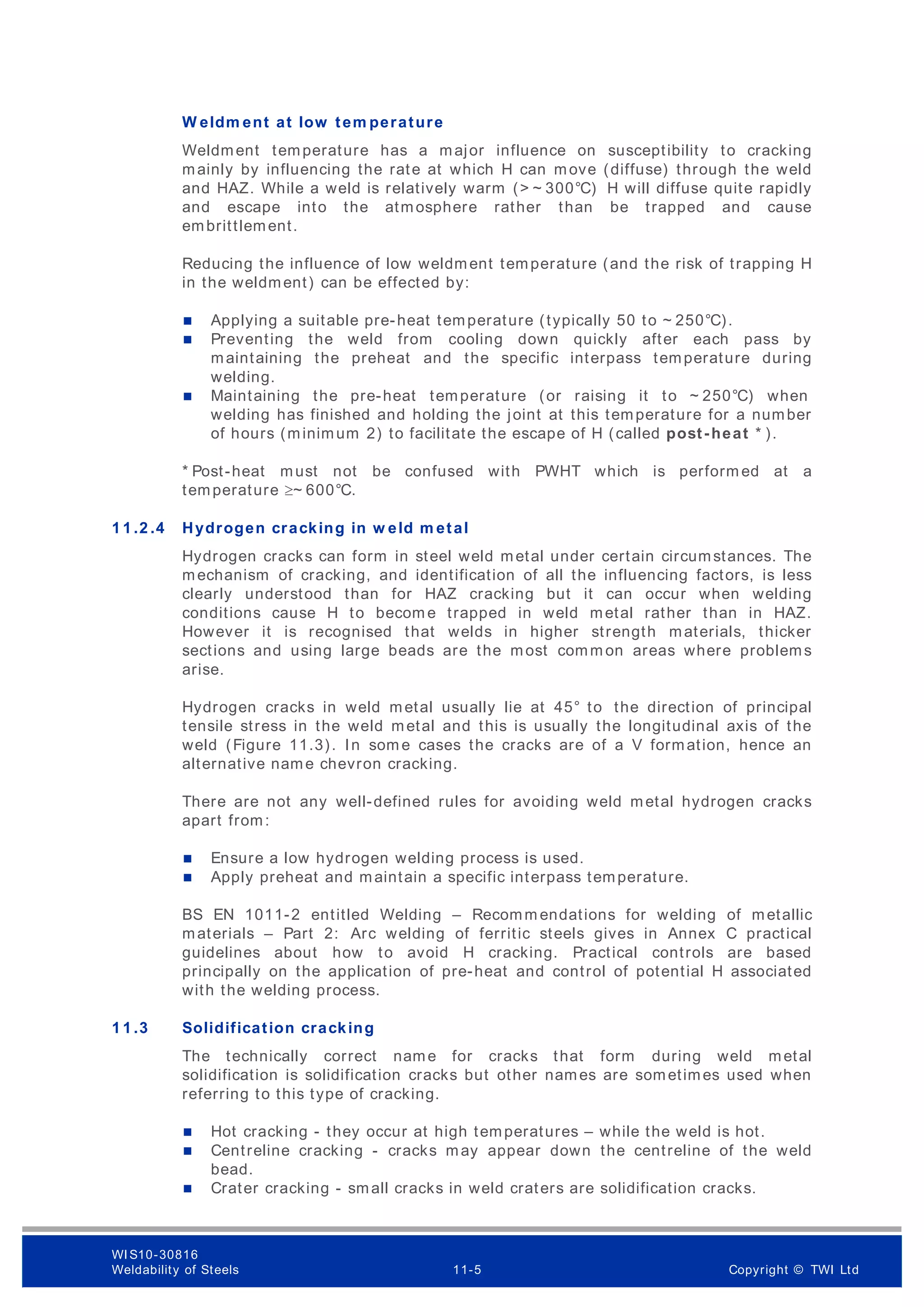W eldm ent at low tem perature
Weldment temperature has a major influence on susceptibility to cracking
mainly by influencing the rate at which H can move (diffuse) through the weld
and HAZ. While a weld is relatively warm (> ~ 300°C) H will diffuse quite rapidly
and escape into the atmosphere rather than be trapped and cause
embrittlement.
Reducing the influence of low weldment temperature (and the risk of trapping H
in the weldment) can be effected by:
 Applying a suitable pre-heat temperature (typically 50 to ~ 250°C).
 Preventing the weld from cooling down quickly after each pass by
maintaining the preheat and the specific interpass temperature during
welding.
 Maintaining the pre-heat temperature (or raising it to ~ 250°C) when
welding has finished and holding the joint at this temperature for a number
of hours (minimum 2) to facilitate the escape of H (called post-heat * ).
* Post-heat must not be confused with PWHT which is perform ed at a
temperature ~ 600°C.
1 1 .2 .4 Hydrogen cracking in w eld m etal
Hydrogen cracks can form in steel weld metal under certain circumstances. The
mechanism of cracking, and identification of all the influencing factors, is less
clearly understood than for HAZ cracking but it can occur when welding
conditions cause H to becom e trapped in weld metal rather than in HAZ.
However it is recognised that welds in higher strength materials, thicker
sections and using large beads are the most comm on areas where problems
arise.
Hydrogen cracks in weld metal usually lie at 45° to the direction of principal
tensile stress in the weld metal and this is usually the longitudinal axis of the
weld (Figure 11.3). In som e cases the cracks are of a V formation, hence an
alternative name chevron cracking.
There are not any well-defined rules for avoiding weld metal hydrogen cracks
apart from:
 Ensure a low hydrogen welding process is used.
 Apply preheat and maintain a specific interpass temperature.
BS EN 1011-2 entitled Welding – Recomm endations for welding of metallic
materials – Part 2: Arc welding of ferritic steels gives in Annex C practical
guidelines about how to avoid H cracking. Practical controls are based
principally on the application of pre-heat and control of potential H associated
with the welding process.
1 1 .3 Solidification cracking
The technically correct name for cracks that form during weld metal
solidification is solidification cracks but other names are sometimes used when
referring to this type of cracking.
 Hot cracking - they occur at high temperatures – while the weld is hot.
 Centreline cracking - cracks may appear down the centreline of the weld
bead.
 Crater cracking - small cracks in weld craters are solidification cracks.
WI S10-30816
Weldability of Steels 11-5 Copyright © TWI Ltd
 