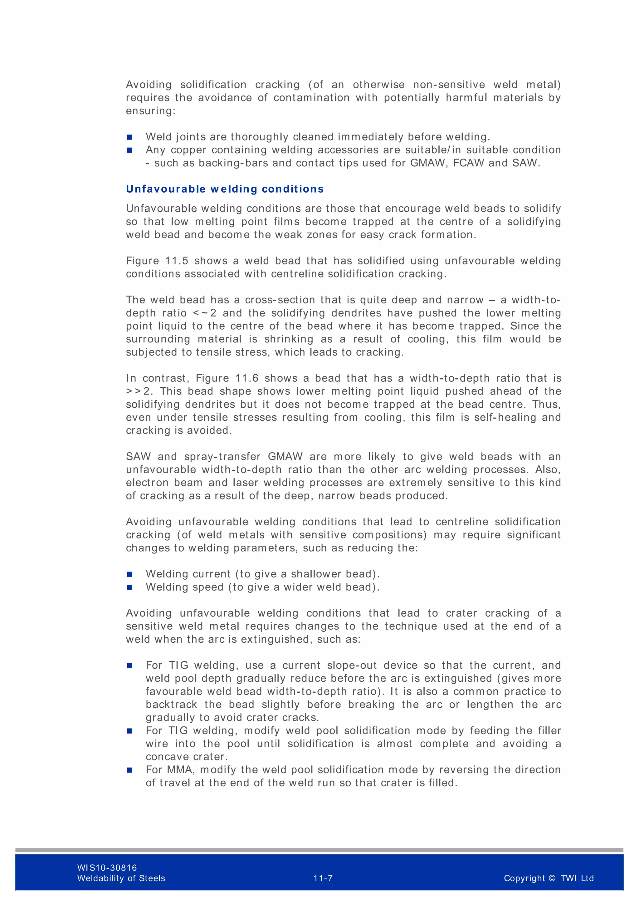 Avoiding solidification cracking (of an otherwise non-sensitive weld metal)
requires the avoidance of contamination with potentially harmful materials by
ensuring:
 Weld joints are thoroughly cleaned immediately before welding.
 Any copper containing welding accessories are suitable/ in suitable condition
- such as backing-bars and contact tips used for GMAW, FCAW and SAW.
Unfavourable w elding conditions
Unfavourable welding conditions are those that encourage weld beads to solidify
so that low melting point films become trapped at the centre of a solidifying
weld bead and becom e the weak zones for easy crack formation.
Figure 11.5 shows a weld bead that has solidified using unfavourable welding
conditions associated with centreline solidification cracking.
The weld bead has a cross-section that is quite deep and narrow – a width-to-
depth ratio < ~ 2 and the solidifying dendrites have pushed the lower melting
point liquid to the centre of the bead where it has becom e trapped. Since the
surrounding material is shrinking as a result of cooling, this film would be
subjected to tensile stress, which leads to cracking.
In contrast, Figure 11.6 shows a bead that has a width-to-depth ratio that is
> > 2. This bead shape shows lower melting point liquid pushed ahead of the
solidifying dendrites but it does not becom e trapped at the bead centre. Thus,
even under tensile stresses resulting from cooling, this film is self-healing and
cracking is avoided.
SAW and spray-transfer GMAW are m ore likely to give weld beads with an
unfavourable width-to-depth ratio than the other arc welding processes. Also,
electron beam and laser welding processes are extremely sensitive to this kind
of cracking as a result of the deep, narrow beads produced.
Avoiding unfavourable welding conditions that lead to centreline solidification
cracking (of weld metals with sensitive compositions) may require significant
changes to welding parameters, such as reducing the:
 Welding current (to give a shallower bead).
 Welding speed (to give a wider weld bead).
Avoiding unfavourable welding conditions that lead to crater cracking of a
sensitive weld metal requires changes to the technique used at the end of a
weld when the arc is extinguished, such as:
 For TIG welding, use a current slope-out device so that the current, and
weld pool depth gradually reduce before the arc is extinguished (gives more
favourable weld bead width-to-depth ratio). It is also a common practice to
backtrack the bead slightly before breaking the arc or lengthen the arc
gradually to avoid crater cracks.
 For TIG welding, modify weld pool solidification mode by feeding the filler
wire into the pool until solidification is almost complete and avoiding a
concave crater.
 For MMA, m odify the weld pool solidification mode by reversing the direction
of travel at the end of the weld run so that crater is filled.
WI S10-30816
Weldability of Steels 11-7 Copyright © TWI Ltd
 