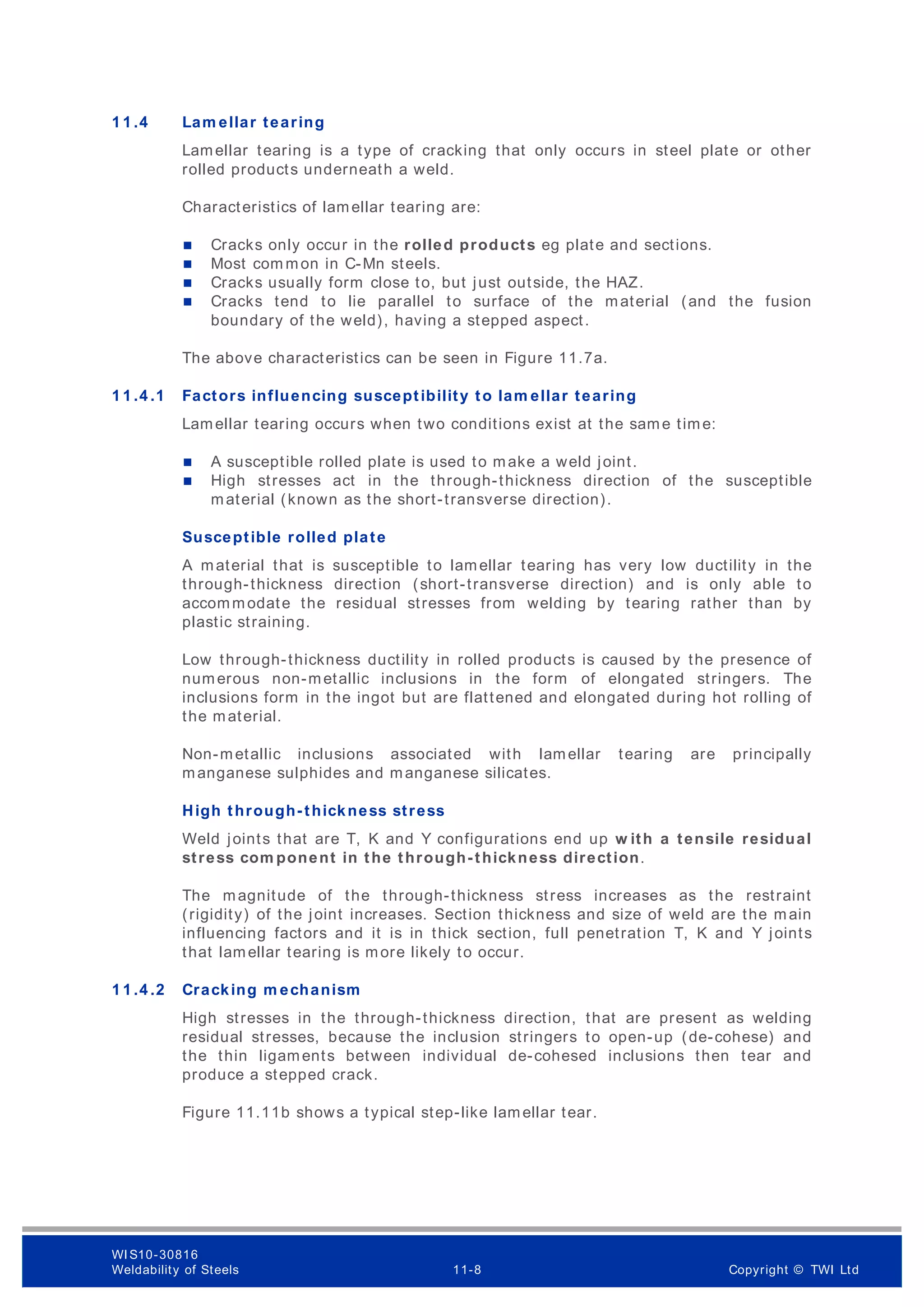 1 1 .4 Lam ellar tearing
Lamellar tearing is a type of cracking that only occurs in steel plate or other
rolled products underneath a weld.
Characteristics of lamellar tearing are:
 Cracks only occur in the rolled products eg plate and sections.
 Most com mon in C-Mn steels.
 Cracks usually form close to, but just outside, the HAZ.
 Cracks tend to lie parallel to surface of the material (and the fusion
boundary of the weld), having a stepped aspect.
The above characteristics can be seen in Figure 11.7a.
1 1 .4 .1 Factors influencing susceptibility to lam ellar tearing
Lamellar tearing occurs when two conditions exist at the same time:
 A susceptible rolled plate is used to make a weld joint.
 High stresses act in the through-thickness direction of the susceptible
material (known as the short-transverse direction).
Susceptible rolled plate
A material that is susceptible to lamellar tearing has very low ductility in the
through-thickness direction (short-transverse direction) and is only able to
accommodate the residual stresses from welding by tearing rather than by
plastic straining.
Low through-thickness ductility in rolled products is caused by the presence of
numerous non-metallic inclusions in the form of elongated stringers. The
inclusions form in the ingot but are flattened and elongated during hot rolling of
the material.
Non-metallic inclusions associated with lamellar tearing are principally
manganese sulphides and manganese silicates.
High through-thickness stress
Weld joints that are T, K and Y configurations end up w ith a tensile residual
stress com ponent in the through-thickness direction.
The magnitude of the through-thickness stress increases as the restraint
(rigidity) of the joint increases. Section thickness and size of weld are the main
influencing factors and it is in thick section, full penetration T, K and Y joints
that lamellar tearing is more likely to occur.
1 1 .4 .2 Cracking m echanism
High stresses in the through-thickness direction, that are present as welding
residual stresses, because the inclusion stringers to open-up (de-cohese) and
the thin ligaments between individual de-cohesed inclusions then tear and
produce a stepped crack.
Figure 11.11b shows a typical step-like lamellar tear.
WI S10-30816
Weldability of Steels 11-8 Copyright © TWI Ltd
 