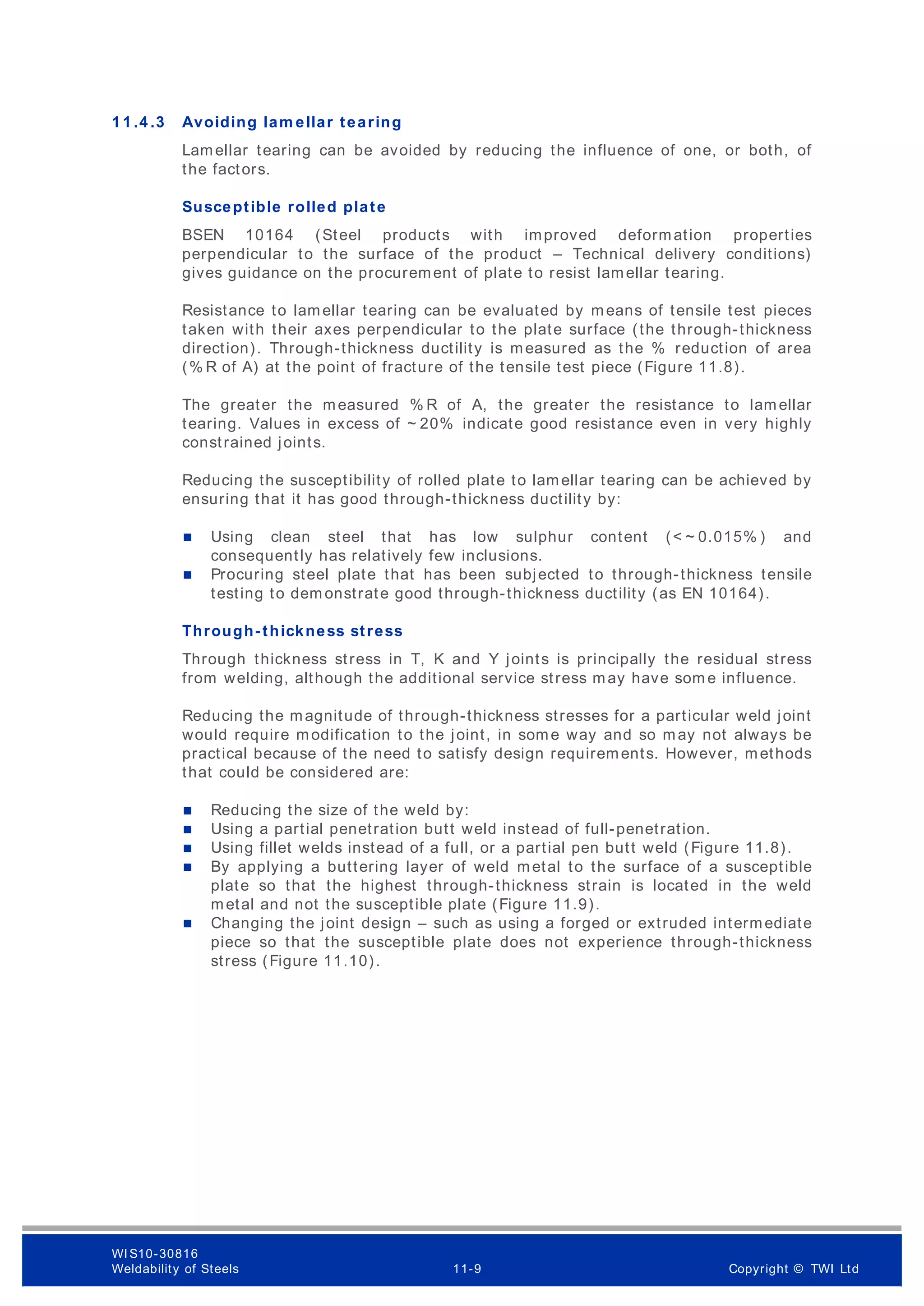 1 1 .4 .3 Avoiding lam ellar tearing
Lamellar tearing can be avoided by reducing the influence of one, or both, of
the factors.
Susceptible rolled plate
BSEN 10164 (Steel products with improved deformation properties
perpendicular to the surface of the product – Technical delivery conditions)
gives guidance on the procurement of plate to resist lamellar tearing.
Resistance to lamellar tearing can be evaluated by means of tensile test pieces
taken with their axes perpendicular to the plate surface (the through-thickness
direction). Through-thickness ductility is measured as the % reduction of area
(% R of A) at the point of fracture of the tensile test piece (Figure 11.8).
The greater the measured % R of A, the greater the resistance to lamellar
tearing. Values in excess of ~ 20% indicate good resistance even in very highly
constrained joints.
Reducing the susceptibility of rolled plate to lamellar tearing can be achieved by
ensuring that it has good through-thickness ductility by:
 Using clean steel that has low sulphur content (< ~ 0.015% ) and
consequently has relatively few inclusions.
 Procuring steel plate that has been subjected to through-thickness tensile
testing to dem onstrate good through-thickness ductility (as EN 10164).
Through-thickness stress
Through thickness stress in T, K and Y joints is principally the residual stress
from welding, although the additional service stress may have som e influence.
Reducing the magnitude of through-thickness stresses for a particular weld joint
would require modification to the joint, in some way and so may not always be
practical because of the need to satisfy design requirements. However, methods
that could be considered are:
 Reducing the size of the weld by:
 Using a partial penetration butt weld instead of full-penetration.
 Using fillet welds instead of a full, or a partial pen butt weld (Figure 11.8).
 By applying a buttering layer of weld metal to the surface of a susceptible
plate so that the highest through-thickness strain is located in the weld
metal and not the susceptible plate (Figure 11.9).
 Changing the joint design – such as using a forged or extruded intermediate
piece so that the susceptible plate does not experience through-thickness
stress (Figure 11.10).
WI S10-30816
Weldability of Steels 11-9 Copyright © TWI Ltd
 