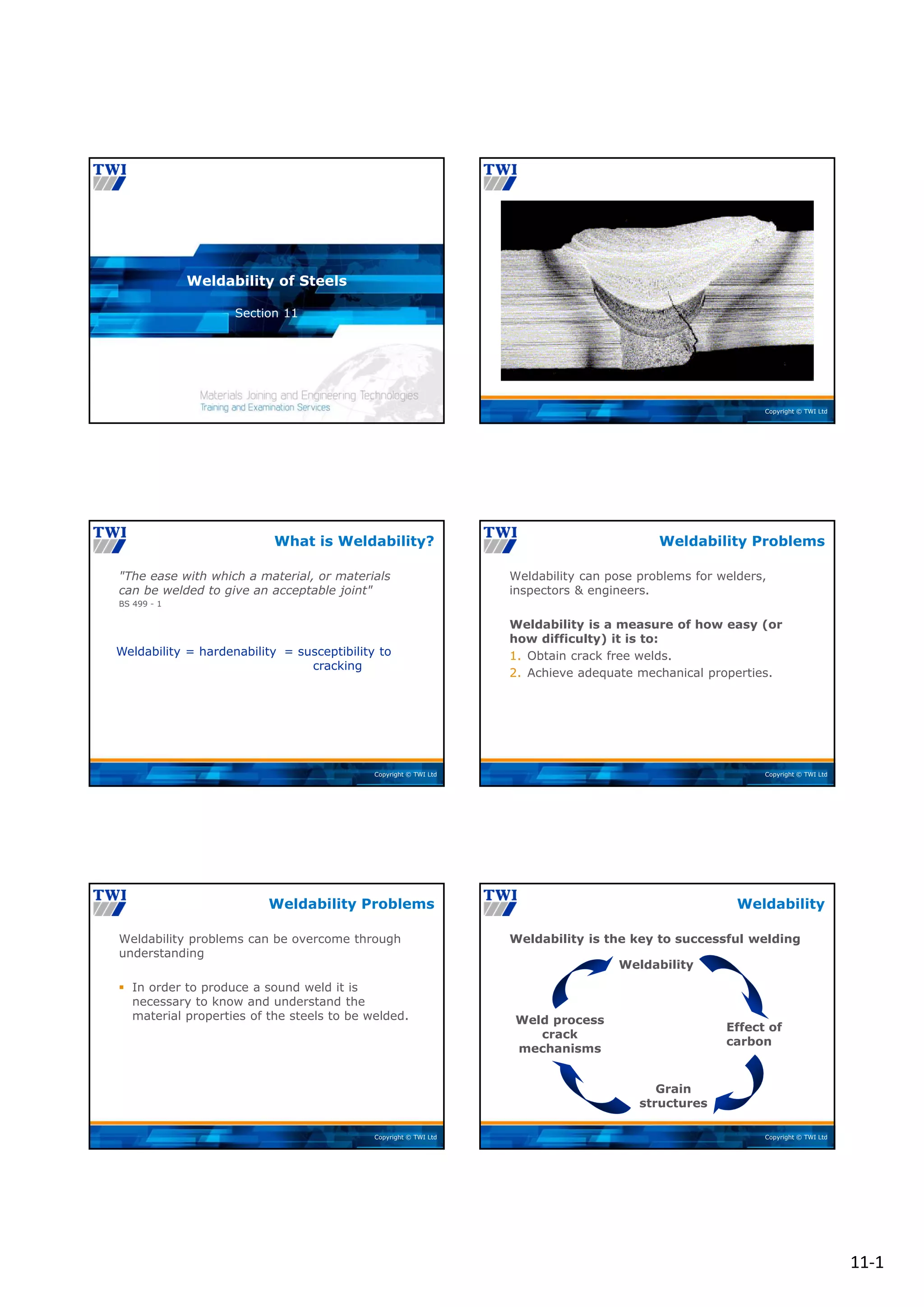 11‐1
Copyright © TWI Ltd
Section 11
Weldability of Steels
Copyright © TWI Ltd
Copyright © TWI Ltd
"The ease with which a material, or materials
can be welded to give an acceptable joint"
BS 499 - 1
What is Weldability?
Weldability = hardenability = susceptibility to
cracking
Copyright © TWI Ltd
Weldability can pose problems for welders,
inspectors & engineers.
Weldability is a measure of how easy (or
how difficulty) it is to:
1. Obtain crack free welds.
2. Achieve adequate mechanical properties.
Weldability Problems
Copyright © TWI Ltd
Weldability problems can be overcome through
understanding
 In order to produce a sound weld it is
necessary to know and understand the
material properties of the steels to be welded.
Weldability Problems
Copyright © TWI Ltd
Weldability is the key to successful welding
Weldability
Weldability
Effect of
carbon
Grain
structures
Weld process
crack
mechanisms
 