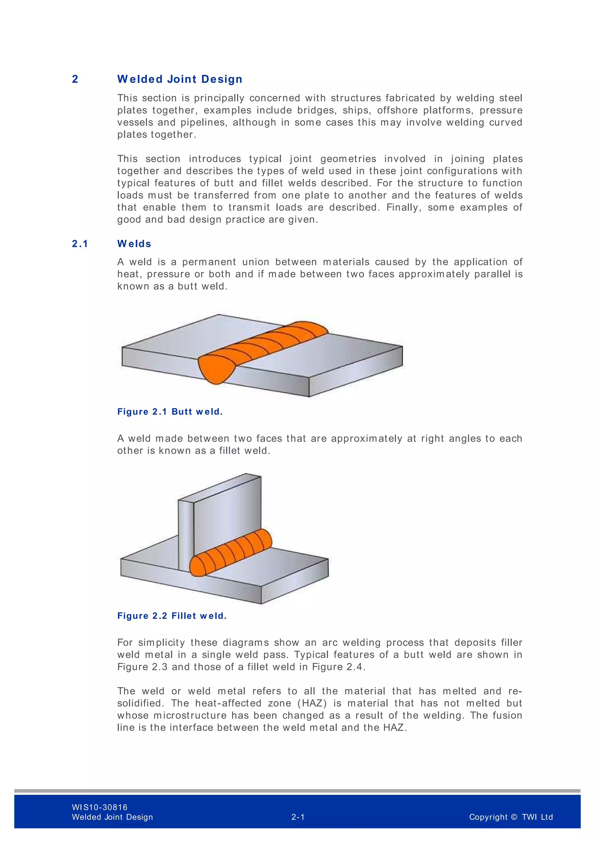 2 W elded Joint Design
This section is principally concerned with structures fabricated by welding steel
plates together, examples include bridges, ships, offshore platforms, pressure
vessels and pipelines, although in some cases this may involve welding curved
plates together.
This section introduces typical joint geometries involved in joining plates
together and describes the types of weld used in these joint configurations with
typical features of butt and fillet welds described. For the structure to function
loads must be transferred from one plate to another and the features of welds
that enable them to transmit loads are described. Finally, some examples of
good and bad design practice are given.
2 .1 W elds
A weld is a permanent union between materials caused by the application of
heat, pressure or both and if made between two faces approximately parallel is
known as a butt weld.
Figure 2 .1 Butt w eld.
A weld made between two faces that are approximately at right angles to each
other is known as a fillet weld.
Figure 2 .2 Fillet w eld.
For simplicity these diagrams show an arc welding process that deposits filler
weld metal in a single weld pass. Typical features of a butt weld are shown in
Figure 2.3 and those of a fillet weld in Figure 2.4.
The weld or weld metal refers to all the material that has melted and re-
solidified. The heat-affected zone (HAZ) is material that has not melted but
whose microstructure has been changed as a result of the welding. The fusion
line is the interface between the weld metal and the HAZ.
WI S10-30816
Welded Joint Design 2-1 Copyright © TWI Ltd
 