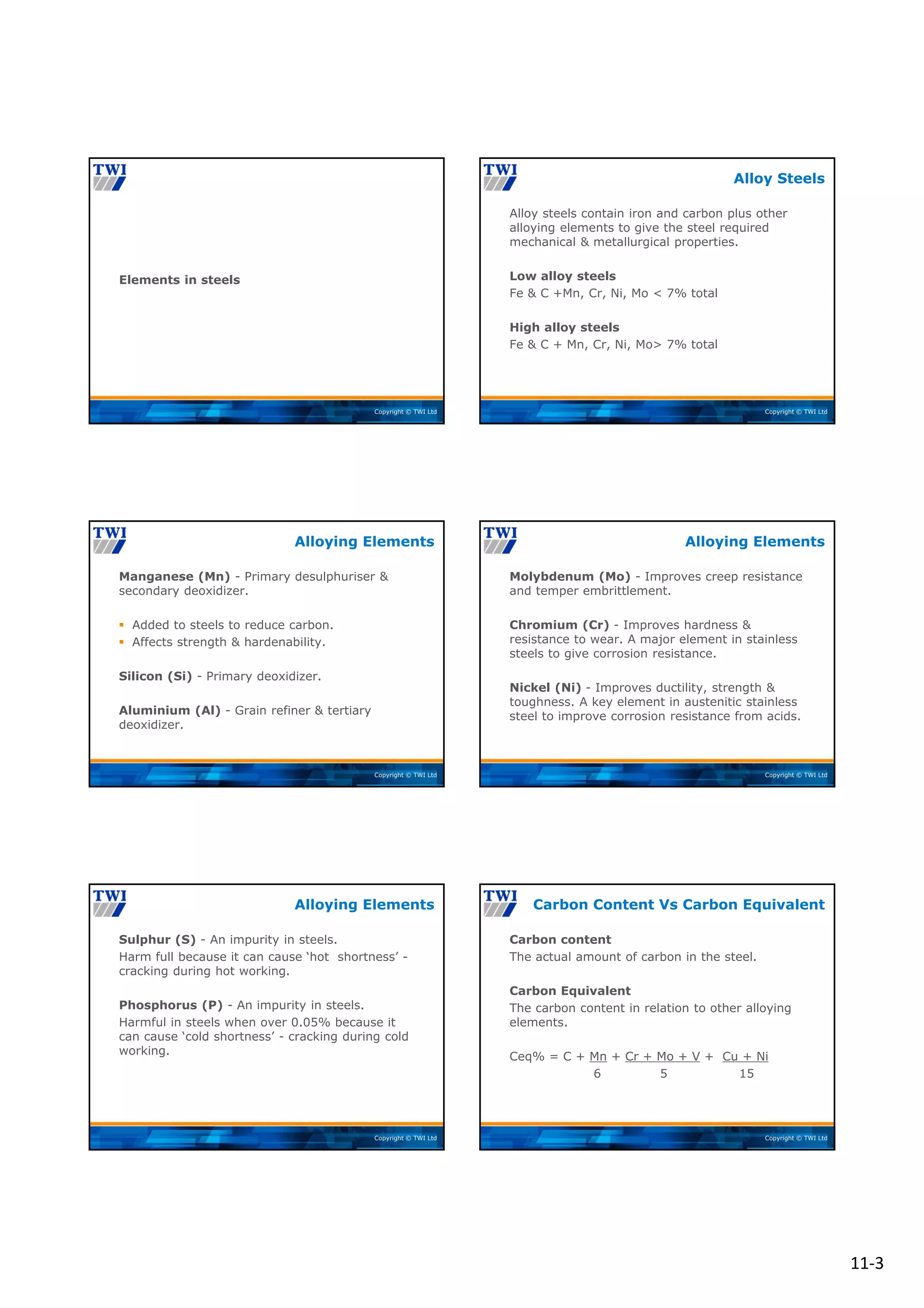 11‐3
Copyright © TWI Ltd
Elements in steels
Copyright © TWI Ltd
Alloy steels contain iron and carbon plus other
alloying elements to give the steel required
mechanical & metallurgical properties.
Low alloy steels
Fe & C +Mn, Cr, Ni, Mo < 7% total
High alloy steels
Fe & C + Mn, Cr, Ni, Mo> 7% total
Alloy Steels
Copyright © TWI Ltd
Manganese (Mn) - Primary desulphuriser &
secondary deoxidizer.
 Added to steels to reduce carbon.
 Affects strength & hardenability.
Silicon (Si) - Primary deoxidizer.
Aluminium (Al) - Grain refiner & tertiary
deoxidizer.
Alloying Elements
Copyright © TWI Ltd
Molybdenum (Mo) - Improves creep resistance
and temper embrittlement.
Chromium (Cr) - Improves hardness &
resistance to wear. A major element in stainless
steels to give corrosion resistance.
Nickel (Ni) - Improves ductility, strength &
toughness. A key element in austenitic stainless
steel to improve corrosion resistance from acids.
Alloying Elements
Copyright © TWI Ltd
Sulphur (S) - An impurity in steels.
Harm full because it can cause ‘hot shortness’ -
cracking during hot working.
Phosphorus (P) - An impurity in steels.
Harmful in steels when over 0.05% because it
can cause ‘cold shortness’ - cracking during cold
working.
Alloying Elements
Copyright © TWI Ltd
Carbon content
The actual amount of carbon in the steel.
Carbon Equivalent
The carbon content in relation to other alloying
elements.
Ceq% = C + Mn + Cr + Mo + V + Cu + Ni
6 5 15
Carbon Content Vs Carbon Equivalent
 