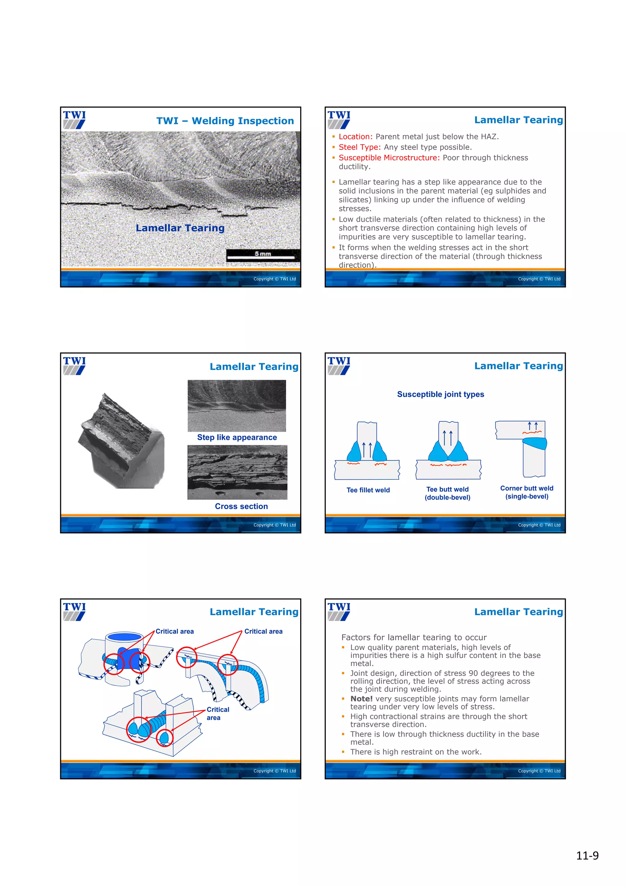11‐9
Copyright © TWI Ltd
Lamellar Tearing
TWI – Welding Inspection
Copyright © TWI Ltd
Lamellar Tearing
 Location: Parent metal just below the HAZ.
 Steel Type: Any steel type possible.
 Susceptible Microstructure: Poor through thickness
ductility.
 Lamellar tearing has a step like appearance due to the
solid inclusions in the parent material (eg sulphides and
silicates) linking up under the influence of welding
stresses.
 Low ductile materials (often related to thickness) in the
short transverse direction containing high levels of
impurities are very susceptible to lamellar tearing.
 It forms when the welding stresses act in the short
transverse direction of the material (through thickness
direction).
Copyright © TWI Ltd
Step like appearance
Cross section
Lamellar Tearing
Copyright © TWI Ltd
Susceptible joint types
Tee fillet weld Tee butt weld
(double-bevel)
Corner butt weld
(single-bevel)
Lamellar Tearing
Copyright © TWI Ltd
Lamellar Tearing
Critical area
Critical
area
Critical area
Copyright © TWI Ltd
Lamellar Tearing
Factors for lamellar tearing to occur
 Low quality parent materials, high levels of
impurities there is a high sulfur content in the base
metal.
 Joint design, direction of stress 90 degrees to the
rolling direction, the level of stress acting across
the joint during welding.
 Note! very susceptible joints may form lamellar
tearing under very low levels of stress.
 High contractional strains are through the short
transverse direction.
 There is low through thickness ductility in the base
metal.
 There is high restraint on the work.
 