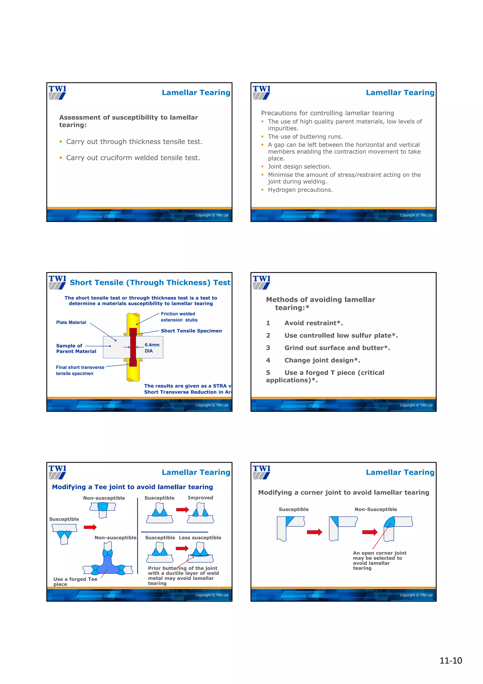 11‐10
Copyright © TWI Ltd
Lamellar Tearing
Assessment of susceptibility to lamellar
tearing:
 Carry out through thickness tensile test.
 Carry out cruciform welded tensile test.
Copyright © TWI Ltd
Lamellar Tearing
Precautions for controlling lamellar tearing
 The use of high quality parent materials, low levels of
impurities.
 The use of buttering runs.
 A gap can be left between the horizontal and vertical
members enabling the contraction movement to take
place.
 Joint design selection.
 Minimise the amount of stress/restraint acting on the
joint during welding.
 Hydrogen precautions.
Copyright © TWI Ltd
Short Tensile (Through Thickness) Test
Plate Material
Friction welded
extension stubs
6.4mm
DIA
Final short transverse
tensile specimen
The short tensile test or through thickness test is a test to
determine a materials susceptibility to lamellar tearing
Short Tensile Specimen
Sample of
Parent Material
The results are given as a STRA va
Short Transverse Reduction in Are
Copyright © TWI Ltd
Methods of avoiding lamellar
tearing:*
1 Avoid restraint*.
2 Use controlled low sulfur plate*.
3 Grind out surface and butter*.
4 Change joint design*.
5 Use a forged T piece (critical
applications)*.
Lamellar Tearing
Copyright © TWI Ltd
Modifying a Tee joint to avoid lamellar tearing
Susceptible
Susceptible Improved
Non-susceptible
Non-susceptible
Use a forged Tee
piece
Susceptible Less susceptible
Prior buttering of the joint
with a ductile layer of weld
metal may avoid lamellar
tearing
Lamellar Tearing
Copyright © TWI Ltd
Modifying a corner joint to avoid lamellar tearing
Susceptible Non-Susceptible
An open corner joint
may be selected to
avoid lamellar
tearing
Lamellar Tearing
 