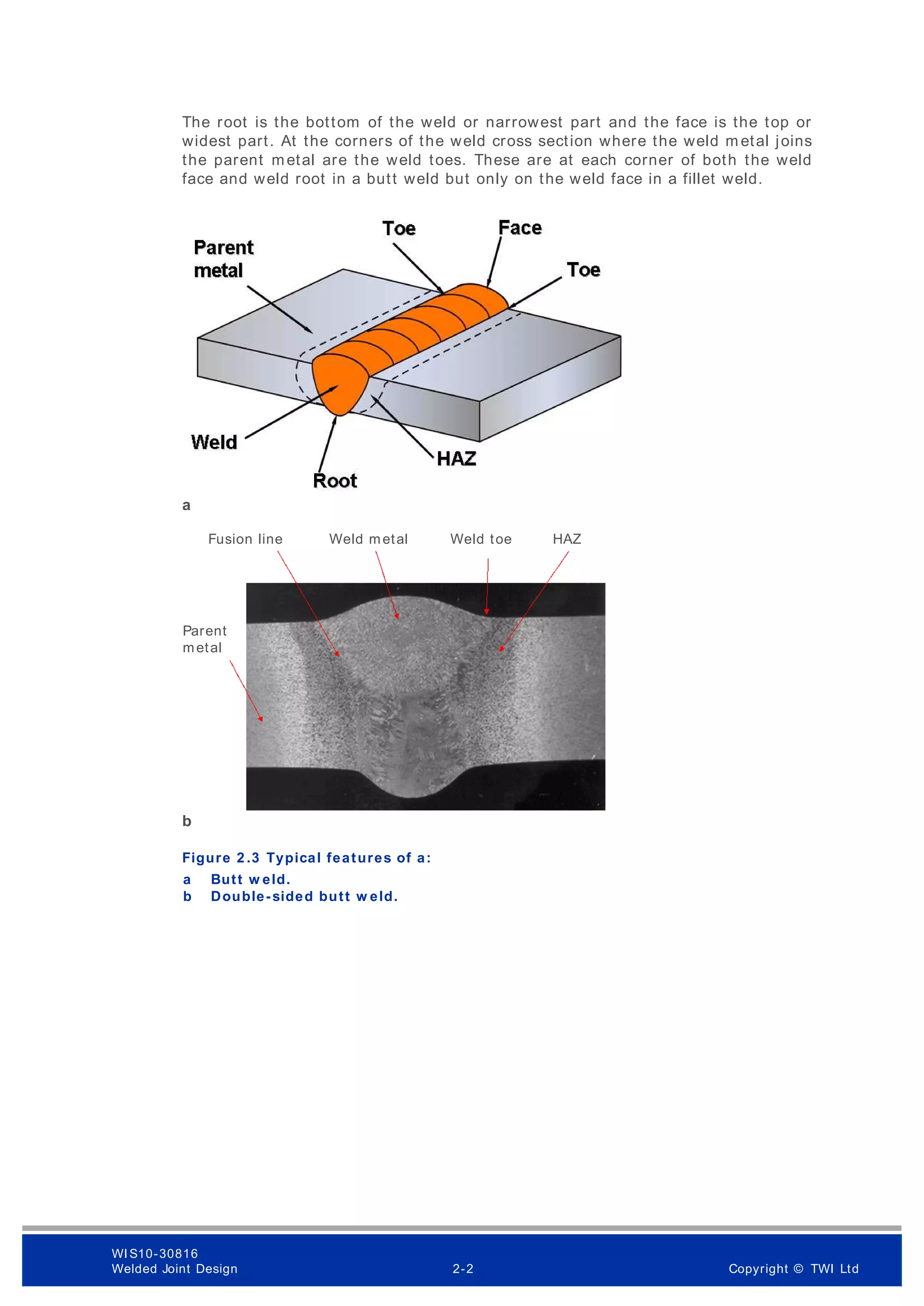 The root is the bottom of the weld or narrowest part and the face is the top or
widest part. At the corners of the weld cross section where the weld m etal joins
the parent metal are the weld toes. These are at each corner of both the weld
face and weld root in a butt weld but only on the weld face in a fillet weld.
a
b
Figure 2 .3 Typical features of a:
Butt w eld.
a
Double-sided butt w eld.
b
Fusion line
Parent
metal
Weld metal Weld toe HAZ
WI S10-30816
Welded Joint Design 2-2 Copyright © TWI Ltd
 
