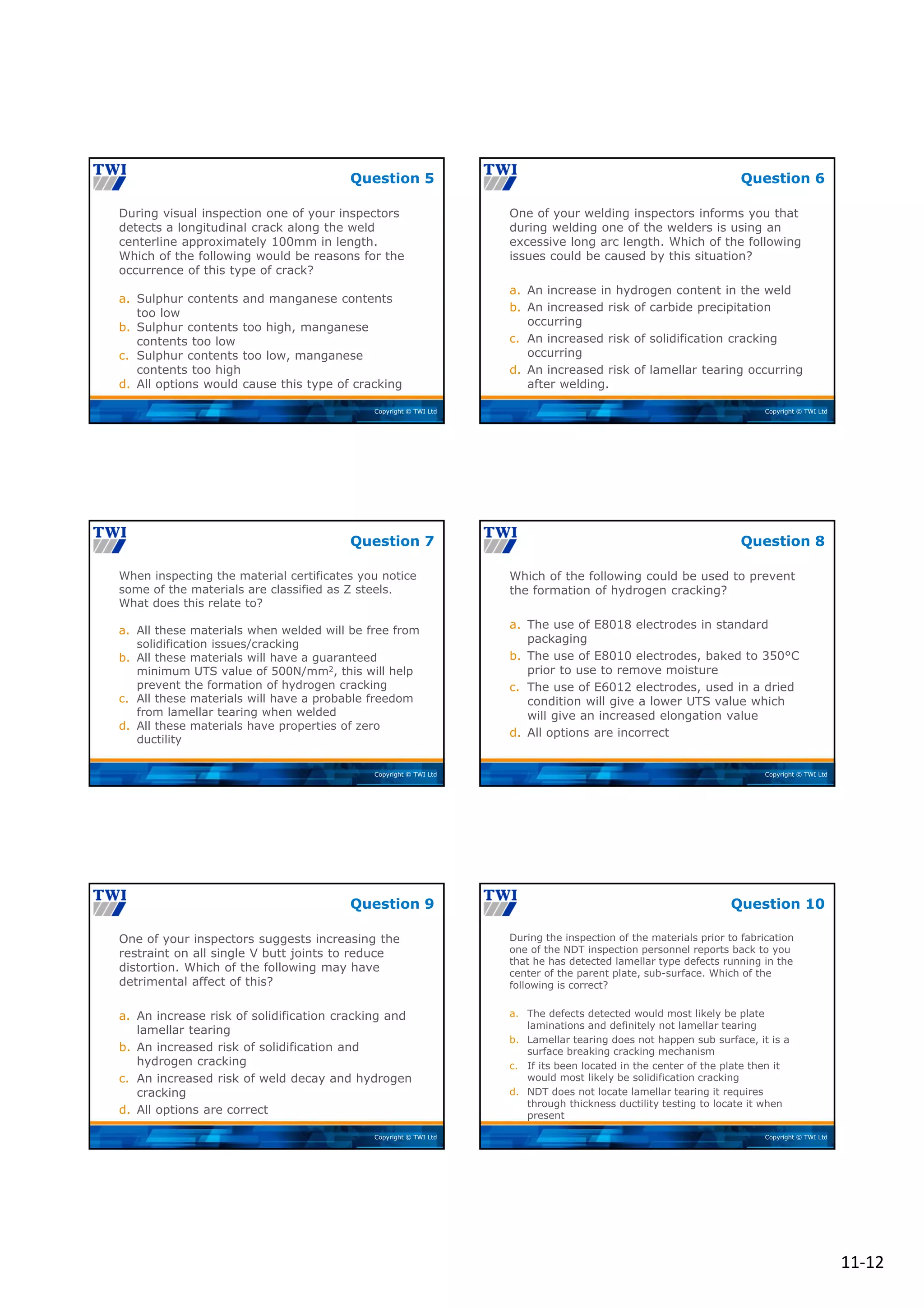 11‐12
Copyright © TWI Ltd
During visual inspection one of your inspectors
detects a longitudinal crack along the weld
centerline approximately 100mm in length.
Which of the following would be reasons for the
occurrence of this type of crack?
a. Sulphur contents and manganese contents
too low
b. Sulphur contents too high, manganese
contents too low
c. Sulphur contents too low, manganese
contents too high
d. All options would cause this type of cracking
Question 5
Copyright © TWI Ltd
One of your welding inspectors informs you that
during welding one of the welders is using an
excessive long arc length. Which of the following
issues could be caused by this situation?
a. An increase in hydrogen content in the weld
b. An increased risk of carbide precipitation
occurring
c. An increased risk of solidification cracking
occurring
d. An increased risk of lamellar tearing occurring
after welding.
Question 6
Copyright © TWI Ltd
When inspecting the material certificates you notice
some of the materials are classified as Z steels.
What does this relate to?
a. All these materials when welded will be free from
solidification issues/cracking
b. All these materials will have a guaranteed
minimum UTS value of 500N/mm2, this will help
prevent the formation of hydrogen cracking
c. All these materials will have a probable freedom
from lamellar tearing when welded
d. All these materials have properties of zero
ductility
Question 7
Copyright © TWI Ltd
Which of the following could be used to prevent
the formation of hydrogen cracking?
a. The use of E8018 electrodes in standard
packaging
b. The use of E8010 electrodes, baked to 350°C
prior to use to remove moisture
c. The use of E6012 electrodes, used in a dried
condition will give a lower UTS value which
will give an increased elongation value
d. All options are incorrect
Question 8
Copyright © TWI Ltd
One of your inspectors suggests increasing the
restraint on all single V butt joints to reduce
distortion. Which of the following may have
detrimental affect of this?
a. An increase risk of solidification cracking and
lamellar tearing
b. An increased risk of solidification and
hydrogen cracking
c. An increased risk of weld decay and hydrogen
cracking
d. All options are correct
Question 9
Copyright © TWI Ltd
During the inspection of the materials prior to fabrication
one of the NDT inspection personnel reports back to you
that he has detected lamellar type defects running in the
center of the parent plate, sub-surface. Which of the
following is correct?
a. The defects detected would most likely be plate
laminations and definitely not lamellar tearing
b. Lamellar tearing does not happen sub surface, it is a
surface breaking cracking mechanism
c. If its been located in the center of the plate then it
would most likely be solidification cracking
d. NDT does not locate lamellar tearing it requires
through thickness ductility testing to locate it when
present
Question 10
 