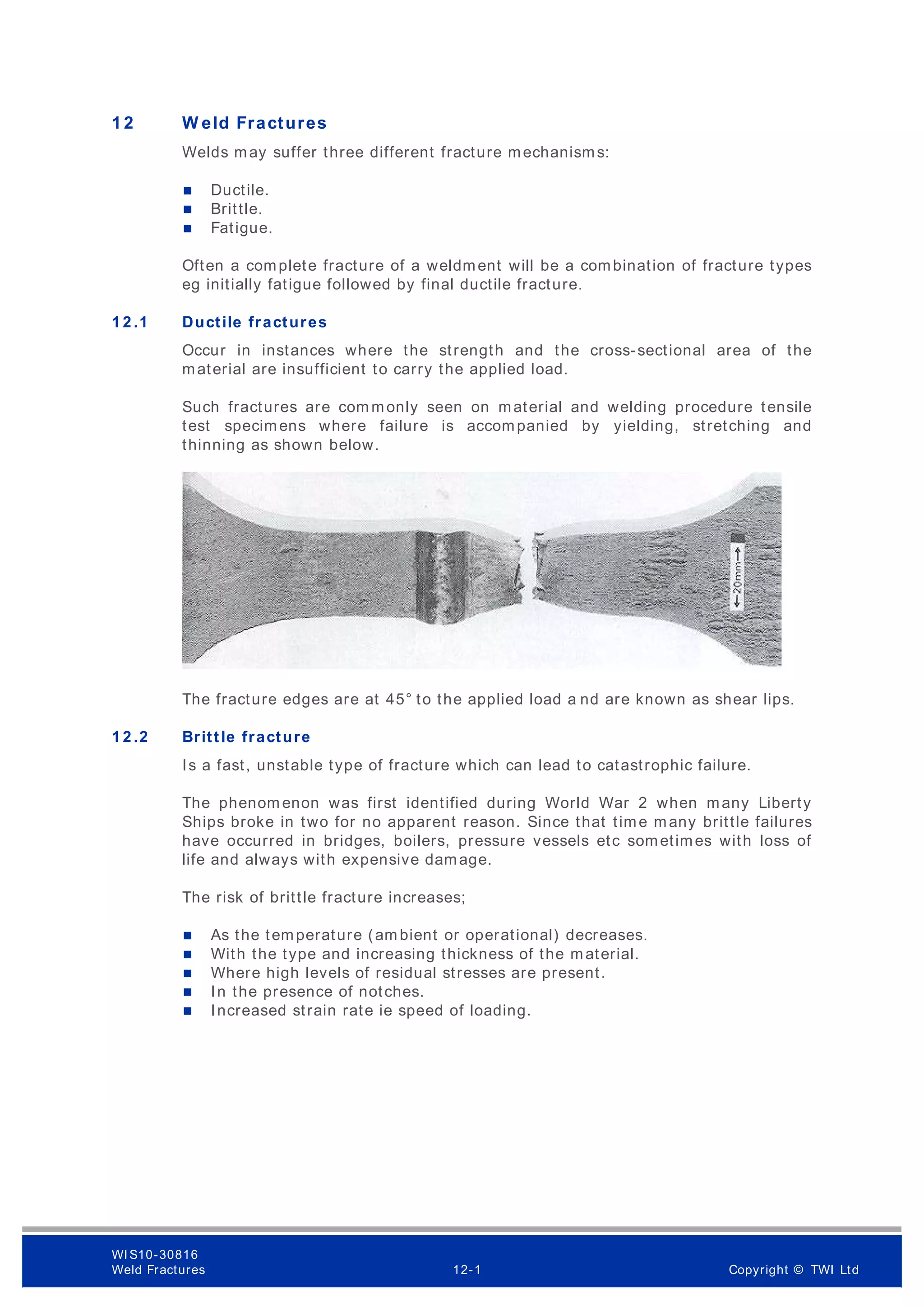 1 2 W eld Fractures
Welds may suffer three different fracture mechanisms:
 Ductile.
 Brittle.
 Fatigue.
Often a complete fracture of a weldment will be a combination of fracture types
eg initially fatigue followed by final ductile fracture.
1 2 .1 Ductile fractures
Occur in instances where the strength and the cross-sectional area of the
material are insufficient to carry the applied load.
Such fractures are com monly seen on material and welding procedure tensile
test specimens where failure is accompanied by yielding, stretching and
thinning as shown below.
The fracture edges are at 45° to the applied load a nd are known as shear lips.
1 2 .2 Brittle fracture
Is a fast, unstable type of fracture which can lead to catastrophic failure.
The phenom enon was first identified during World War 2 when many Liberty
Ships broke in two for no apparent reason. Since that time many brittle failures
have occurred in bridges, boilers, pressure vessels etc sometimes with loss of
life and always with expensive damage.
The risk of brittle fracture increases;
 As the temperature (am bient or operational) decreases.
 With the type and increasing thickness of the material.
 Where high levels of residual stresses are present.
 In the presence of notches.
 Increased strain rate ie speed of loading.
WI S10-30816
Weld Fractures 12-1 Copyright © TWI Ltd
 