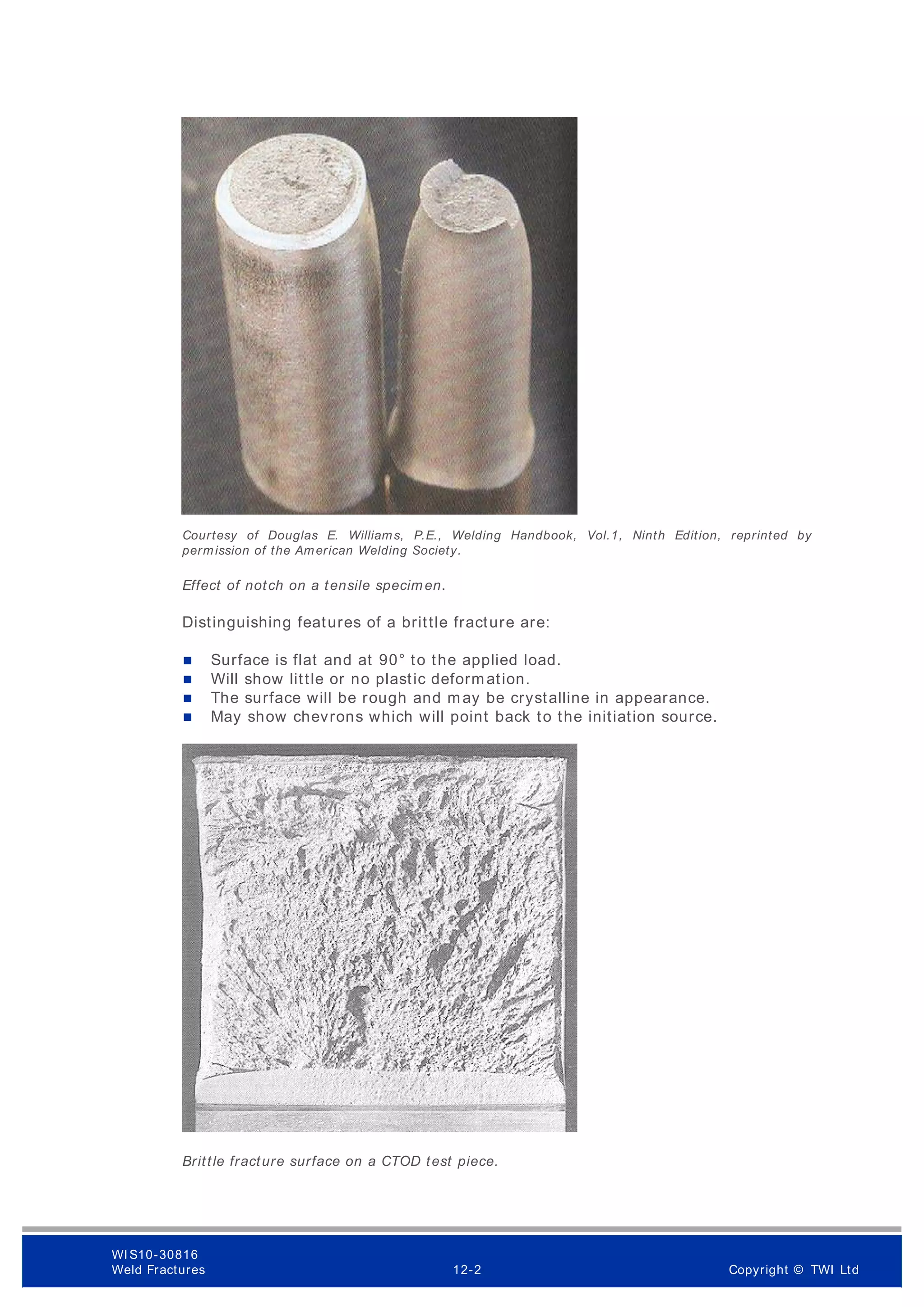 Courtesy of Douglas E. Williams, P.E., Welding Handbook, Vol.1, Ninth Edition, reprinted by
permission of the American Welding Society.
Effect of notch on a tensile specimen.
Distinguishing features of a brittle fracture are:
 Surface is flat and at 90° to the applied load.
 Will show little or no plastic deformation.
 The surface will be rough and may be crystalline in appearance.
 May show chevrons which will point back to the initiation source.
Brittle fracture surface on a CTOD test piece.
WI S10-30816
Weld Fractures 12-2 Copyright © TWI Ltd
 