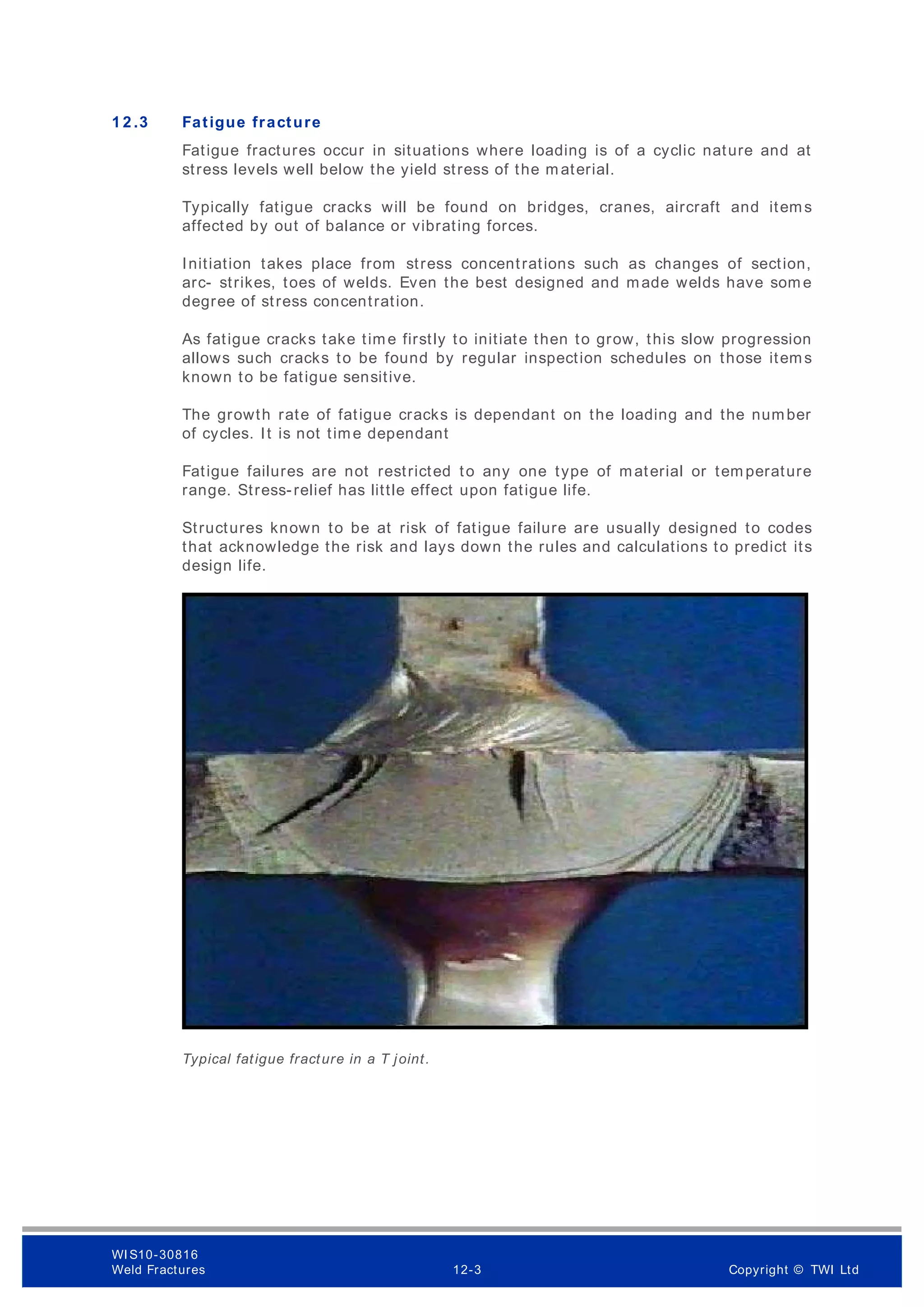 1 2 .3 Fatigue fracture
Fatigue fractures occur in situations where loading is of a cyclic nature and at
stress levels well below the yield stress of the m aterial.
Typically fatigue cracks will be found on bridges, cranes, aircraft and items
affected by out of balance or vibrating forces.
Initiation takes place from stress concentrations such as changes of section,
arc- strikes, toes of welds. Even the best designed and made welds have som e
degree of stress concentration.
As fatigue cracks take time firstly to initiate then to grow, this slow progression
allows such cracks to be found by regular inspection schedules on those items
known to be fatigue sensitive.
The growth rate of fatigue cracks is dependant on the loading and the number
of cycles. It is not time dependant
Fatigue failures are not restricted to any one type of material or tem perature
range. Stress-relief has little effect upon fatigue life.
Structures known to be at risk of fatigue failure are usually designed to codes
that acknowledge the risk and lays down the rules and calculations to predict its
design life.
Typical fatigue fracture in a T joint.
WI S10-30816
Weld Fractures 12-3 Copyright © TWI Ltd
 