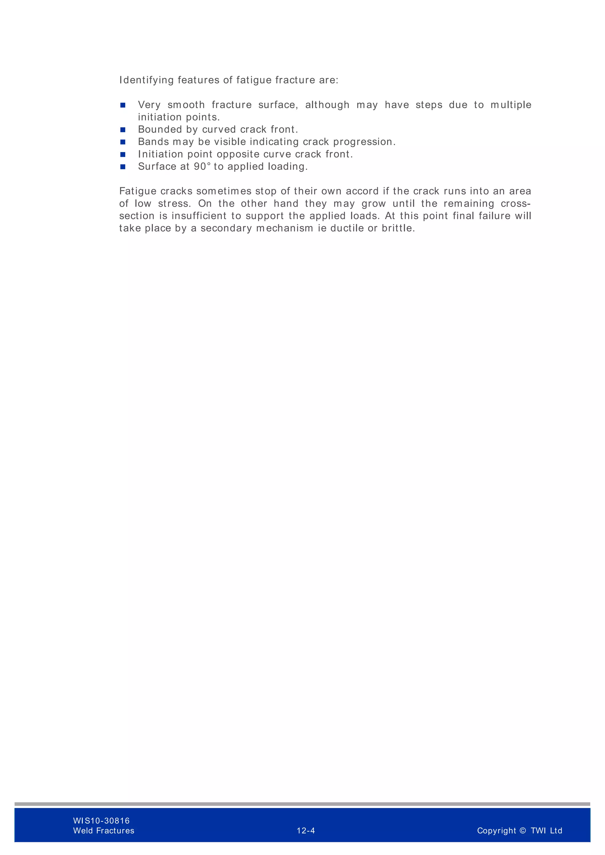 Identifying features of fatigue fracture are:
 Very smooth fracture surface, although may have steps due to m ultiple
initiation points.
 Bounded by curved crack front.
 Bands may be visible indicating crack progression.
 Initiation point opposite curve crack front.
 Surface at 90° to applied loading.
Fatigue cracks sometimes stop of their own accord if the crack runs into an area
of low stress. On the other hand they may grow until the remaining cross-
section is insufficient to support the applied loads. At this point final failure will
take place by a secondary m echanism ie ductile or brittle.
WI S10-30816
Weld Fractures 12-4 Copyright © TWI Ltd
 