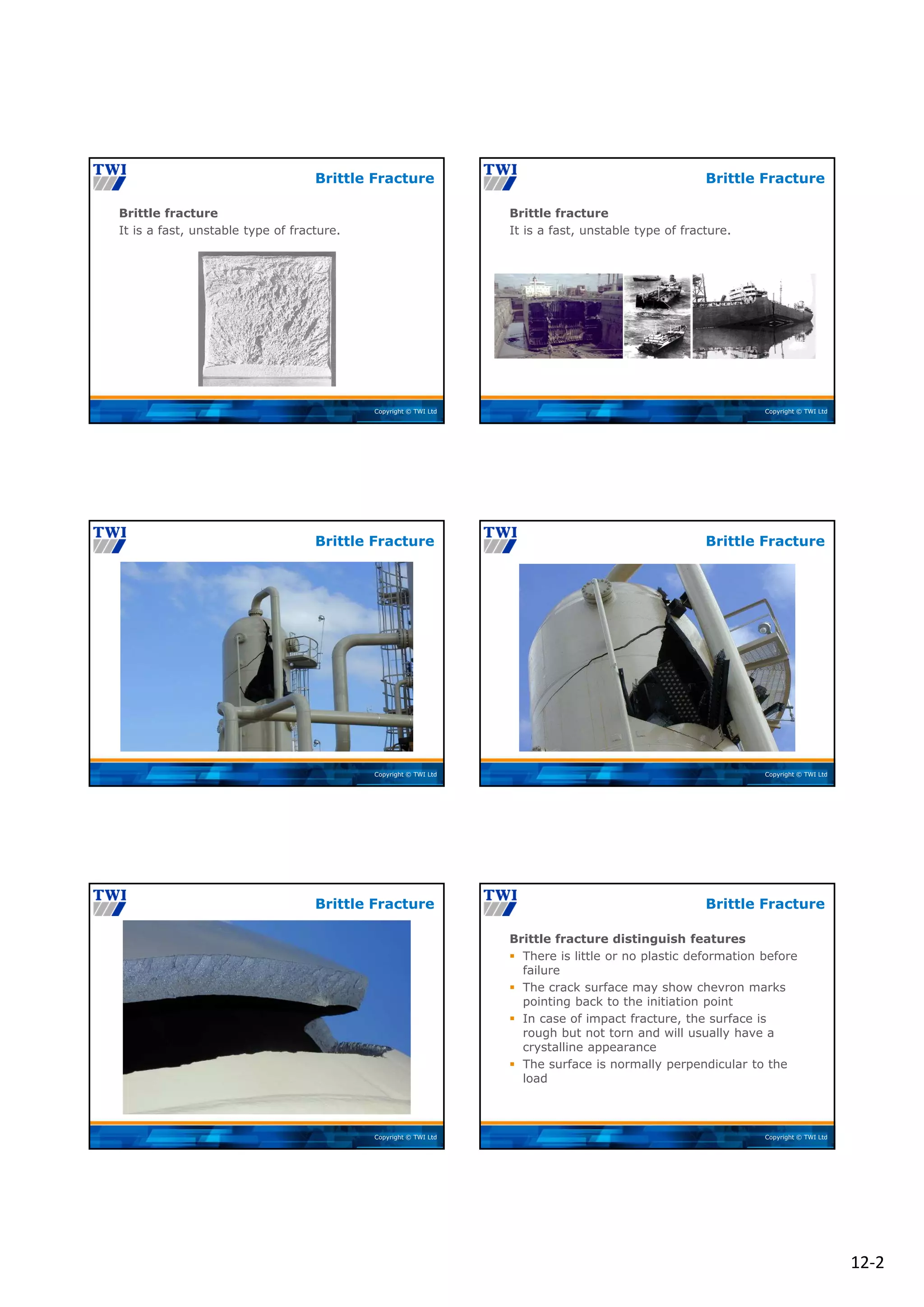 12‐2
Copyright © TWI Ltd
Brittle fracture
It is a fast, unstable type of fracture.
Brittle Fracture
Copyright © TWI Ltd
Brittle fracture
It is a fast, unstable type of fracture.
Brittle Fracture
Copyright © TWI Ltd
Brittle Fracture
Copyright © TWI Ltd
Brittle Fracture
Copyright © TWI Ltd
Brittle Fracture
Copyright © TWI Ltd
Brittle fracture distinguish features
 There is little or no plastic deformation before
failure
 The crack surface may show chevron marks
pointing back to the initiation point
 In case of impact fracture, the surface is
rough but not torn and will usually have a
crystalline appearance
 The surface is normally perpendicular to the
load
Brittle Fracture
 