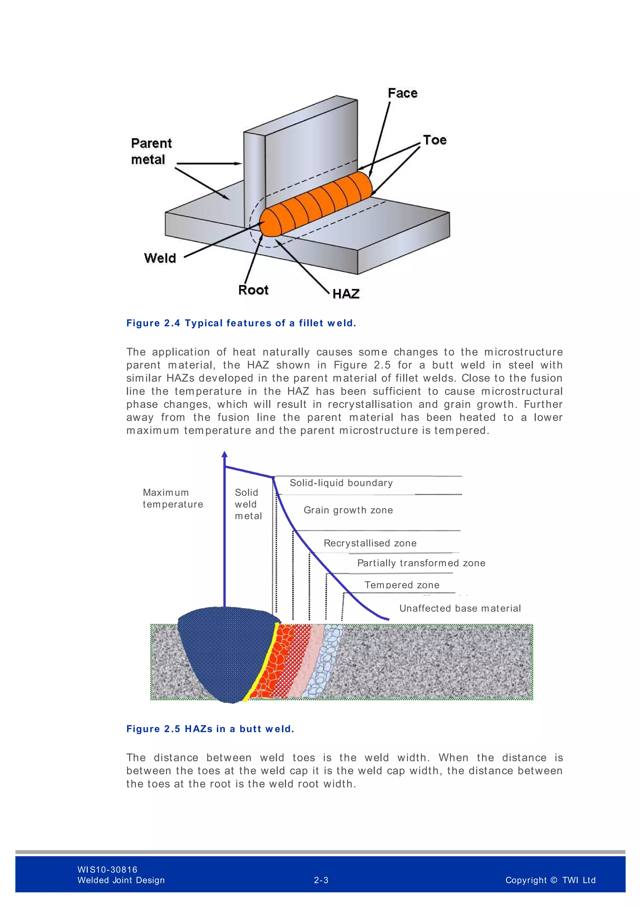 Figure 2 .4 Typical features of a fillet w eld.
The application of heat naturally causes som e changes to the microstructure
parent material, the HAZ shown in Figure 2.5 for a butt weld in steel with
similar HAZs developed in the parent material of fillet welds. Close to the fusion
line the temperature in the HAZ has been sufficient to cause microstructural
phase changes, which will result in recrystallisation and grain growth. Further
away from the fusion line the parent material has been heated to a lower
maximum temperature and the parent microstructure is tempered.
Figure 2 .5 HAZs in a butt w eld.
The distance between weld toes is the weld width. When the distance is
between the toes at the weld cap it is the weld cap width, the distance between
the toes at the root is the weld root width.
Solid-liquid boundary
Maximum
temperature
Solid
weld
metal
Grain growth zone
Recrystallised zone
Partially transformed zone
Tempered zone
Unaffected base material
WI S10-30816
Welded Joint Design 2-3 Copyright © TWI Ltd
 
