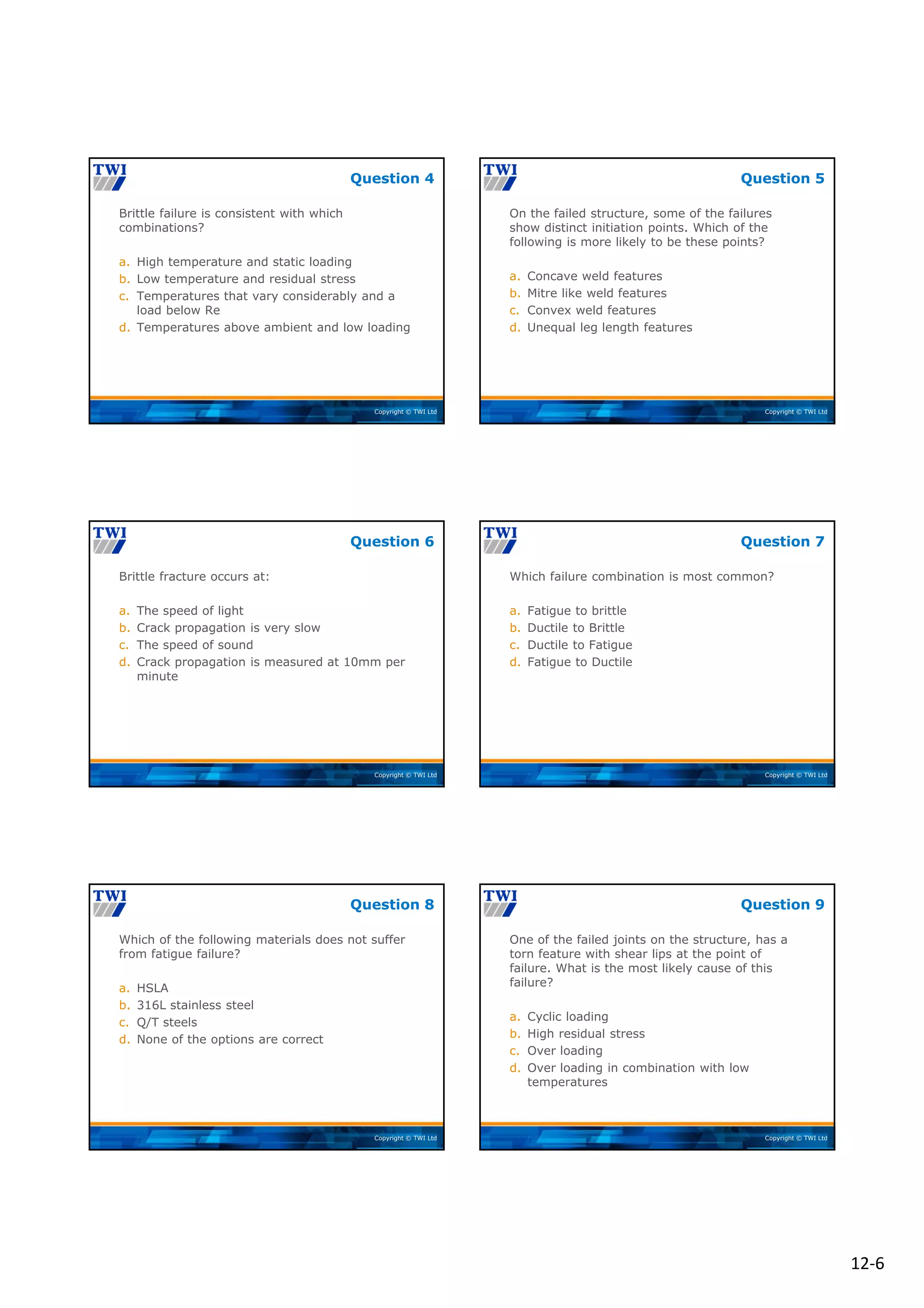 12‐6
Copyright © TWI Ltd
Brittle failure is consistent with which
combinations?
a. High temperature and static loading
b. Low temperature and residual stress
c. Temperatures that vary considerably and a
load below Re
d. Temperatures above ambient and low loading
Question 4
Copyright © TWI Ltd
On the failed structure, some of the failures
show distinct initiation points. Which of the
following is more likely to be these points?
a. Concave weld features
b. Mitre like weld features
c. Convex weld features
d. Unequal leg length features
Question 5
Copyright © TWI Ltd
Brittle fracture occurs at:
a. The speed of light
b. Crack propagation is very slow
c. The speed of sound
d. Crack propagation is measured at 10mm per
minute
Question 6
Copyright © TWI Ltd
Which failure combination is most common?
a. Fatigue to brittle
b. Ductile to Brittle
c. Ductile to Fatigue
d. Fatigue to Ductile
Question 7
Copyright © TWI Ltd
Which of the following materials does not suffer
from fatigue failure?
a. HSLA
b. 316L stainless steel
c. Q/T steels
d. None of the options are correct
Question 8
Copyright © TWI Ltd
One of the failed joints on the structure, has a
torn feature with shear lips at the point of
failure. What is the most likely cause of this
failure?
a. Cyclic loading
b. High residual stress
c. Over loading
d. Over loading in combination with low
temperatures
Question 9
 
