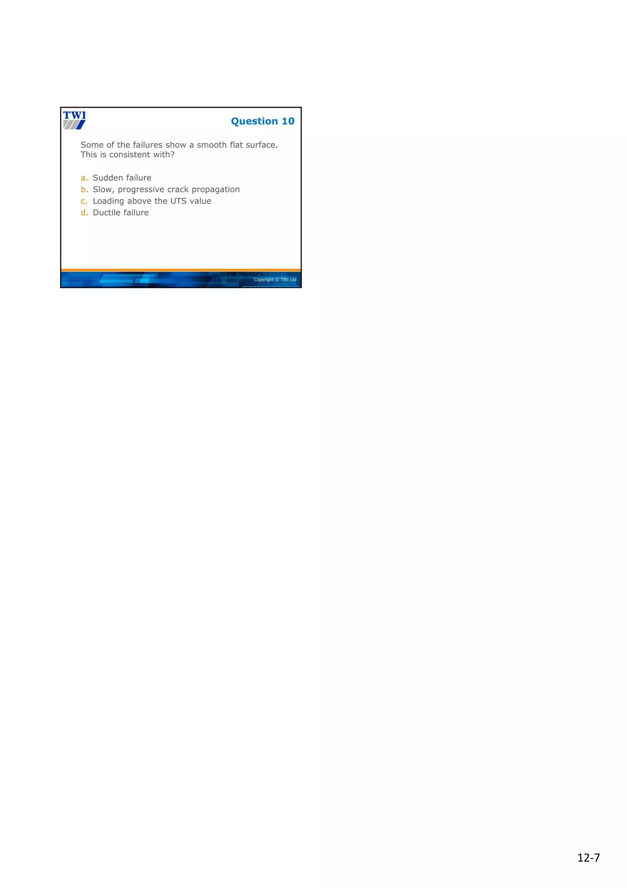 12‐7
Copyright © TWI Ltd
Some of the failures show a smooth flat surface.
This is consistent with?
a. Sudden failure
b. Slow, progressive crack propagation
c. Loading above the UTS value
d. Ductile failure
Question 10
 