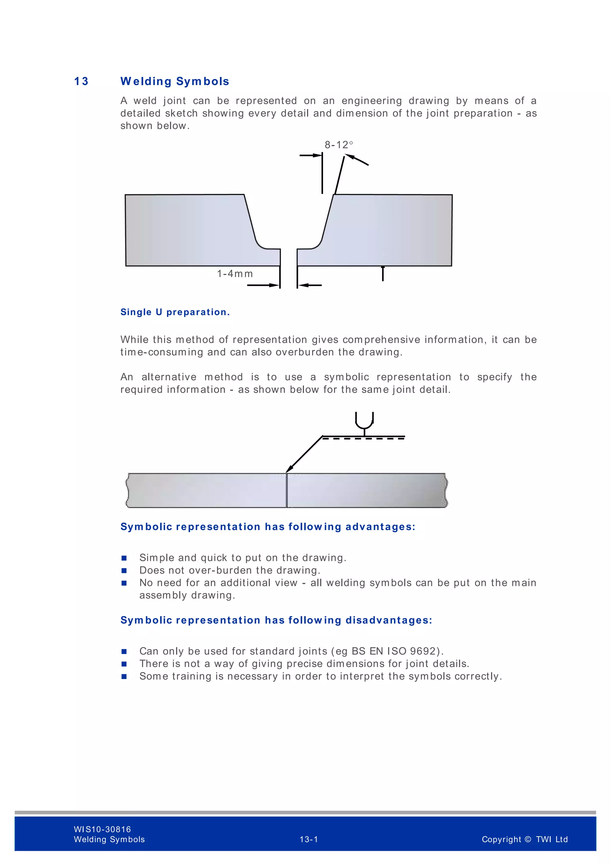 1 3 W elding Sym bols
A weld joint can be represented on an engineering drawing by means of a
detailed sketch showing every detail and dimension of the joint preparation - as
shown below.
Single U preparation.
While this method of representation gives com prehensive information, it can be
time-consuming and can also overburden the drawing.
An alternative method is to use a symbolic representation to specify the
required information - as shown below for the same joint detail.
Sym bolic representation has follow ing advantages:
 Simple and quick to put on the drawing.
 Does not over-burden the drawing.
 No need for an additional view - all welding symbols can be put on the main
assembly drawing.
Sym bolic representation has follow ing disadvantages:
 Can only be used for standard joints (eg BS EN ISO 9692).
 There is not a way of giving precise dimensions for joint details.
 Some training is necessary in order to interpret the symbols correctly.
8-12°
≈R6
1-4mm
1-3mm
WI S10-30816
Welding Symbols 13-1 Copyright © TWI Ltd
 