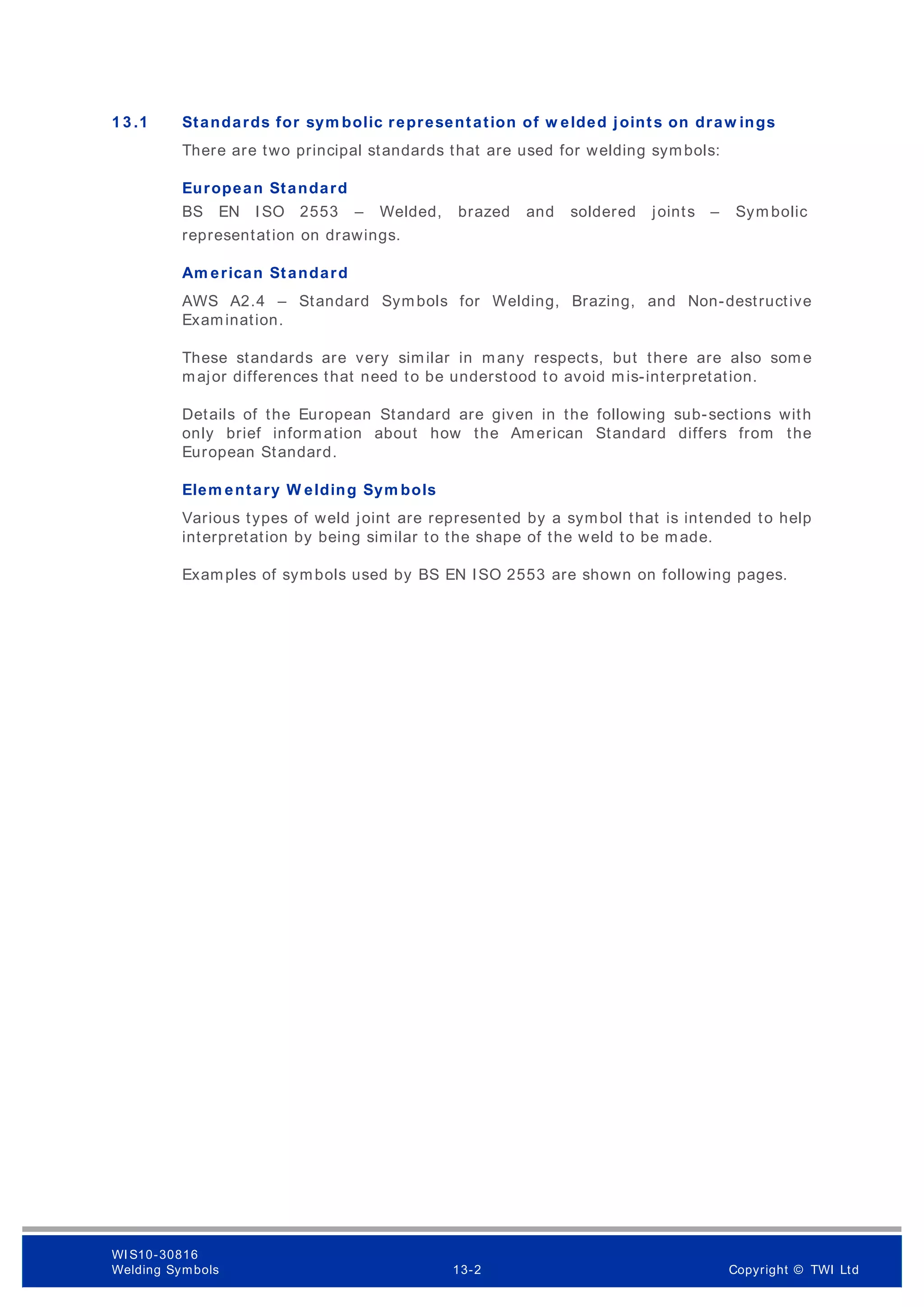 1 3 .1 Standards for sym bolic representation of w elded joints on draw ings
There are two principal standards that are used for welding symbols:
European Standard
BS EN ISO 2553 – Welded, brazed and soldered joints – Sym bolic
representation on drawings.
Am erican Standard
AWS A2.4 – Standard Symbols for Welding, Brazing, and Non-destructive
Examination.
These standards are very similar in many respects, but there are also som e
major differences that need to be understood to avoid mis-interpretation.
Details of the European Standard are given in the following sub-sections with
only brief information about how the American Standard differs from the
European Standard.
Elem entary W elding Sym bols
Various types of weld joint are represented by a symbol that is intended to help
interpretation by being similar to the shape of the weld to be made.
Examples of symbols used by BS EN ISO 2553 are shown on following pages.
WI S10-30816
Welding Symbols 13-2 Copyright © TWI Ltd
 