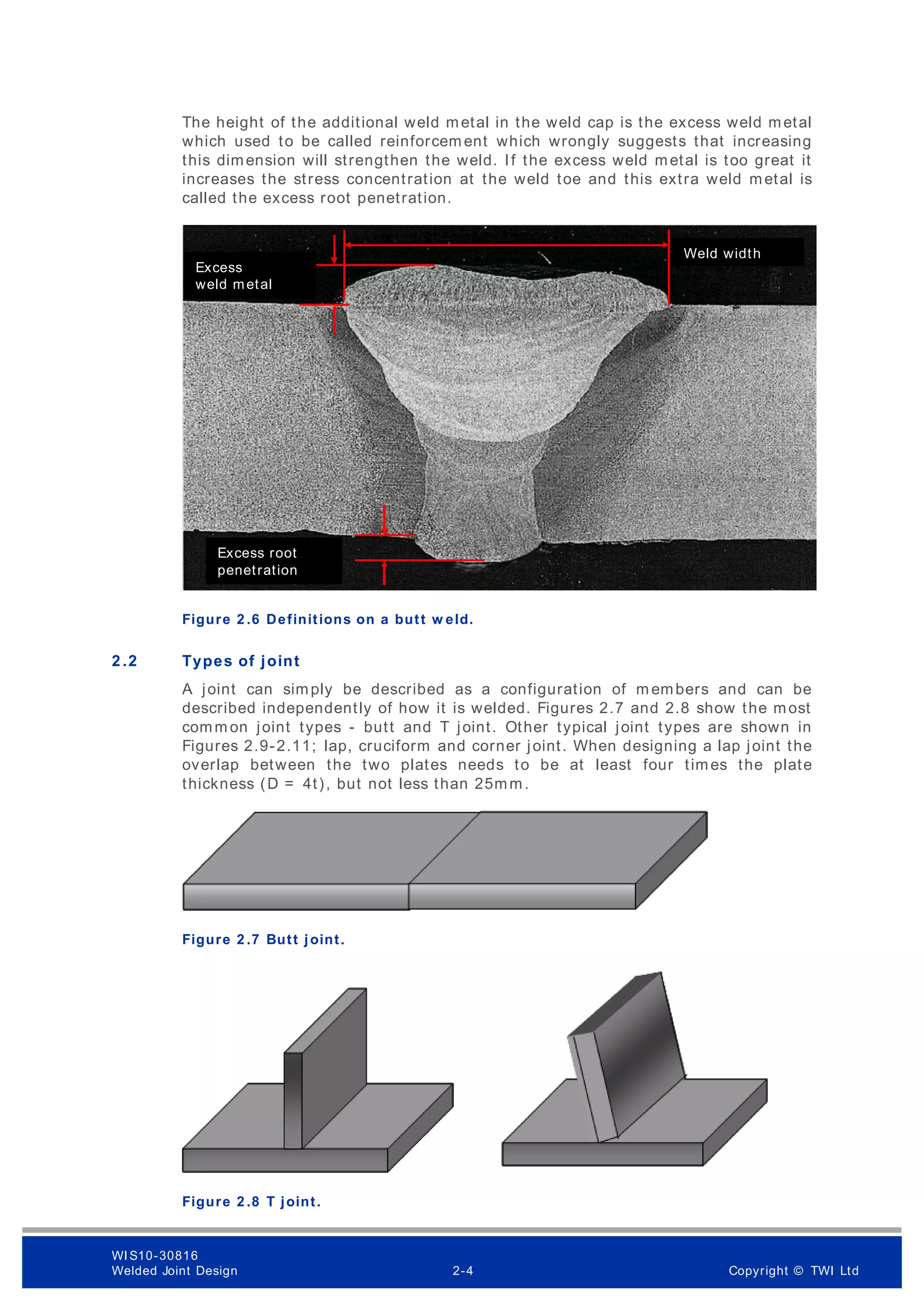 The height of the additional weld metal in the weld cap is the excess weld metal
which used to be called reinforcem ent which wrongly suggests that increasing
this dimension will strengthen the weld. If the excess weld metal is too great it
increases the stress concentration at the weld toe and this extra weld metal is
called the excess root penetration.
Figure 2 .6 Definitions on a butt w eld.
2 .2 Types of joint
A joint can simply be described as a configuration of m embers and can be
described independently of how it is welded. Figures 2.7 and 2.8 show the most
comm on joint types - butt and T joint. Other typical joint types are shown in
Figures 2.9-2.11; lap, cruciform and corner joint. When designing a lap joint the
overlap between the two plates needs to be at least four times the plate
thickness (D = 4t), but not less than 25mm.
Figure 2 .7 Butt joint.
Figure 2 .8 T joint.
Excess
weld metal
Weld width
Excess root
penetration
WI S10-30816
Welded Joint Design 2-4 Copyright © TWI Ltd
 