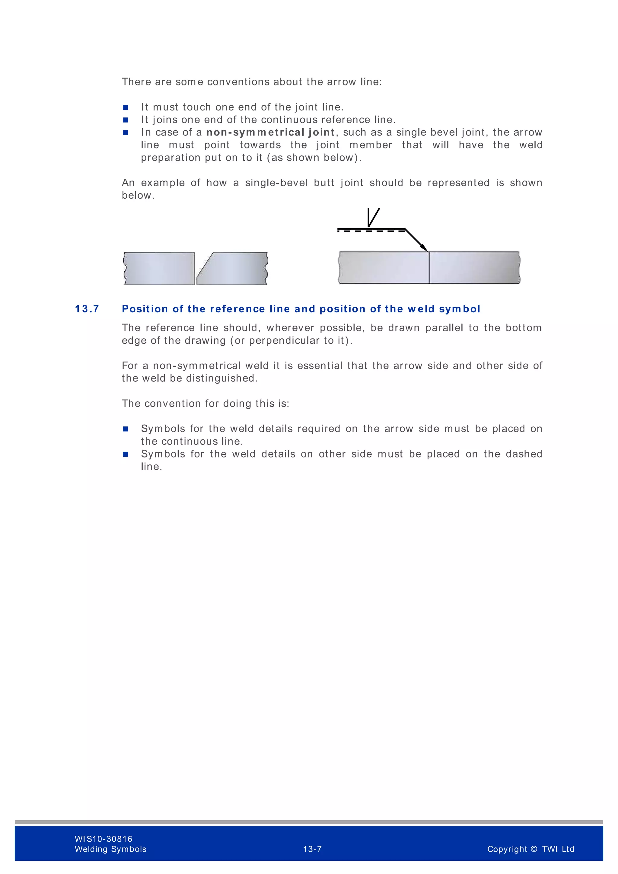 There are som e conventions about the arrow line:
 It must touch one end of the joint line.
 It joins one end of the continuous reference line.
 In case of a non- sym m etrical joint, such as a single bevel joint, the arrow
line must point towards the joint member that will have the weld
preparation put on to it (as shown below).
An example of how a single-bevel butt joint should be represented is shown
below.
1 3 .7 Position of the reference line and position of the w eld sym bol
The reference line should, wherever possible, be drawn parallel to the bottom
edge of the drawing (or perpendicular to it).
For a non-symmetrical weld it is essential that the arrow side and other side of
the weld be distinguished.
The convention for doing this is:
 Symbols for the weld details required on the arrow side must be placed on
the continuous line.
 Symbols for the weld details on other side must be placed on the dashed
line.
WI S10-30816
Welding Symbols 13-7 Copyright © TWI Ltd
 