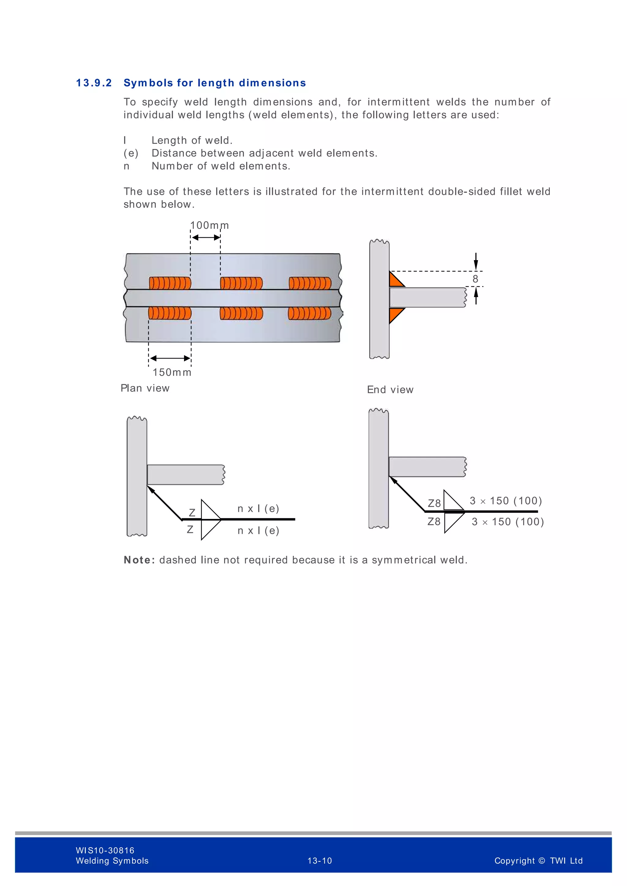 1 3 .9 .2 Sym bols for length dim ensions
To specify weld length dimensions and, for intermittent welds the number of
individual weld lengths (weld elements), the following letters are used:
l Length of weld.
(e) Distance between adjacent weld elements.
n Number of weld elements.
The use of these letters is illustrated for the intermittent double-sided fillet weld
shown below.
Note: dashed line not required because it is a symmetrical weld.
8
n x l (e)
z n x l (e)
150mm
100mm
Plan view End view
Z8 3 × 150 (100)
Z8 3 × 150 (100)
Z
Z
WI S10-30816
Welding Symbols 13-10 Copyright © TWI Ltd
 