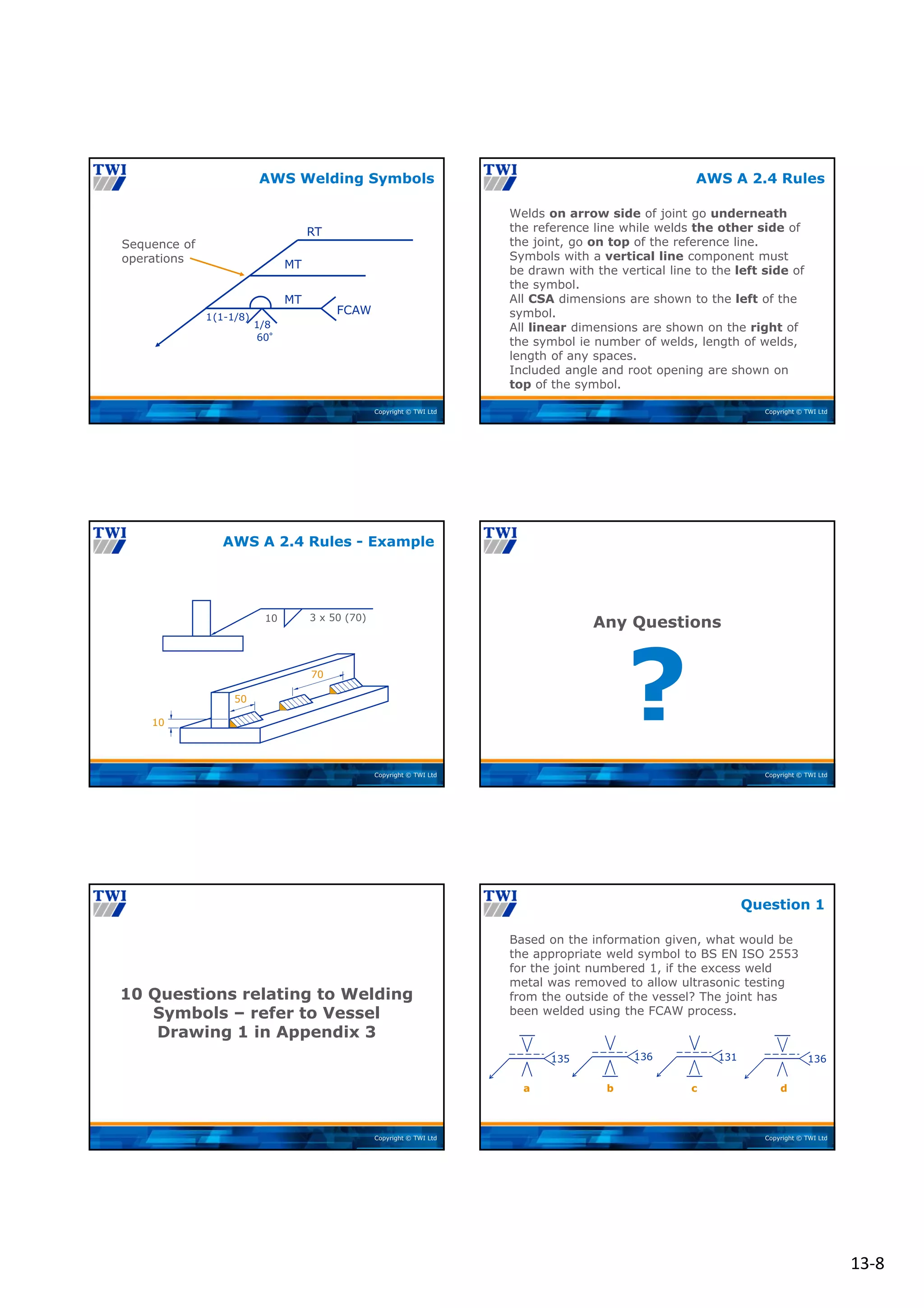 13‐8
Copyright © TWI Ltd
1(1-1/8)
60°
1/8
FCAW
Sequence of
operations
RT
MT
MT
AWS Welding Symbols
Copyright © TWI Ltd
Welds on arrow side of joint go underneath
the reference line while welds the other side of
the joint, go on top of the reference line.
Symbols with a vertical line component must
be drawn with the vertical line to the left side of
the symbol.
All CSA dimensions are shown to the left of the
symbol.
All linear dimensions are shown on the right of
the symbol ie number of welds, length of welds,
length of any spaces.
Included angle and root opening are shown on
top of the symbol.
AWS A 2.4 Rules
Copyright © TWI Ltd
10 3 x 50 (70)
10
50
70
AWS A 2.4 Rules - Example
Copyright © TWI Ltd
?
Any Questions
Copyright © TWI Ltd
10 Questions relating to Welding
Symbols – refer to Vessel
Drawing 1 in Appendix 3
Copyright © TWI Ltd
Based on the information given, what would be
the appropriate weld symbol to BS EN ISO 2553
for the joint numbered 1, if the excess weld
metal was removed to allow ultrasonic testing
from the outside of the vessel? The joint has
been welded using the FCAW process.
Question 1
135 136 131 136
a c d
b
 