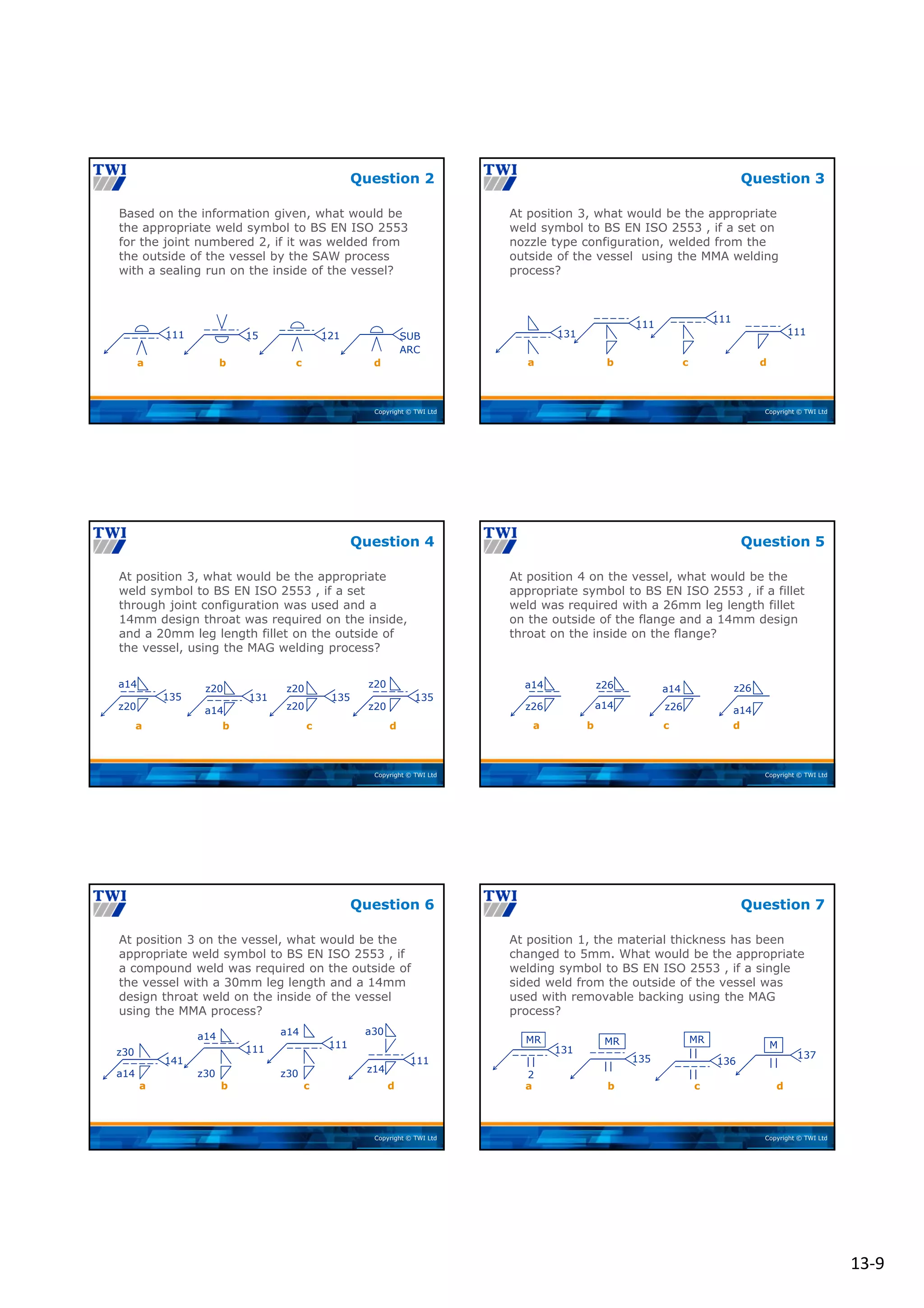 13‐9
Copyright © TWI Ltd
Based on the information given, what would be
the appropriate weld symbol to BS EN ISO 2553
for the joint numbered 2, if it was welded from
the outside of the vessel by the SAW process
with a sealing run on the inside of the vessel?
Question 2
111 15 121 SUB
ARC
a b d
c
Copyright © TWI Ltd
At position 3, what would be the appropriate
weld symbol to BS EN ISO 2553 , if a set on
nozzle type configuration, welded from the
outside of the vessel using the MMA welding
process?
Question 3
131
111
111
111
a c d
b
Copyright © TWI Ltd
At position 3, what would be the appropriate
weld symbol to BS EN ISO 2553 , if a set
through joint configuration was used and a
14mm design throat was required on the inside,
and a 20mm leg length fillet on the outside of
the vessel, using the MAG welding process?
Question 4
135
a14
z20
131
a14
z20
135
z20
z20
135
z20
z20
b c d
a
Copyright © TWI Ltd
At position 4 on the vessel, what would be the
appropriate symbol to BS EN ISO 2553 , if a fillet
weld was required with a 26mm leg length fillet
on the outside of the flange and a 14mm design
throat on the inside on the flange?
Question 5
a14
z26
z26
a14
a14
z26
z26
a14
b c d
a
Copyright © TWI Ltd
At position 3 on the vessel, what would be the
appropriate weld symbol to BS EN ISO 2553 , if
a compound weld was required on the outside of
the vessel with a 30mm leg length and a 14mm
design throat weld on the inside of the vessel
using the MMA process?
Question 6
141
z30
a14
111
a14
z30
111
a14
z30
111
a30
z14
a c d
b
Copyright © TWI Ltd
At position 1, the material thickness has been
changed to 5mm. What would be the appropriate
welding symbol to BS EN ISO 2553 , if a single
sided weld from the outside of the vessel was
used with removable backing using the MAG
process?
Question 7
131
MR
2
135
MR
136
MR
137
M
a c d
b
 