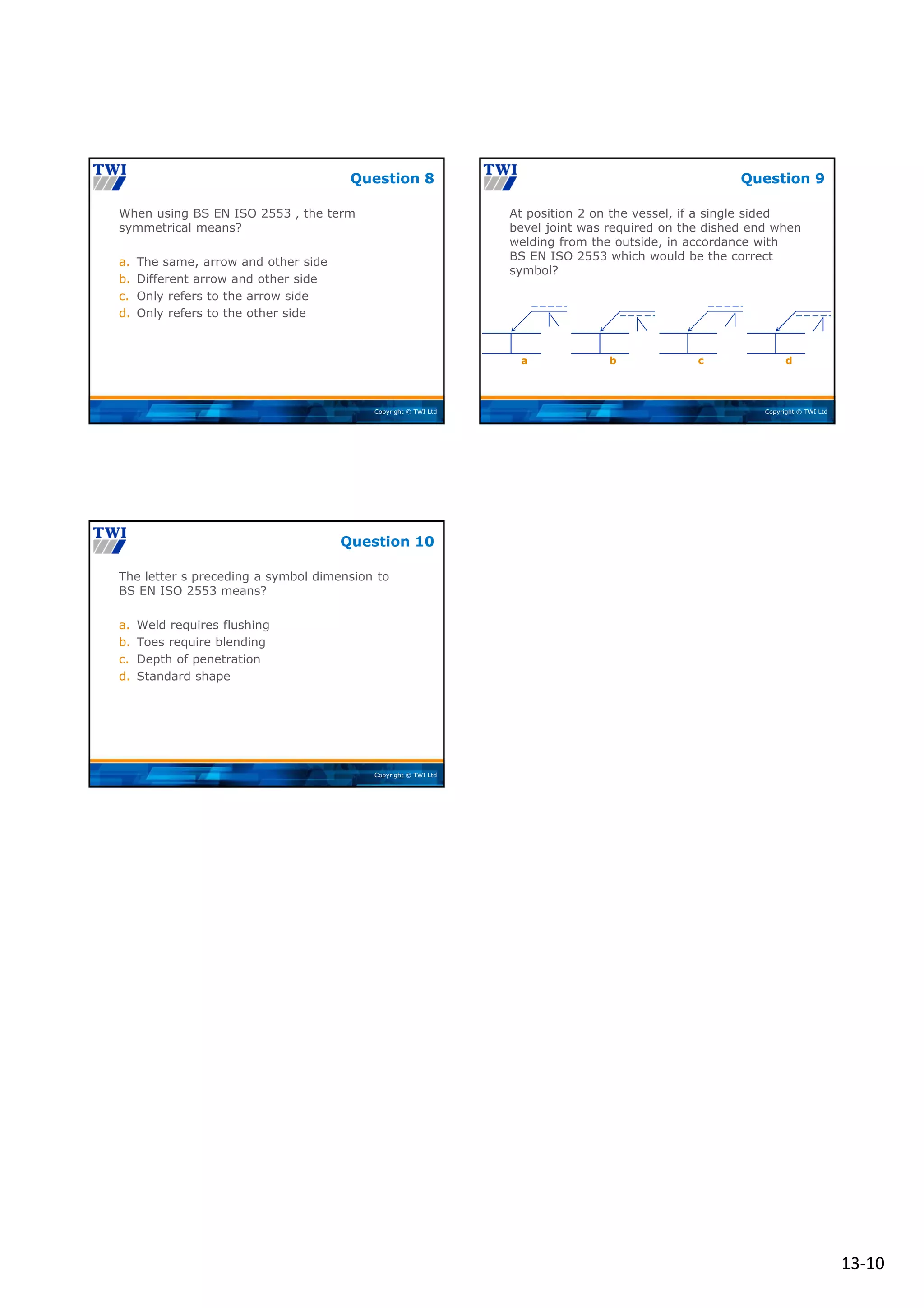 13‐10
Copyright © TWI Ltd
When using BS EN ISO 2553 , the term
symmetrical means?
a. The same, arrow and other side
b. Different arrow and other side
c. Only refers to the arrow side
d. Only refers to the other side
Question 8
Copyright © TWI Ltd
At position 2 on the vessel, if a single sided
bevel joint was required on the dished end when
welding from the outside, in accordance with
BS EN ISO 2553 which would be the correct
symbol?
Question 9
)
b c d
a
Copyright © TWI Ltd
The letter s preceding a symbol dimension to
BS EN ISO 2553 means?
a. Weld requires flushing
b. Toes require blending
c. Depth of penetration
d. Standard shape
Question 10
 