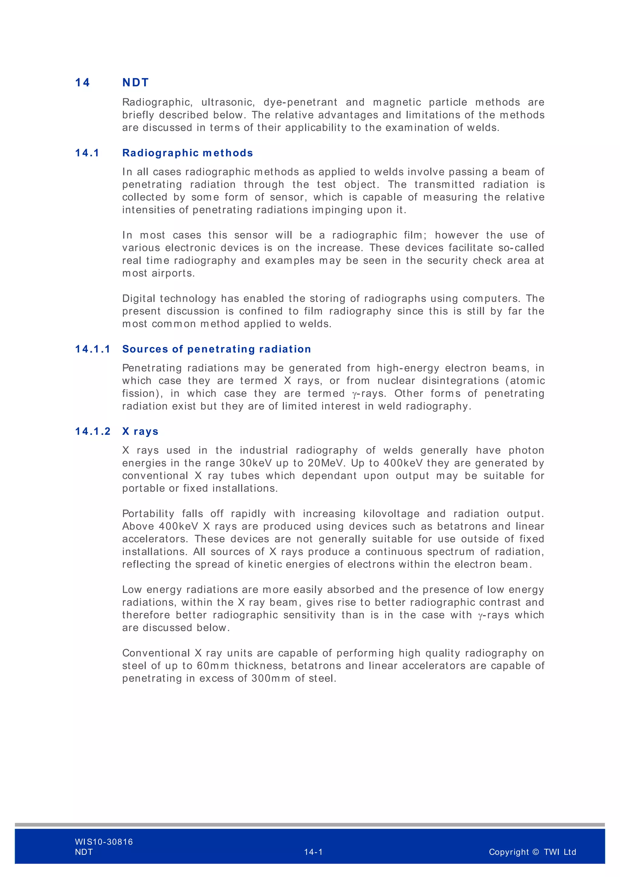 1 4 NDT
Radiographic, ultrasonic, dye-penetrant and magnetic particle methods are
briefly described below. The relative advantages and limitations of the methods
are discussed in terms of their applicability to the examination of welds.
1 4 .1 Radiographic m ethods
In all cases radiographic methods as applied to welds involve passing a beam of
penetrating radiation through the test object. The transmitted radiation is
collected by som e form of sensor, which is capable of measuring the relative
intensities of penetrating radiations impinging upon it.
In most cases this sensor will be a radiographic film; however the use of
various electronic devices is on the increase. These devices facilitate so-called
real time radiography and examples may be seen in the security check area at
most airports.
Digital technology has enabled the storing of radiographs using computers. The
present discussion is confined to film radiography since this is still by far the
most comm on m ethod applied to welds.
1 4 .1 .1 Sources of penetrating radiation
Penetrating radiations may be generated from high-energy electron beams, in
which case they are term ed X rays, or from nuclear disintegrations (atomic
fission), in which case they are termed γ-rays. Other form s of penetrating
radiation exist but they are of limited interest in weld radiography.
1 4 .1 .2 X rays
X rays used in the industrial radiography of welds generally have photon
energies in the range 30keV up to 20MeV. Up to 400keV they are generated by
conventional X ray tubes which dependant upon output may be suitable for
portable or fixed installations.
Portability falls off rapidly with increasing kilovoltage and radiation output.
Above 400keV X rays are produced using devices such as betatrons and linear
accelerators. These devices are not generally suitable for use outside of fixed
installations. All sources of X rays produce a continuous spectrum of radiation,
reflecting the spread of kinetic energies of electrons within the electron beam.
Low energy radiations are more easily absorbed and the presence of low energy
radiations, within the X ray beam, gives rise to better radiographic contrast and
therefore better radiographic sensitivity than is in the case with γ-rays which
are discussed below.
Conventional X ray units are capable of performing high quality radiography on
steel of up to 60mm thickness, betatrons and linear accelerators are capable of
penetrating in excess of 300mm of steel.
WI S10-30816
NDT 14-1 Copyright © TWI Ltd
 