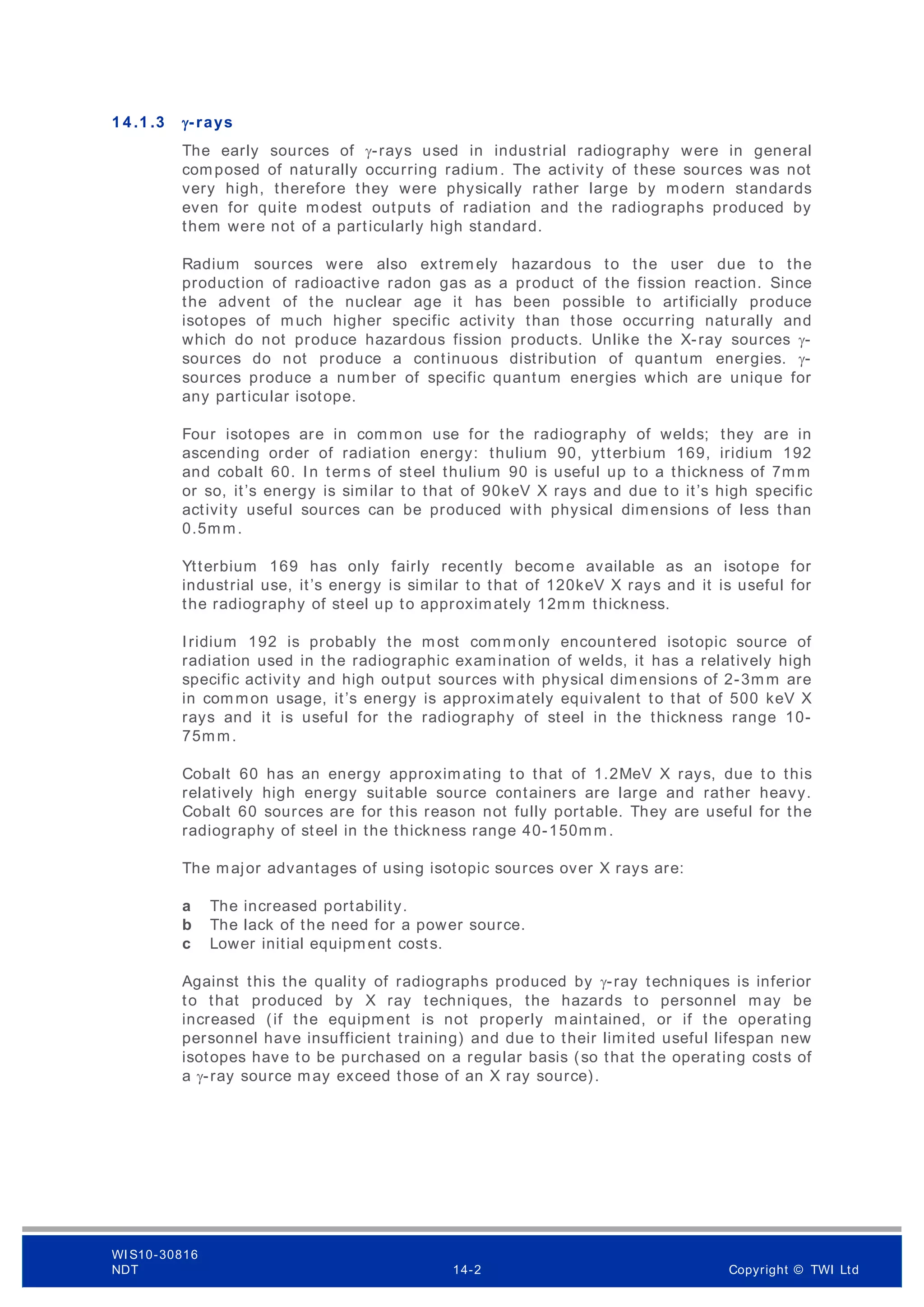 1 4 .1 .3 γ-rays
The early sources of γ-rays used in industrial radiography were in general
composed of naturally occurring radium. The activity of these sources was not
very high, therefore they were physically rather large by modern standards
even for quite modest outputs of radiation and the radiographs produced by
them were not of a particularly high standard.
Radium sources were also extrem ely hazardous to the user due to the
production of radioactive radon gas as a product of the fission reaction. Since
the advent of the nuclear age it has been possible to artificially produce
isotopes of much higher specific activity than those occurring naturally and
which do not produce hazardous fission products. Unlike the X-ray sources γ-
sources do not produce a continuous distribution of quantum energies. γ-
sources produce a number of specific quantum energies which are unique for
any particular isotope.
Four isotopes are in common use for the radiography of welds; they are in
ascending order of radiation energy: thulium 90, ytterbium 169, iridium 192
and cobalt 60. In term s of steel thulium 90 is useful up to a thickness of 7mm
or so, it’s energy is similar to that of 90keV X rays and due to it’s high specific
activity useful sources can be produced with physical dimensions of less than
0.5mm.
Ytterbium 169 has only fairly recently become available as an isotope for
industrial use, it’s energy is similar to that of 120keV X rays and it is useful for
the radiography of steel up to approximately 12mm thickness.
Iridium 192 is probably the m ost comm only encountered isotopic source of
radiation used in the radiographic examination of welds, it has a relatively high
specific activity and high output sources with physical dimensions of 2-3mm are
in common usage, it’s energy is approximately equivalent to that of 500 keV X
rays and it is useful for the radiography of steel in the thickness range 10-
75mm.
Cobalt 60 has an energy approximating to that of 1.2MeV X rays, due to this
relatively high energy suitable source containers are large and rather heavy.
Cobalt 60 sources are for this reason not fully portable. They are useful for the
radiography of steel in the thickness range 40-150mm.
The major advantages of using isotopic sources over X rays are:
a The increased portability.
b The lack of the need for a power source.
c Lower initial equipment costs.
Against this the quality of radiographs produced by γ-ray techniques is inferior
to that produced by X ray techniques, the hazards to personnel may be
increased (if the equipment is not properly maintained, or if the operating
personnel have insufficient training) and due to their limited useful lifespan new
isotopes have to be purchased on a regular basis (so that the operating costs of
a γ-ray source may exceed those of an X ray source).
WI S10-30816
NDT 14-2 Copyright © TWI Ltd
 