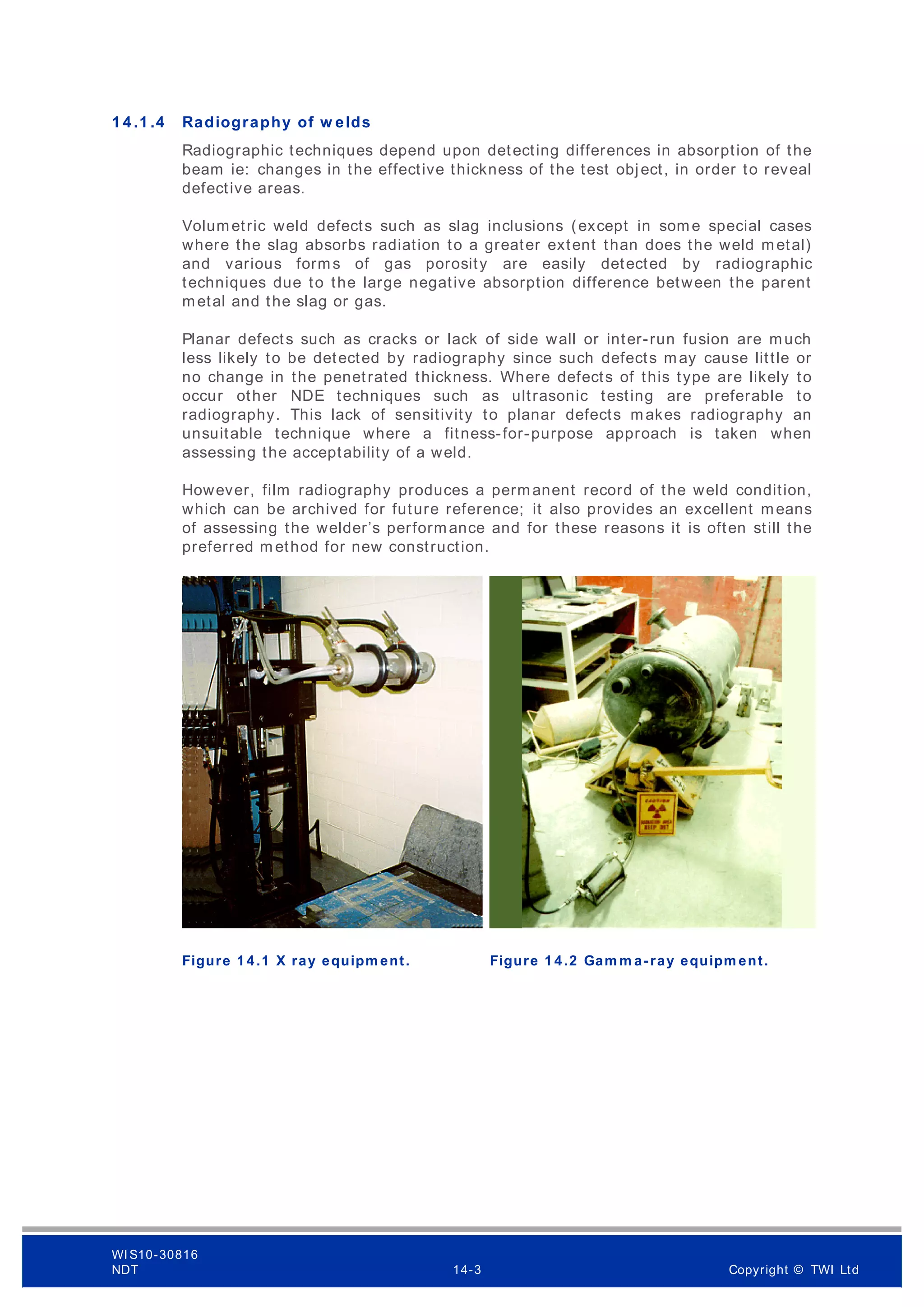 1 4 .1 .4 Radiography of w elds
Radiographic techniques depend upon detecting differences in absorption of the
beam ie: changes in the effective thickness of the test object, in order to reveal
defective areas.
Volumetric weld defects such as slag inclusions (except in some special cases
where the slag absorbs radiation to a greater extent than does the weld metal)
and various forms of gas porosity are easily detected by radiographic
techniques due to the large negative absorption difference between the parent
metal and the slag or gas.
Planar defects such as cracks or lack of side wall or inter-run fusion are much
less likely to be detected by radiography since such defects may cause little or
no change in the penetrated thickness. Where defects of this type are likely to
occur other NDE techniques such as ultrasonic testing are preferable to
radiography. This lack of sensitivity to planar defects makes radiography an
unsuitable technique where a fitness-for-purpose approach is taken when
assessing the acceptability of a weld.
However, film radiography produces a permanent record of the weld condition,
which can be archived for future reference; it also provides an excellent means
of assessing the welder’s performance and for these reasons it is often still the
preferred m ethod for new construction.
Figure 1 4 .1 X ray equipm ent. Figure 1 4 .2 Gam m a-ray equipm ent.
WI S10-30816
NDT 14-3 Copyright © TWI Ltd
 