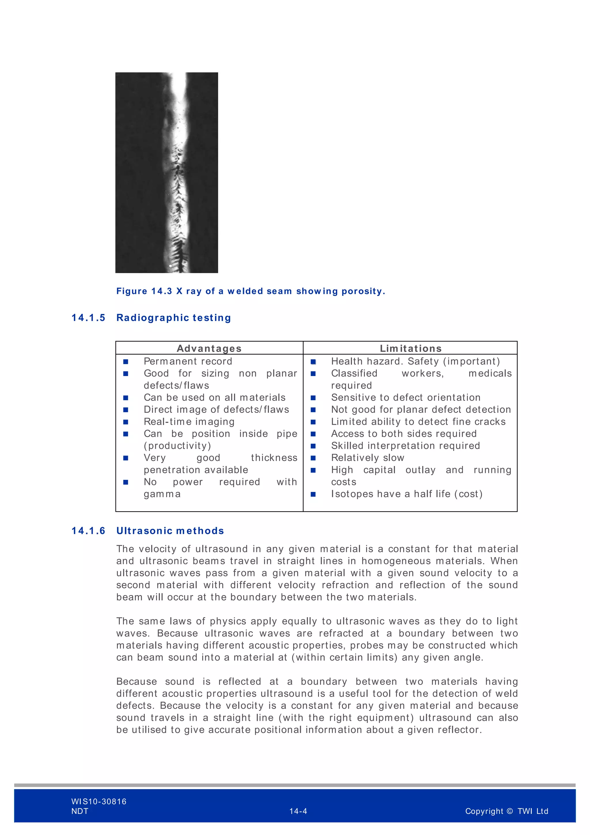 Figure 1 4 .3 X ray of a w elded seam show ing porosity.
1 4 .1 .5 Radiographic testing
Advantages Lim itations
 Permanent record
 Good for sizing non planar
defects/ flaws
 Can be used on all materials
 Direct image of defects/ flaws
 Real-time imaging
 Can be position inside pipe
(productivity)
 Very good thickness
penetration available
 No power required with
gamma
Health hazard. Safety (important)

 Classified workers, medicals
required
 Sensitive to defect orientation
 Not good for planar defect detection
 Limited ability to detect fine cracks
 Access to both sides required
 Skilled interpretation required
 Relatively slow
 High capital outlay and running
costs
 Isotopes have a half life (cost)
1 4 .1 .6 Ultrasonic m ethods
The velocity of ultrasound in any given material is a constant for that material
and ultrasonic beams travel in straight lines in homogeneous materials. When
ultrasonic waves pass from a given material with a given sound velocity to a
second material with different velocity refraction and reflection of the sound
beam will occur at the boundary between the two materials.
The same laws of physics apply equally to ultrasonic waves as they do to light
waves. Because ultrasonic waves are refracted at a boundary between two
materials having different acoustic properties, probes may be constructed which
can beam sound into a material at (within certain limits) any given angle.
Because sound is reflected at a boundary between two materials having
different acoustic properties ultrasound is a useful tool for the detection of weld
defects. Because the velocity is a constant for any given material and because
sound travels in a straight line (with the right equipment) ultrasound can also
be utilised to give accurate positional information about a given reflector.
WI S10-30816
NDT 14-4 Copyright © TWI Ltd
 