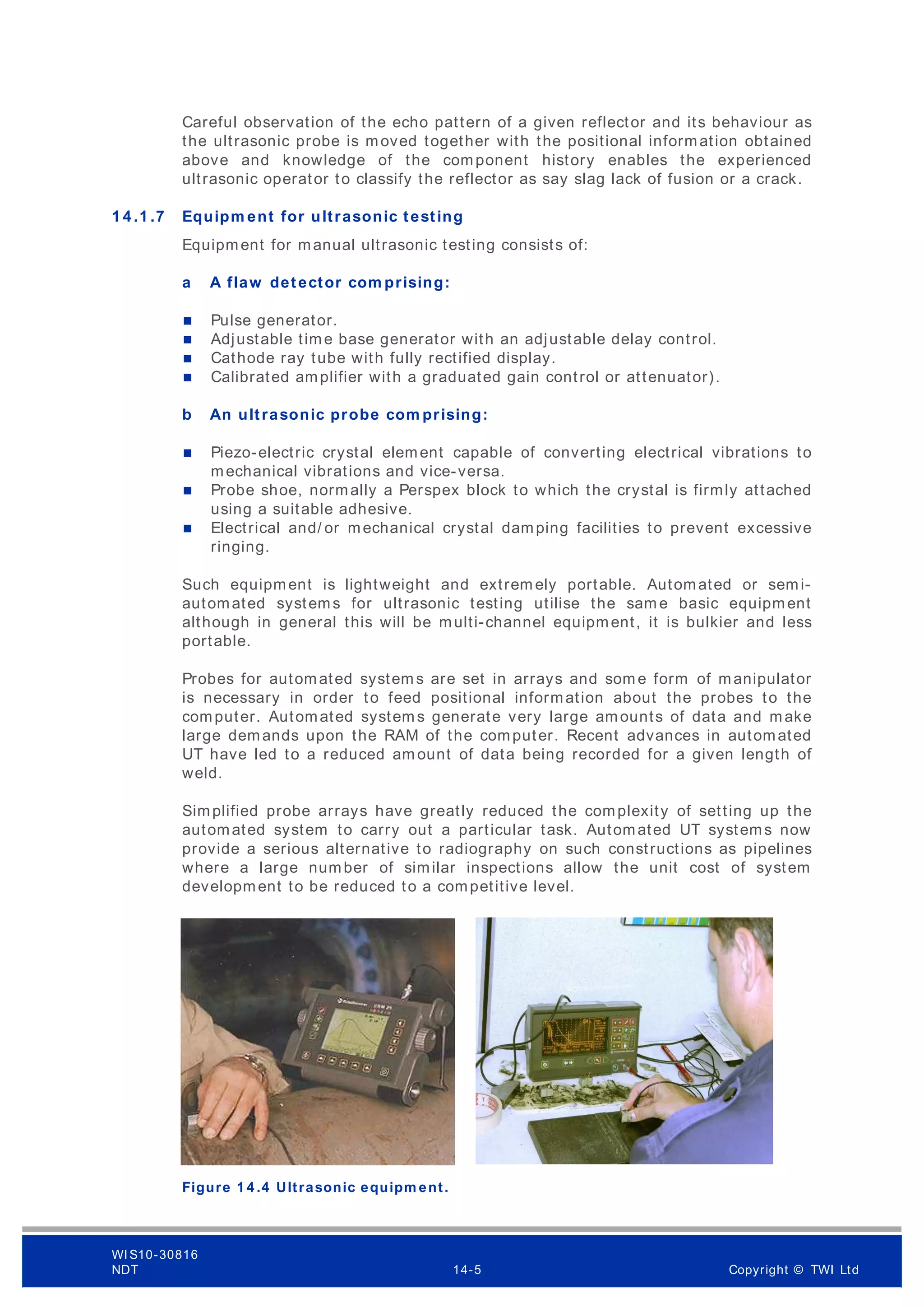 Careful observation of the echo pattern of a given reflector and its behaviour as
the ultrasonic probe is moved together with the positional information obtained
above and knowledge of the component history enables the experienced
ultrasonic operator to classify the reflector as say slag lack of fusion or a crack.
1 4 .1 .7 Equipm ent for ultrasonic testing
Equipment for manual ultrasonic testing consists of:
a A flaw detector com prising:
 Pulse generator.
 Adjustable time base generator with an adjustable delay control.
 Cathode ray tube with fully rectified display.
 Calibrated amplifier with a graduated gain control or attenuator).
b An ultrasonic probe com prising:
 Piezo-electric crystal element capable of converting electrical vibrations to
mechanical vibrations and vice-versa.
 Probe shoe, normally a Perspex block to which the crystal is firmly attached
using a suitable adhesive.
 Electrical and/ or mechanical crystal damping facilities to prevent excessive
ringing.
Such equipment is lightweight and extrem ely portable. Automated or semi-
automated systems for ultrasonic testing utilise the sam e basic equipment
although in general this will be multi-channel equipment, it is bulkier and less
portable.
Probes for automated system s are set in arrays and som e form of manipulator
is necessary in order to feed positional information about the probes to the
computer. Automated system s generate very large amounts of data and make
large demands upon the RAM of the computer. Recent advances in automated
UT have led to a reduced am ount of data being recorded for a given length of
weld.
Simplified probe arrays have greatly reduced the complexity of setting up the
automated system to carry out a particular task. Automated UT systems now
provide a serious alternative to radiography on such constructions as pipelines
where a large number of similar inspections allow the unit cost of system
development to be reduced to a competitive level.
Figure 1 4 .4 Ultrasonic equipm ent.
WI S10-30816
NDT 14-5 Copyright © TWI Ltd
 