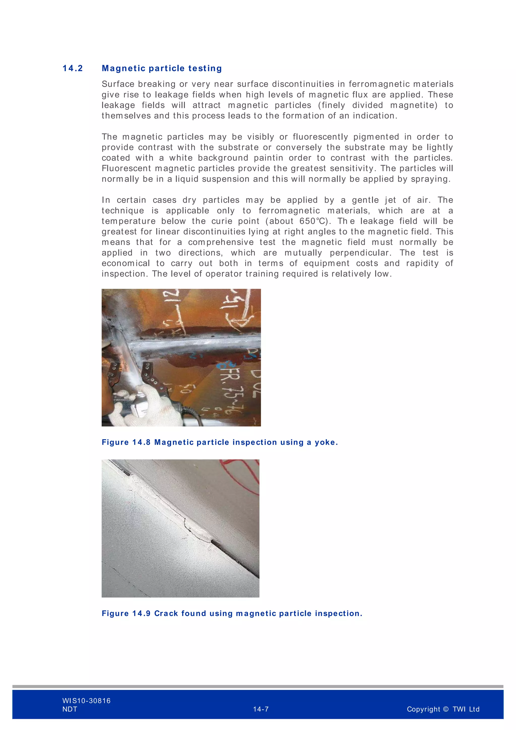 1 4 .2 Magnetic particle testing
Surface breaking or very near surface discontinuities in ferromagnetic materials
give rise to leakage fields when high levels of magnetic flux are applied. These
leakage fields will attract magnetic particles (finely divided magnetite) to
themselves and this process leads to the formation of an indication.
The magnetic particles may be visibly or fluorescently pigmented in order to
provide contrast with the substrate or conversely the substrate may be lightly
coated with a white background paintin order to contrast with the particles.
Fluorescent magnetic particles provide the greatest sensitivity. The particles will
normally be in a liquid suspension and this will normally be applied by spraying.
In certain cases dry particles may be applied by a gentle jet of air. The
technique is applicable only to ferromagnetic materials, which are at a
temperature below the curie point (about 650°C). Th e leakage field will be
greatest for linear discontinuities lying at right angles to the magnetic field. This
means that for a com prehensive test the m agnetic field must normally be
applied in two directions, which are mutually perpendicular. The test is
economical to carry out both in terms of equipment costs and rapidity of
inspection. The level of operator training required is relatively low.
Figure 1 4 .8 Magnetic particle inspection using a yoke.
Figure 1 4 .9 Crack found using m agnetic particle inspection.
WI S10-30816
NDT 14-7 Copyright © TWI Ltd
 