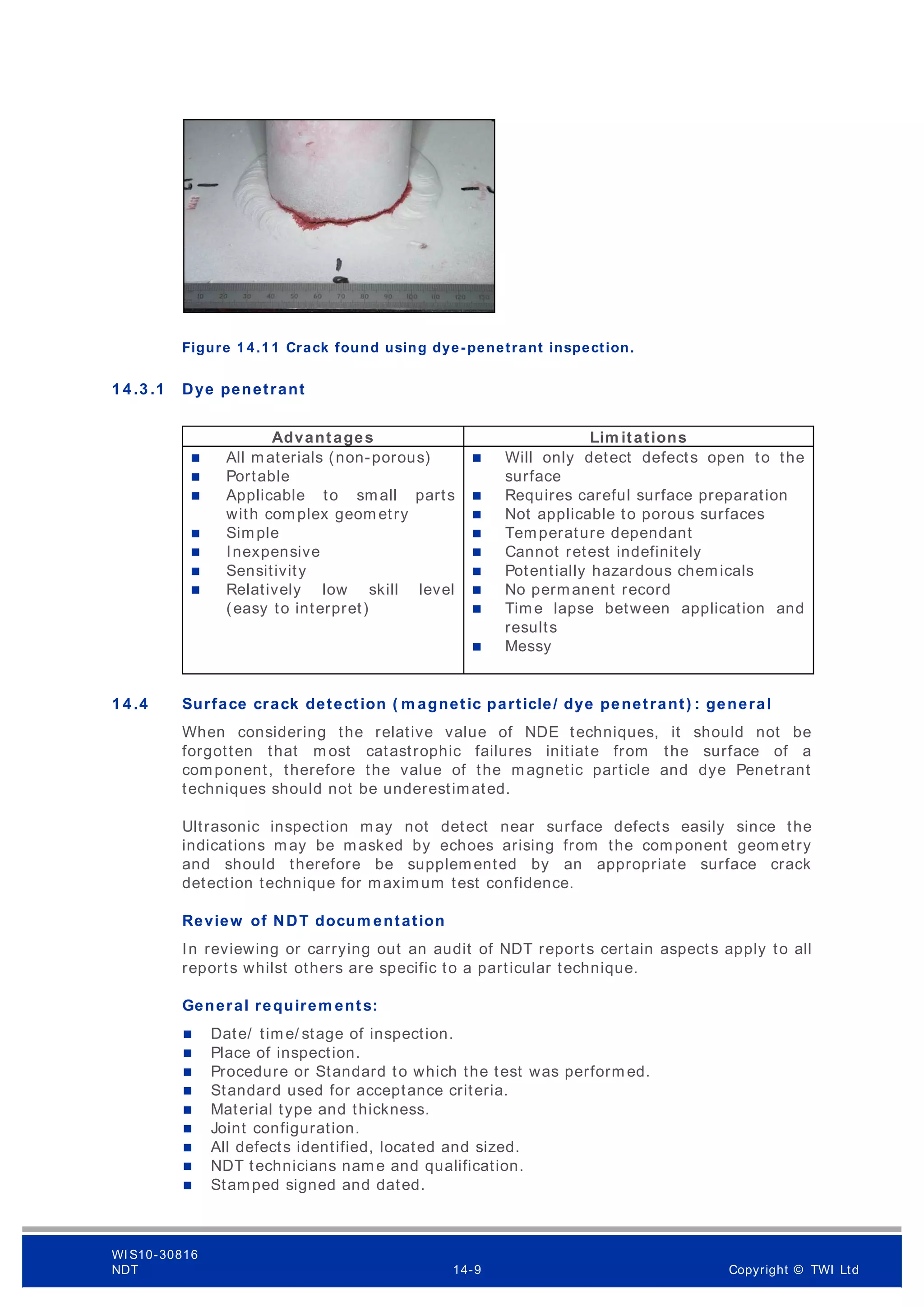 Figure 1 4 .1 1 Crack found using dye-penetrant inspection.
1 4 .3 .1 Dye penetrant
Advantages Lim itations
 All materials (non-porous)
 Portable
 Applicable to small parts
with complex geom etry
 Simple
 Inexpensive
 Sensitivity
 Relatively low skill level
(easy to interpret)
 Will only detect defects open to the
surface
 Requires careful surface preparation
 Not applicable to porous surfaces
 Temperature dependant
 Cannot retest indefinitely
 Potentially hazardous chemicals
 No permanent record
 Time lapse between application and
results
 Messy
1 4 .4 Surface crack detection ( m agnetic particle/ dye penetrant) : general
When considering the relative value of NDE techniques, it should not be
forgotten that m ost catastrophic failures initiate from the surface of a
component, therefore the value of the magnetic particle and dye Penetrant
techniques should not be underestimated.
Ultrasonic inspection may not detect near surface defects easily since the
indications may be masked by echoes arising from the component geom etry
and should therefore be supplemented by an appropriate surface crack
detection technique for maximum test confidence.
Review of NDT docum entation
In reviewing or carrying out an audit of NDT reports certain aspects apply to all
reports whilst others are specific to a particular technique.
General requirem ents:
 Date/ time/ stage of inspection.
 Place of inspection.
 Procedure or Standard to which the test was perform ed.
 Standard used for acceptance criteria.
 Material type and thickness.
 Joint configuration.
 All defects identified, located and sized.
 NDT technicians name and qualification.
 Stamped signed and dated.
WI S10-30816
NDT 14-9 Copyright © TWI Ltd
 