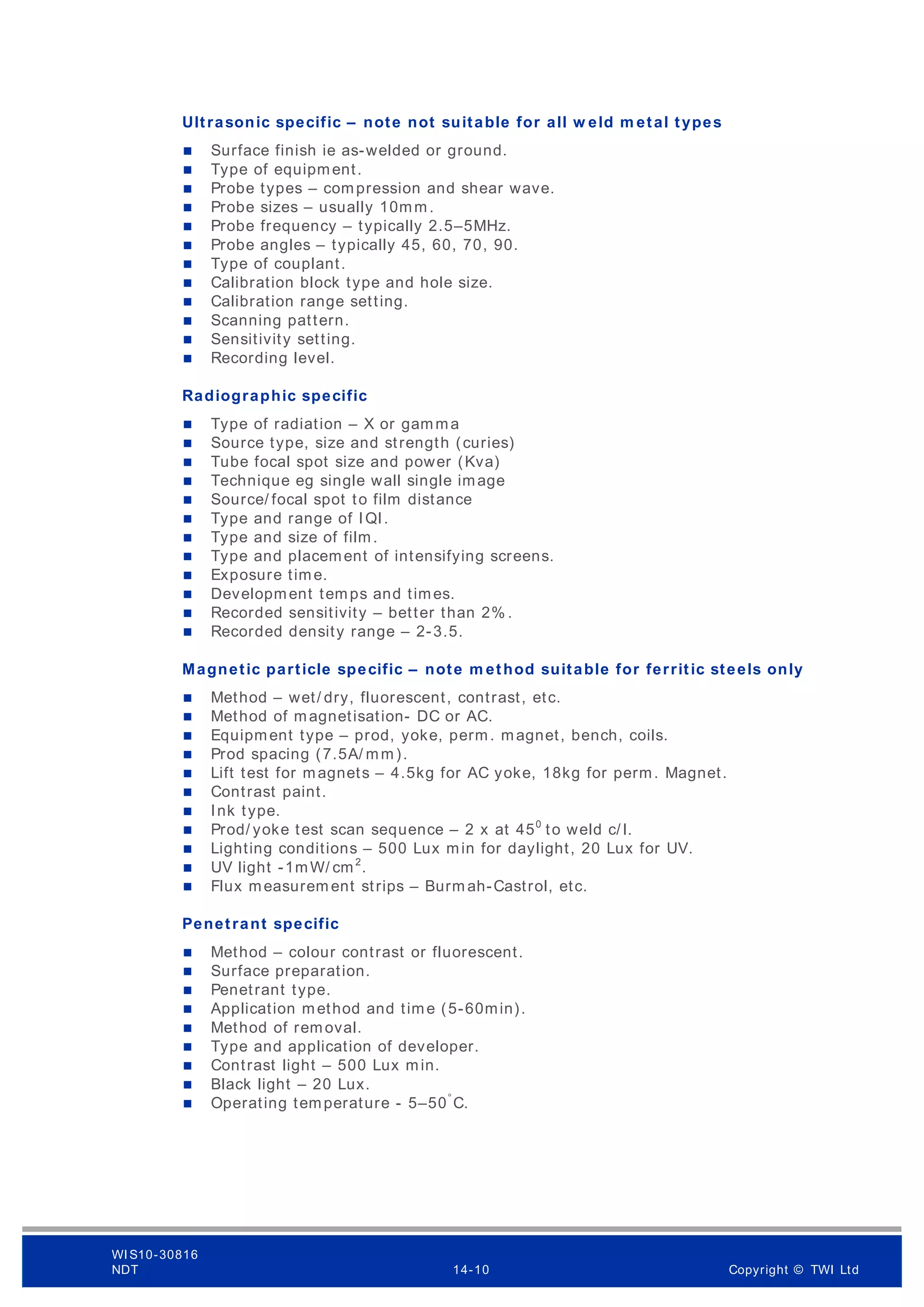 Ultrasonic specific – note not suitable for all w eld m etal types
 Surface finish ie as-welded or ground.
 Type of equipment.
 Probe types – compression and shear wave.
 Probe sizes – usually 10mm.
 Probe frequency – typically 2.5–5MHz.
 Probe angles – typically 45, 60, 70, 90.
 Type of couplant.
 Calibration block type and hole size.
 Calibration range setting.
 Scanning pattern.
 Sensitivity setting.
 Recording level.
Radiographic specific
 Type of radiation – X or gamma
 Source type, size and strength (curies)
 Tube focal spot size and power (Kva)
 Technique eg single wall single image
 Source/ focal spot to film distance
 Type and range of IQI.
 Type and size of film.
 Type and placement of intensifying screens.
 Exposure time.
 Development temps and times.
 Recorded sensitivity – better than 2% .
 Recorded density range – 2-3.5.
Magnetic particle specific – note m ethod suitable for ferritic steels only
 Method – wet/ dry, fluorescent, contrast, etc.
 Method of magnetisation- DC or AC.
 Equipment type – prod, yoke, perm. magnet, bench, coils.
 Prod spacing (7.5A/ mm).
 Lift test for magnets – 4.5kg for AC yoke, 18kg for perm. Magnet.
 Contrast paint.
 Ink type.
 Prod/ yoke test scan sequence – 2 x at 450
to weld c/ l.
 Lighting conditions – 500 Lux min for daylight, 20 Lux for UV.
 UV light -1mW/ cm2
.
 Flux measurem ent strips – Burm ah-Castrol, etc.
Penetrant specific
 Method – colour contrast or fluorescent.
 Surface preparation.
 Penetrant type.
 Application method and time (5-60min).
 Method of removal.
 Type and application of developer.
 Contrast light – 500 Lux min.
 Black light – 20 Lux.
 Operating temperature - 5–50°
C.
WI S10-30816
NDT 14-10 Copyright © TWI Ltd
 