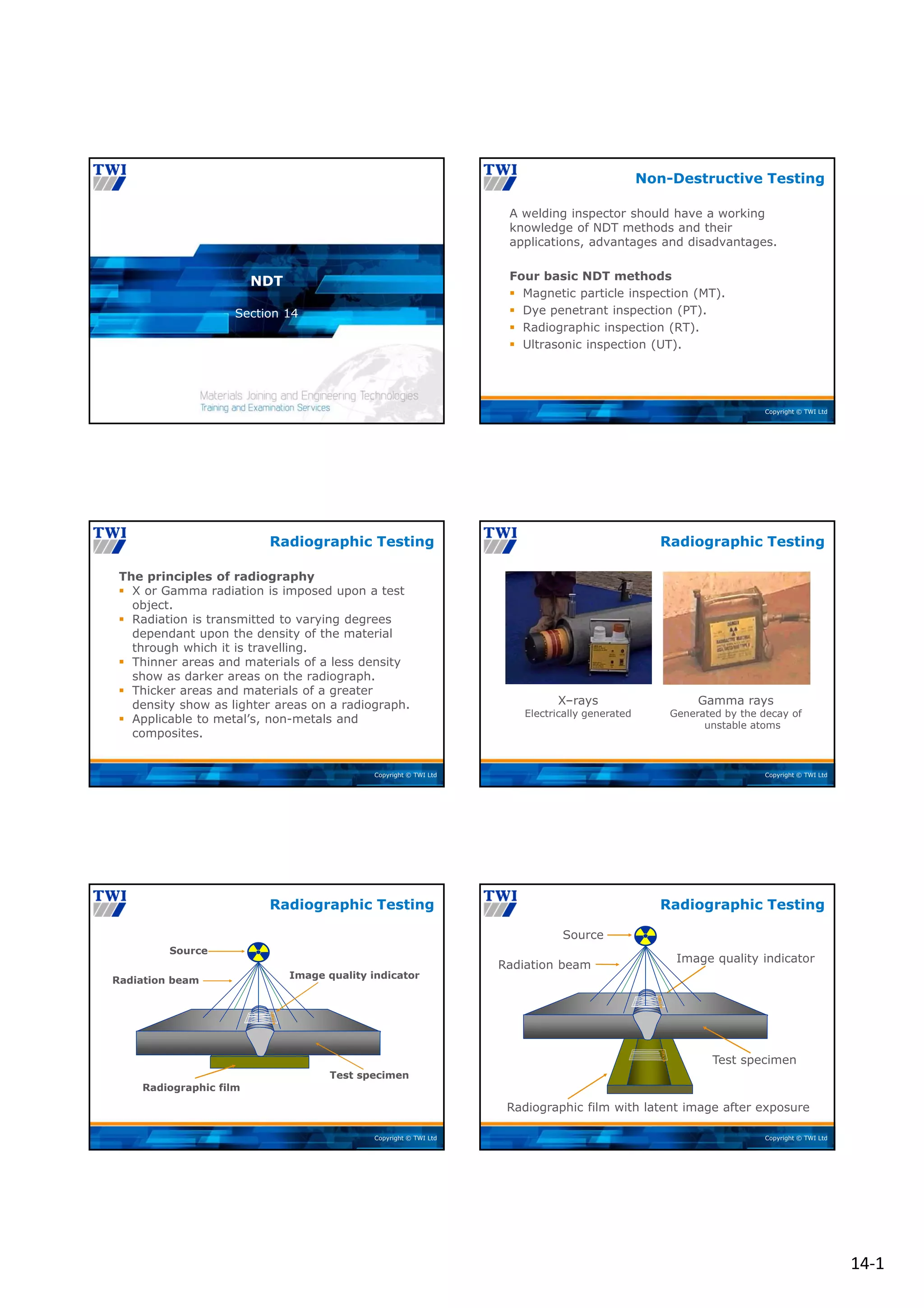 14‐1
Copyright © TWI Ltd
Section 14
NDT
Copyright © TWI Ltd
A welding inspector should have a working
knowledge of NDT methods and their
applications, advantages and disadvantages.
Four basic NDT methods
 Magnetic particle inspection (MT).
 Dye penetrant inspection (PT).
 Radiographic inspection (RT).
 Ultrasonic inspection (UT).
Non-Destructive Testing
Copyright © TWI Ltd
The principles of radiography
 X or Gamma radiation is imposed upon a test
object.
 Radiation is transmitted to varying degrees
dependant upon the density of the material
through which it is travelling.
 Thinner areas and materials of a less density
show as darker areas on the radiograph.
 Thicker areas and materials of a greater
density show as lighter areas on a radiograph.
 Applicable to metal’s, non-metals and
composites.
Radiographic Testing
Copyright © TWI Ltd
X–rays
Electrically generated
Gamma rays
Generated by the decay of
unstable atoms
Radiographic Testing
Copyright © TWI Ltd
Source
Radiation beam
Image quality indicator
Test specimen
Radiographic film
Radiographic Testing
Copyright © TWI Ltd
Radiographic Testing
Radiation beam
Source
Image quality indicator
Radiographic film with latent image after exposure
Test specimen
 