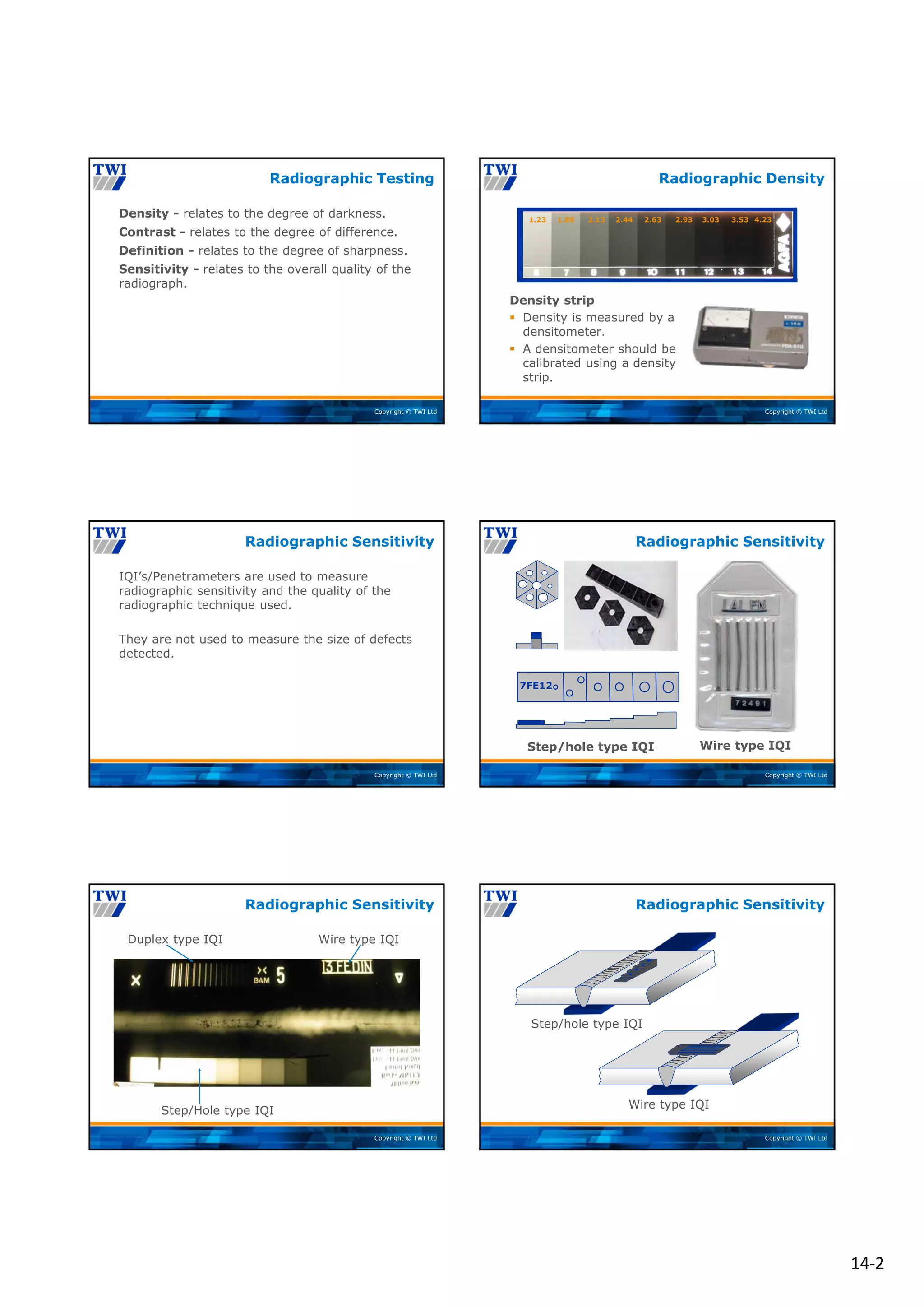 14‐2
Copyright © TWI Ltd
Density - relates to the degree of darkness.
Contrast - relates to the degree of difference.
Definition - relates to the degree of sharpness.
Sensitivity - relates to the overall quality of the
radiograph.
Radiographic Testing
Copyright © TWI Ltd
Density strip
 Density is measured by a
densitometer.
 A densitometer should be
calibrated using a density
strip.
Radiographic Density
1.23 1.88 2.13 2.44 2.63 2.93 3.03 3.53 4.23
Copyright © TWI Ltd
IQI’s/Penetrameters are used to measure
radiographic sensitivity and the quality of the
radiographic technique used.
They are not used to measure the size of defects
detected.
Radiographic Sensitivity
Copyright © TWI Ltd
7FE12
Step/hole type IQI Wire type IQI
Radiographic Sensitivity
Copyright © TWI Ltd
Duplex type IQI Wire type IQI
Step/Hole type IQI
Radiographic Sensitivity
Copyright © TWI Ltd
Wire type IQI
Step/hole type IQI
Radiographic Sensitivity
 