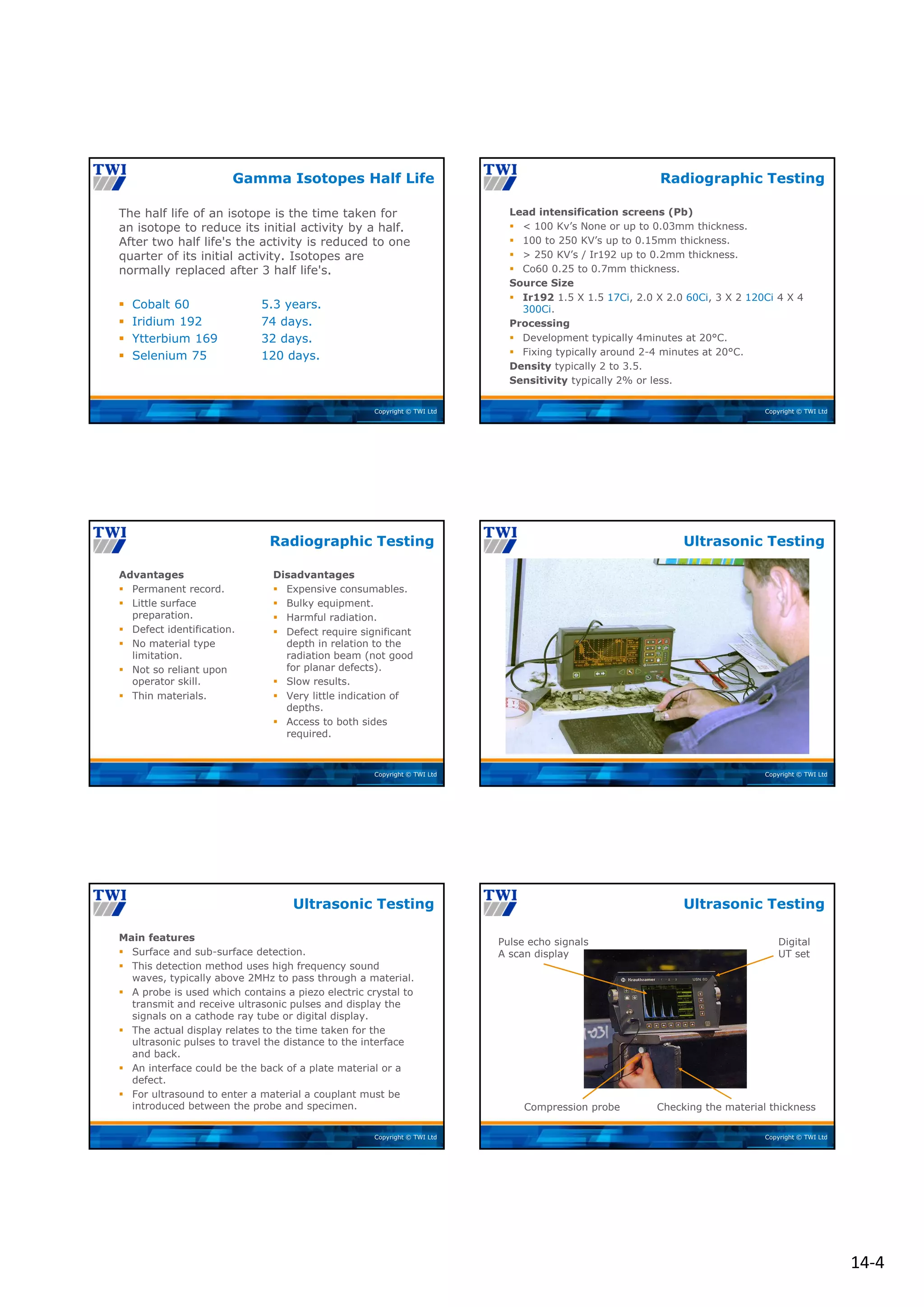 14‐4
Copyright © TWI Ltd
The half life of an isotope is the time taken for
an isotope to reduce its initial activity by a half.
After two half life's the activity is reduced to one
quarter of its initial activity. Isotopes are
normally replaced after 3 half life's.
 Cobalt 60 5.3 years.
 Iridium 192 74 days.
 Ytterbium 169 32 days.
 Selenium 75 120 days.
Gamma Isotopes Half Life
Copyright © TWI Ltd
Lead intensification screens (Pb)
 < 100 Kv’s None or up to 0.03mm thickness.
 100 to 250 KV’s up to 0.15mm thickness.
 > 250 KV’s / Ir192 up to 0.2mm thickness.
 Co60 0.25 to 0.7mm thickness.
Source Size
 Ir192 1.5 X 1.5 17Ci, 2.0 X 2.0 60Ci, 3 X 2 120Ci 4 X 4
300Ci.
Processing
 Development typically 4minutes at 20°C.
 Fixing typically around 2-4 minutes at 20°C.
Density typically 2 to 3.5.
Sensitivity typically 2% or less.
Radiographic Testing
Copyright © TWI Ltd
Advantages
 Permanent record.
 Little surface
preparation.
 Defect identification.
 No material type
limitation.
 Not so reliant upon
operator skill.
 Thin materials.
Disadvantages
 Expensive consumables.
 Bulky equipment.
 Harmful radiation.
 Defect require significant
depth in relation to the
radiation beam (not good
for planar defects).
 Slow results.
 Very little indication of
depths.
 Access to both sides
required.
Radiographic Testing
Copyright © TWI Ltd
Ultrasonic Testing
Copyright © TWI Ltd
Main features
 Surface and sub-surface detection.
 This detection method uses high frequency sound
waves, typically above 2MHz to pass through a material.
 A probe is used which contains a piezo electric crystal to
transmit and receive ultrasonic pulses and display the
signals on a cathode ray tube or digital display.
 The actual display relates to the time taken for the
ultrasonic pulses to travel the distance to the interface
and back.
 An interface could be the back of a plate material or a
defect.
 For ultrasound to enter a material a couplant must be
introduced between the probe and specimen.
Ultrasonic Testing
Copyright © TWI Ltd
Digital
UT set
Pulse echo signals
A scan display
Compression probe Checking the material thickness
Ultrasonic Testing
 