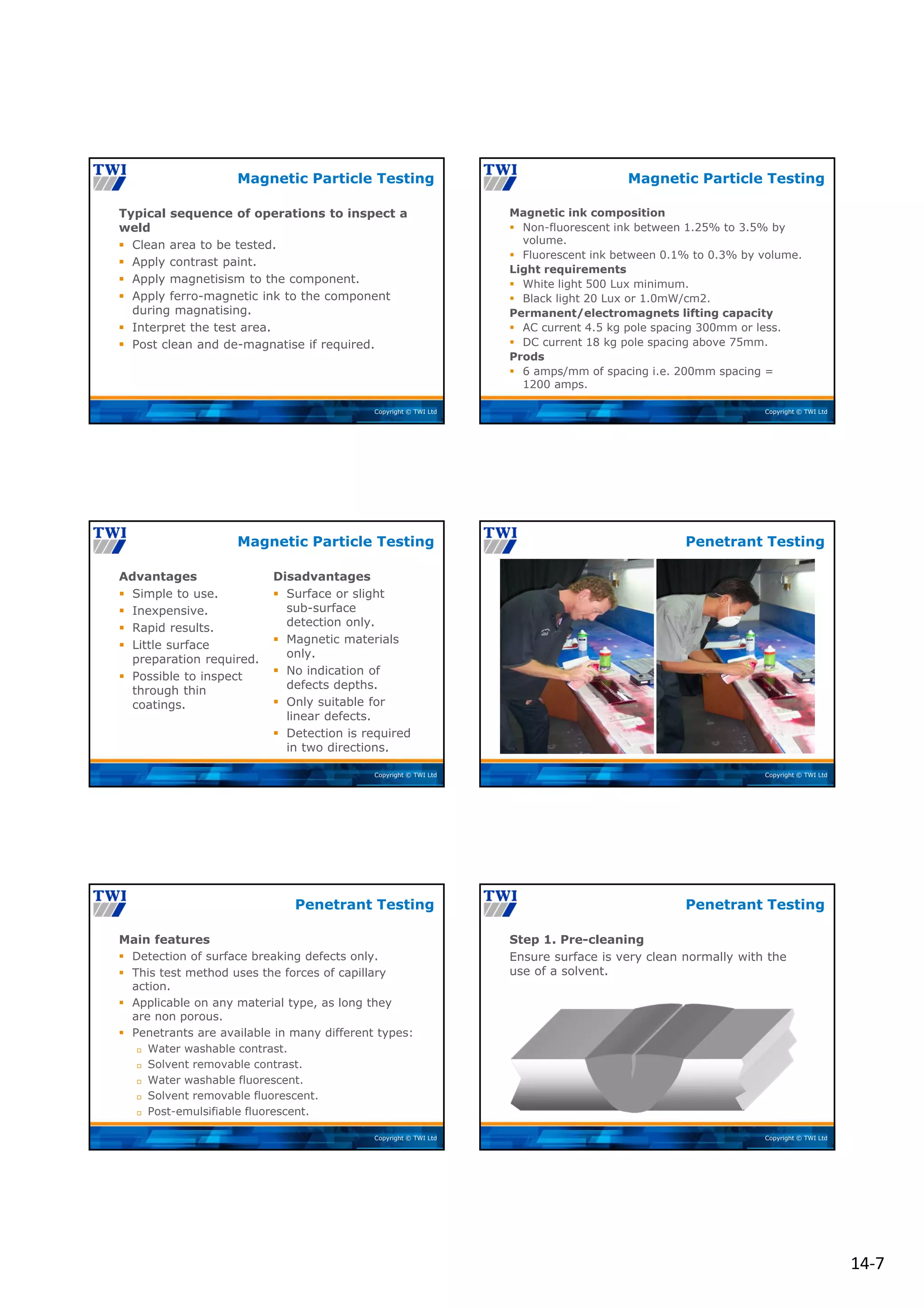 14‐7
Copyright © TWI Ltd
Typical sequence of operations to inspect a
weld
 Clean area to be tested.
 Apply contrast paint.
 Apply magnetisism to the component.
 Apply ferro-magnetic ink to the component
during magnatising.
 Interpret the test area.
 Post clean and de-magnatise if required.
Magnetic Particle Testing
Copyright © TWI Ltd
Magnetic ink composition
 Non-fluorescent ink between 1.25% to 3.5% by
volume.
 Fluorescent ink between 0.1% to 0.3% by volume.
Light requirements
 White light 500 Lux minimum.
 Black light 20 Lux or 1.0mW/cm2.
Permanent/electromagnets lifting capacity
 AC current 4.5 kg pole spacing 300mm or less.
 DC current 18 kg pole spacing above 75mm.
Prods
 6 amps/mm of spacing i.e. 200mm spacing =
1200 amps.
Magnetic Particle Testing
Copyright © TWI Ltd
Advantages
 Simple to use.
 Inexpensive.
 Rapid results.
 Little surface
preparation required.
 Possible to inspect
through thin
coatings.
Disadvantages
 Surface or slight
sub-surface
detection only.
 Magnetic materials
only.
 No indication of
defects depths.
 Only suitable for
linear defects.
 Detection is required
in two directions.
Magnetic Particle Testing
Copyright © TWI Ltd
Penetrant Testing
Copyright © TWI Ltd
Main features
 Detection of surface breaking defects only.
 This test method uses the forces of capillary
action.
 Applicable on any material type, as long they
are non porous.
 Penetrants are available in many different types:
 Water washable contrast.
 Solvent removable contrast.
 Water washable fluorescent.
 Solvent removable fluorescent.
 Post-emulsifiable fluorescent.
Penetrant Testing
Copyright © TWI Ltd
Step 1. Pre-cleaning
Ensure surface is very clean normally with the
use of a solvent.
Penetrant Testing
 