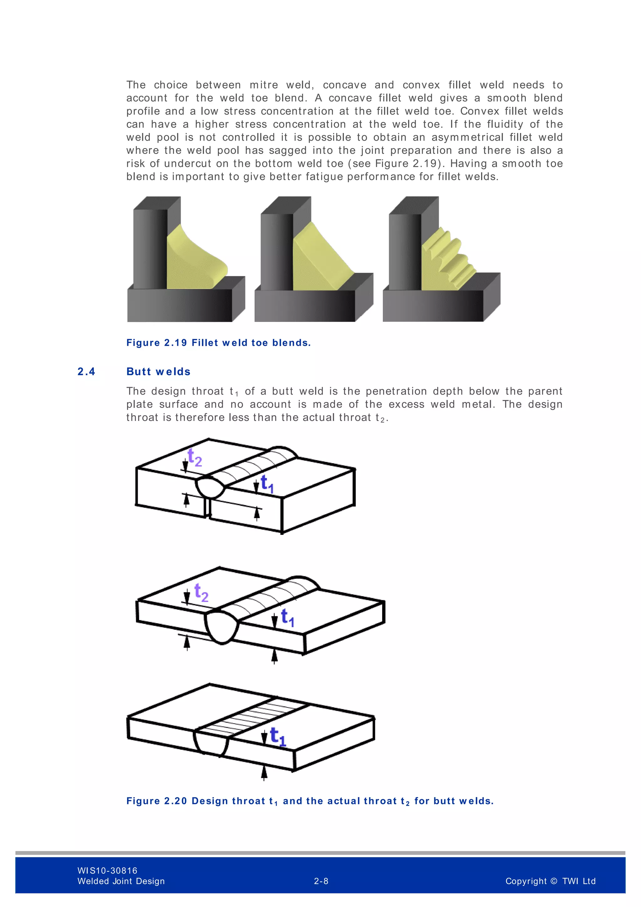 The choice between mitre weld, concave and convex fillet weld needs to
account for the weld toe blend. A concave fillet weld gives a smooth blend
profile and a low stress concentration at the fillet weld toe. Convex fillet welds
can have a higher stress concentration at the weld toe. If the fluidity of the
weld pool is not controlled it is possible to obtain an asymmetrical fillet weld
where the weld pool has sagged into the joint preparation and there is also a
risk of undercut on the bottom weld toe (see Figure 2.19). Having a smooth toe
blend is important to give better fatigue performance for fillet welds.
Figure 2 .1 9 Fillet w eld toe blends.
2 .4 Butt w elds
The design throat t 1 of a butt weld is the penetration depth below the parent
plate surface and no account is made of the excess weld metal. The design
throat is therefore less than the actual throat t 2 .
Figure 2 .2 0 Design throat t 1 and the actual throat t 2 for butt w elds.
WI S10-30816
Welded Joint Design 2-8 Copyright © TWI Ltd
 