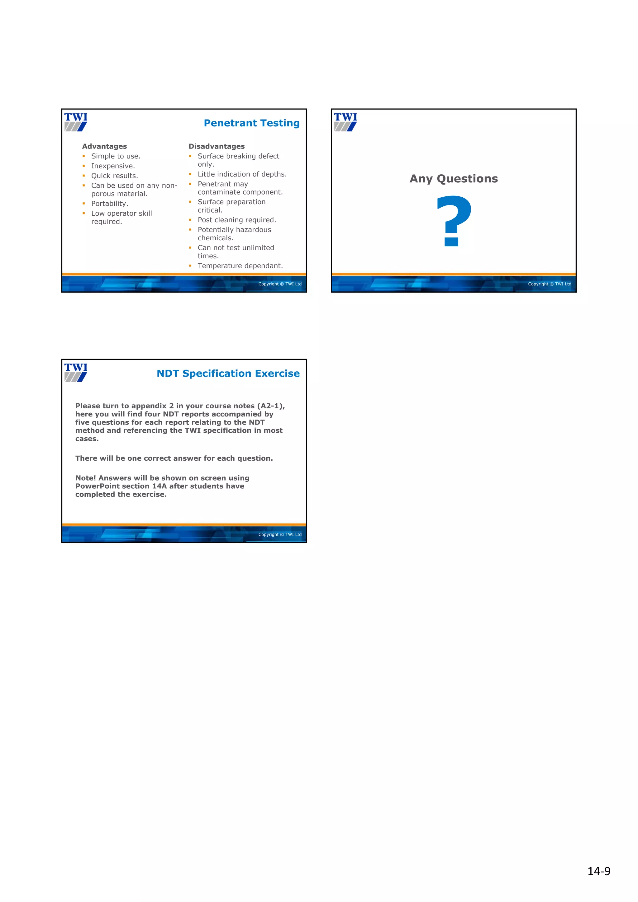 14‐9
Copyright © TWI Ltd
Advantages
 Simple to use.
 Inexpensive.
 Quick results.
 Can be used on any non-
porous material.
 Portability.
 Low operator skill
required.
Disadvantages
 Surface breaking defect
only.
 Little indication of depths.
 Penetrant may
contaminate component.
 Surface preparation
critical.
 Post cleaning required.
 Potentially hazardous
chemicals.
 Can not test unlimited
times.
 Temperature dependant.
Penetrant Testing
Copyright © TWI Ltd
?
Any Questions
Copyright © TWI Ltd
Please turn to appendix 2 in your course notes (A2-1),
here you will find four NDT reports accompanied by
five questions for each report relating to the NDT
method and referencing the TWI specification in most
cases.
There will be one correct answer for each question.
Note! Answers will be shown on screen using
PowerPoint section 14A after students have
completed the exercise.
NDT Specification Exercise
 