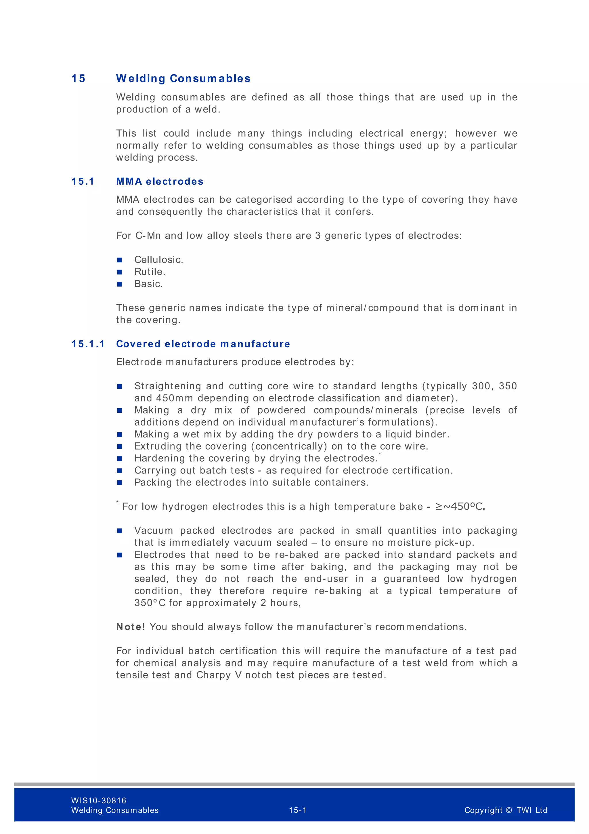 1 5 W elding Consum ables
Welding consumables are defined as all those things that are used up in the
production of a weld.
This list could include many things including electrical energy; however we
normally refer to welding consumables as those things used up by a particular
welding process.
1 5 .1 MMA electrodes
MMA electrodes can be categorised according to the type of covering they have
and consequently the characteristics that it confers.
For C-Mn and low alloy steels there are 3 generic types of electrodes:
 Cellulosic.
 Rutile.
 Basic.
These generic names indicate the type of mineral/ compound that is dominant in
the covering.
1 5 .1 .1 Covered electrode m anufacture
Electrode manufacturers produce electrodes by:
 Straightening and cutting core wire to standard lengths (typically 300, 350
and 450mm depending on electrode classification and diameter).
 Making a dry mix of powdered compounds/ minerals (precise levels of
additions depend on individual manufacturer’s formulations).
 Making a wet mix by adding the dry powders to a liquid binder.
 Extruding the covering (concentrically) on to the core wire.
 Hardening the covering by drying the electrodes.*
 Carrying out batch tests - as required for electrode certification.
 Packing the electrodes into suitable containers.
*
For low hydrogen electrodes this is a high temperature bake - ≥~450ºC.
 Vacuum packed electrodes are packed in small quantities into packaging
that is immediately vacuum sealed – to ensure no moisture pick-up.
 Electrodes that need to be re-baked are packed into standard packets and
as this may be som e time after baking, and the packaging may not be
sealed, they do not reach the end-user in a guaranteed low hydrogen
condition, they therefore require re-baking at a typical temperature of
350º C for approximately 2 hours,
Note! You should always follow the manufacturer’s recommendations.
For individual batch certification this will require the manufacture of a test pad
for chemical analysis and may require manufacture of a test weld from which a
tensile test and Charpy V notch test pieces are tested.
WI S10-30816
Welding Consumables 15-1 Copyright © TWI Ltd
 