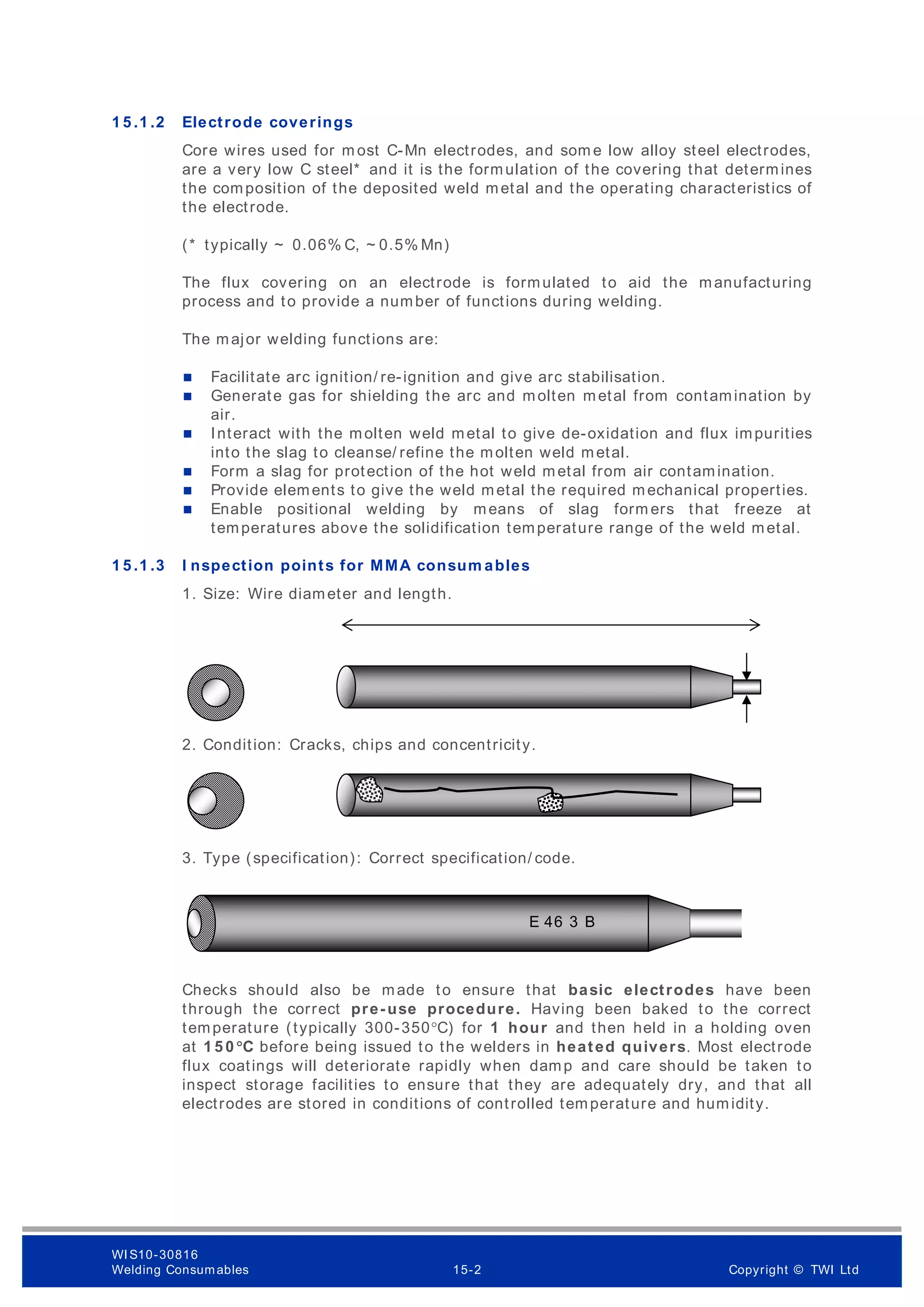 1 5 .1 .2 Electrode coverings
Core wires used for m ost C-Mn electrodes, and som e low alloy steel electrodes,
are a very low C steel* and it is the formulation of the covering that determines
the composition of the deposited weld metal and the operating characteristics of
the electrode.
(* typically ~ 0.06% C, ~ 0.5% Mn)
The flux covering on an electrode is formulated to aid the manufacturing
process and to provide a number of functions during welding.
The major welding functions are:
 Facilitate arc ignition/ re-ignition and give arc stabilisation.
 Generate gas for shielding the arc and molten metal from contamination by
air.
 Interact with the molten weld metal to give de-oxidation and flux impurities
into the slag to cleanse/ refine the molten weld metal.
 Form a slag for protection of the hot weld metal from air contamination.
 Provide elements to give the weld metal the required mechanical properties.
 Enable positional welding by means of slag form ers that freeze at
temperatures above the solidification temperature range of the weld metal.
1 5 .1 .3 I nspection points for MMA consum ables
1. Size: Wire diameter and length.
2. Condition: Cracks, chips and concentricity.
3. Type (specification): Correct specification/ code.
Checks should also be made to ensure that basic electrodes have been
through the correct pre-use procedure. Having been baked to the correct
temperature (typically 300-350°C) for 1 hour and then held in a holding oven
at 1 5 0 °C before being issued to the welders in heated quivers. Most electrode
flux coatings will deteriorate rapidly when damp and care should be taken to
inspect storage facilities to ensure that they are adequately dry, and that all
electrodes are stored in conditions of controlled temperature and humidity.
E 46 3 B
WI S10-30816
Welding Consumables 15-2 Copyright © TWI Ltd
 