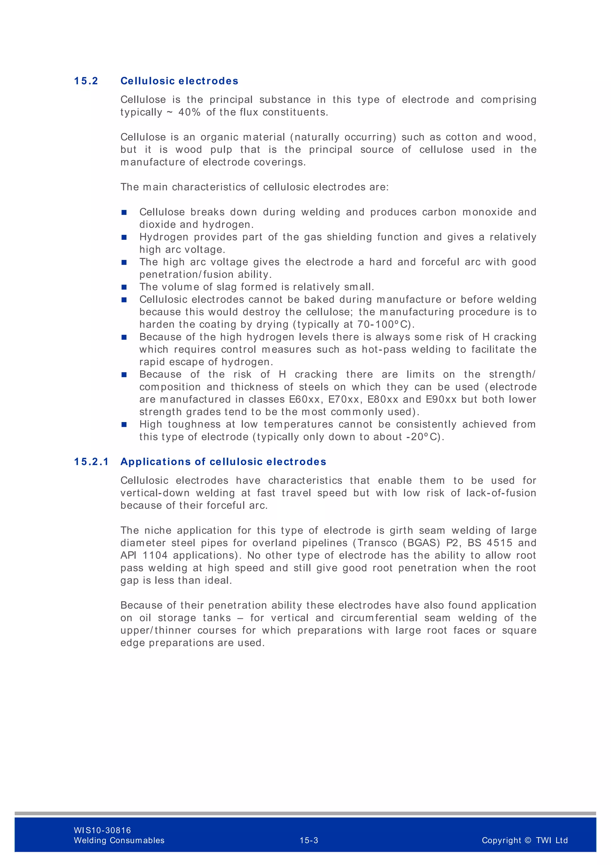 1 5 .2 Cellulosic electrodes
Cellulose is the principal substance in this type of electrode and comprising
typically ~ 40% of the flux constituents.
Cellulose is an organic material (naturally occurring) such as cotton and wood,
but it is wood pulp that is the principal source of cellulose used in the
manufacture of electrode coverings.
The main characteristics of cellulosic electrodes are:
 Cellulose breaks down during welding and produces carbon monoxide and
dioxide and hydrogen.
 Hydrogen provides part of the gas shielding function and gives a relatively
high arc voltage.
 The high arc voltage gives the electrode a hard and forceful arc with good
penetration/ fusion ability.
 The volume of slag form ed is relatively small.
 Cellulosic electrodes cannot be baked during manufacture or before welding
because this would destroy the cellulose; the m anufacturing procedure is to
harden the coating by drying (typically at 70-100º C).
 Because of the high hydrogen levels there is always som e risk of H cracking
which requires control measures such as hot-pass welding to facilitate the
rapid escape of hydrogen.
 Because of the risk of H cracking there are limits on the strength/
composition and thickness of steels on which they can be used (electrode
are manufactured in classes E60xx, E70xx, E80xx and E90xx but both lower
strength grades tend to be the m ost commonly used).
 High toughness at low temperatures cannot be consistently achieved from
this type of electrode (typically only down to about -20º C).
1 5 .2 .1 Applications of cellulosic electrodes
Cellulosic electrodes have characteristics that enable them to be used for
vertical-down welding at fast travel speed but with low risk of lack-of-fusion
because of their forceful arc.
The niche application for this type of electrode is girth seam welding of large
diameter steel pipes for overland pipelines (Transco (BGAS) P2, BS 4515 and
API 1104 applications). No other type of electrode has the ability to allow root
pass welding at high speed and still give good root penetration when the root
gap is less than ideal.
Because of their penetration ability these electrodes have also found application
on oil storage tanks – for vertical and circumferential seam welding of the
upper/ thinner courses for which preparations with large root faces or square
edge preparations are used.
WI S10-30816
Welding Consumables 15-3 Copyright © TWI Ltd
 