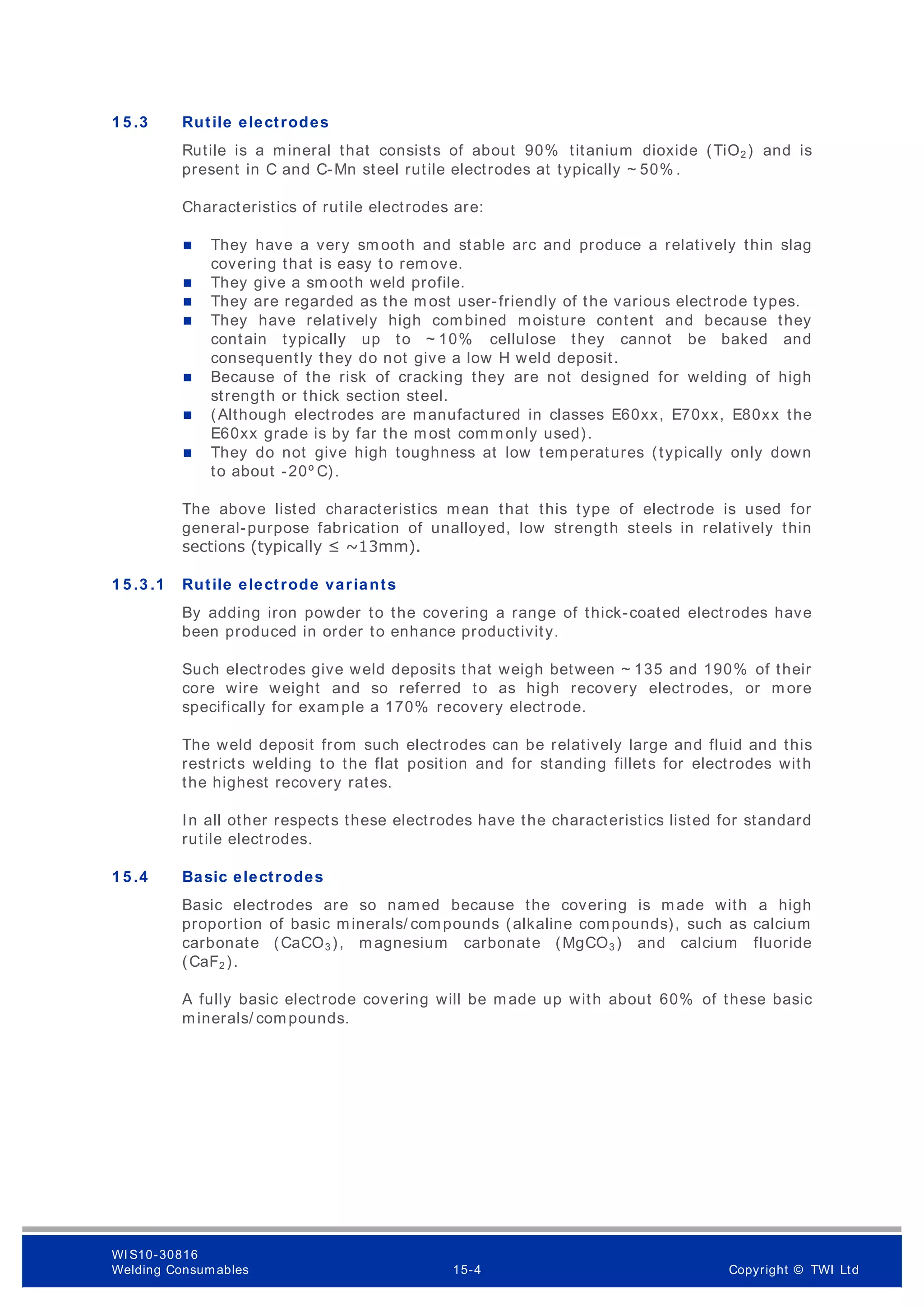 1 5 .3 Rutile electrodes
Rutile is a mineral that consists of about 90% titanium dioxide (TiO2 ) and is
present in C and C-Mn steel rutile electrodes at typically ~ 50% .
Characteristics of rutile electrodes are:
 They have a very sm ooth and stable arc and produce a relatively thin slag
covering that is easy to rem ove.
 They give a sm ooth weld profile.
 They are regarded as the m ost user-friendly of the various electrode types.
 They have relatively high combined moisture content and because they
contain typically up to ~ 10% cellulose they cannot be baked and
consequently they do not give a low H weld deposit.
 Because of the risk of cracking they are not designed for welding of high
strength or thick section steel.
 (Although electrodes are manufactured in classes E60xx, E70xx, E80xx the
E60xx grade is by far the m ost comm only used).
 They do not give high toughness at low temperatures (typically only down
to about -20º C).
The above listed characteristics mean that this type of electrode is used for
general-purpose fabrication of unalloyed, low strength steels in relatively thin
sections (typically ≤ ~13mm).
1 5 .3 .1 Rutile electrode variants
By adding iron powder to the covering a range of thick-coated electrodes have
been produced in order to enhance productivity.
Such electrodes give weld deposits that weigh between ~ 135 and 190% of their
core wire weight and so referred to as high recovery electrodes, or m ore
specifically for example a 170% recovery electrode.
The weld deposit from such electrodes can be relatively large and fluid and this
restricts welding to the flat position and for standing fillets for electrodes with
the highest recovery rates.
In all other respects these electrodes have the characteristics listed for standard
rutile electrodes.
1 5 .4 Basic electrodes
Basic electrodes are so named because the covering is made with a high
proportion of basic minerals/ compounds (alkaline compounds), such as calcium
carbonate (CaCO3 ), magnesium carbonate (MgCO3 ) and calcium fluoride
(CaF2 ).
A fully basic electrode covering will be made up with about 60% of these basic
minerals/ compounds.
WI S10-30816
Welding Consumables 15-4 Copyright © TWI Ltd
 