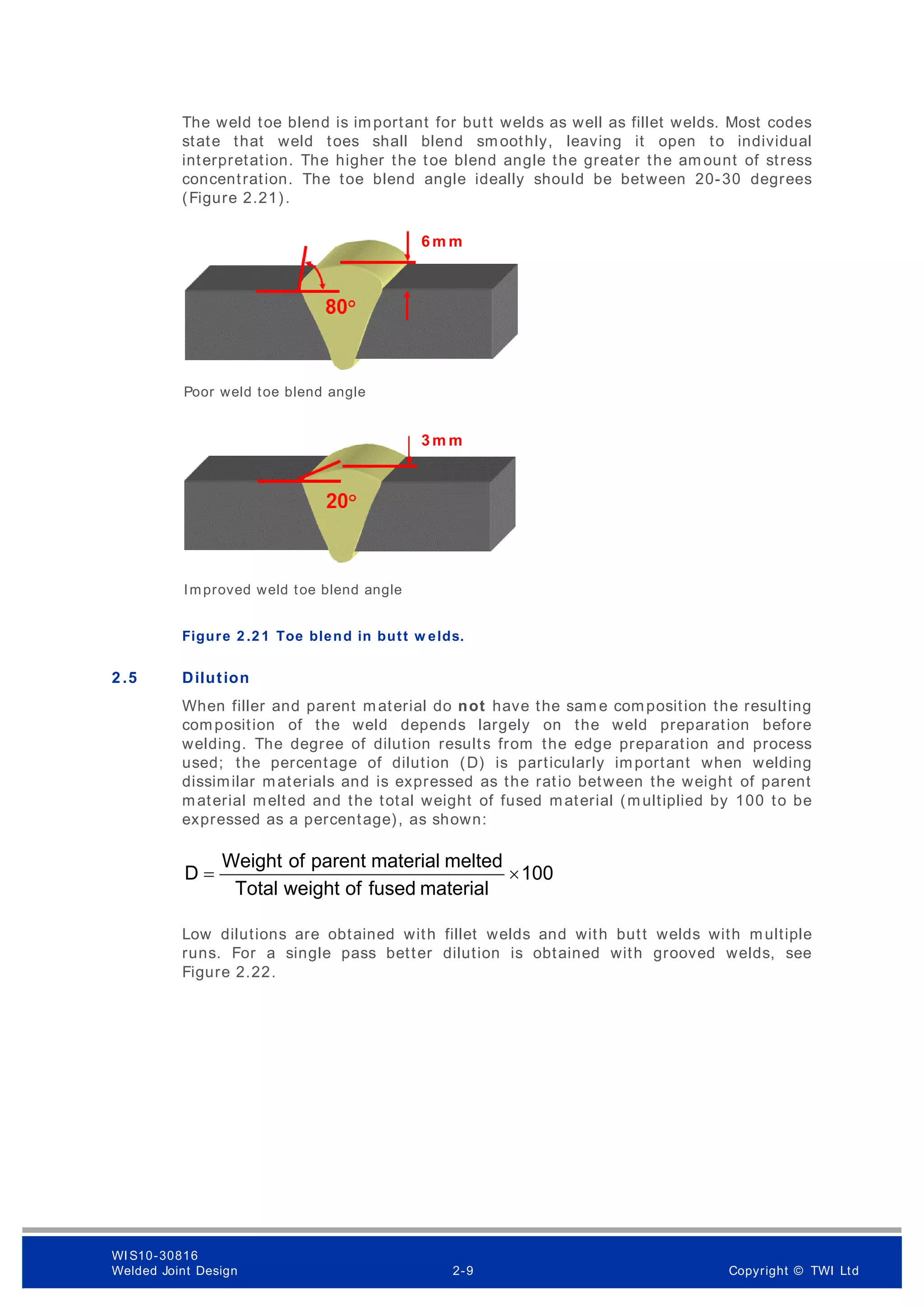 The weld toe blend is important for butt welds as well as fillet welds. Most codes
state that weld toes shall blend smoothly, leaving it open to individual
interpretation. The higher the toe blend angle the greater the am ount of stress
concentration. The toe blend angle ideally should be between 20-30 degrees
(Figure 2.21).
Figure 2 .2 1 Toe blend in butt w elds.
2 .5 Dilution
When filler and parent material do not have the sam e composition the resulting
composition of the weld depends largely on the weld preparation before
welding. The degree of dilution results from the edge preparation and process
used; the percentage of dilution (D) is particularly important when welding
dissimilar materials and is expressed as the ratio between the weight of parent
material melted and the total weight of fused material (multiplied by 100 to be
expressed as a percentage), as shown:
100
material
fused
of
weight
Total
melted
material
parent
of
Weight
D ×
=
Low dilutions are obtained with fillet welds and with butt welds with multiple
runs. For a single pass better dilution is obtained with grooved welds, see
Figure 2.22.
Poor weld toe blend angle
Improved weld toe blend angle
6 m m
3 m m
WI S10-30816
Welded Joint Design 2-9 Copyright © TWI Ltd
 
