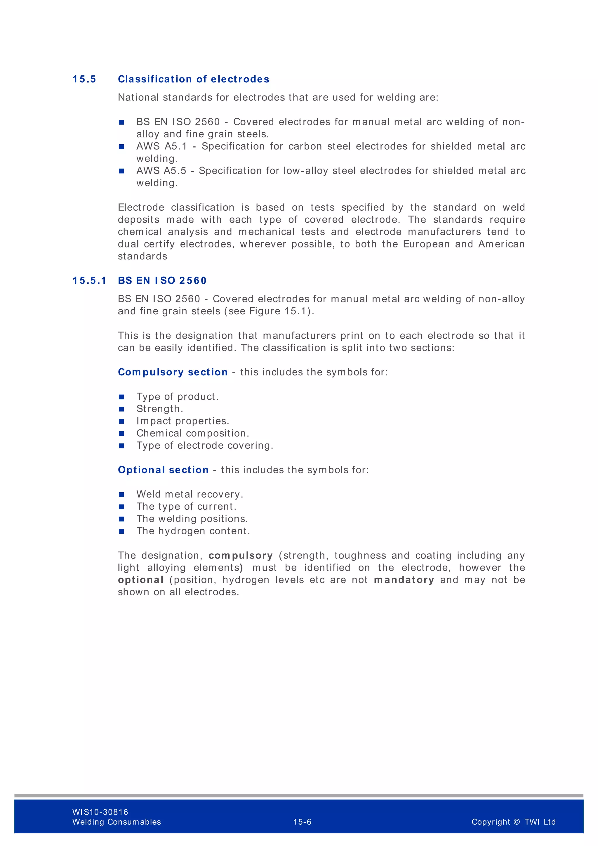 1 5 .5 Classification of electrodes
National standards for electrodes that are used for welding are:
 BS EN ISO 2560 - Covered electrodes for manual metal arc welding of non-
alloy and fine grain steels.
 AWS A5.1 - Specification for carbon steel electrodes for shielded metal arc
welding.
 AWS A5.5 - Specification for low-alloy steel electrodes for shielded metal arc
welding.
Electrode classification is based on tests specified by the standard on weld
deposits made with each type of covered electrode. The standards require
chemical analysis and mechanical tests and electrode manufacturers tend to
dual certify electrodes, wherever possible, to both the European and American
standards
1 5 .5 .1 BS EN I SO 2 5 6 0
BS EN ISO 2560 - Covered electrodes for manual metal arc welding of non-alloy
and fine grain steels (see Figure 15.1).
This is the designation that manufacturers print on to each electrode so that it
can be easily identified. The classification is split into two sections:
Com pulsory section - this includes the symbols for:
 Type of product.
 Strength.
 Impact properties.
 Chemical composition.
 Type of electrode covering.
Optional section - this includes the symbols for:
 Weld metal recovery.
 The type of current.
 The welding positions.
 The hydrogen content.
The designation, com pulsory (strength, toughness and coating including any
light alloying elements) must be identified on the electrode, however the
optional (position, hydrogen levels etc are not m andatory and may not be
shown on all electrodes.
WI S10-30816
Welding Consumables 15-6 Copyright © TWI Ltd
 
